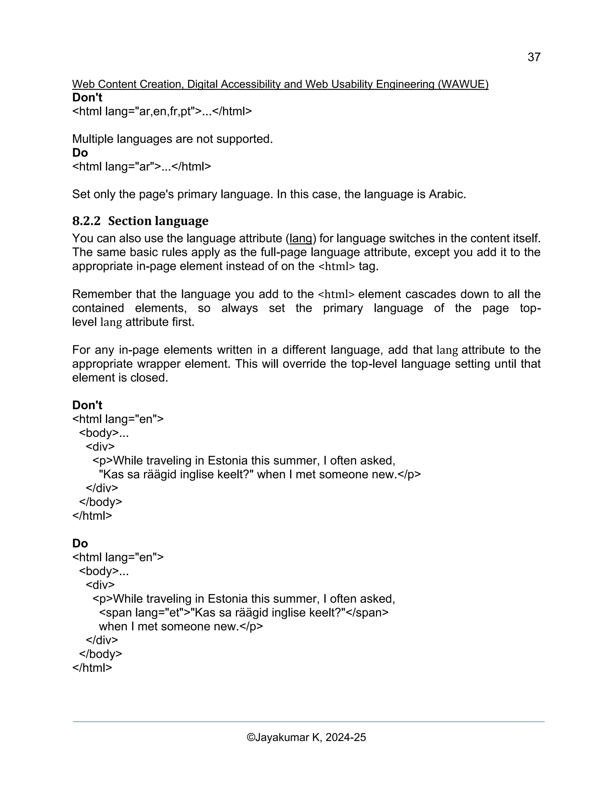 37
Web Content Creation, Digital Accessibility and Web Usability Engineering (WAWUE)
©Jayakumar K, 2024-25
Don't
<html lang="ar,en,fr,pt">...</html>
Multiple languages are not supported.
Do
<html lang="ar">...</html>
Set only the page's primary language. In this case, the language is Arabic.
8.2.2 Section language
You can also use the language attribute (lang) for language switches in the content itself.
The same basic rules apply as the full-page language attribute, except you add it to the
appropriate in-page element instead of on the <html> tag.
Remember that the language you add to the <html> element cascades down to all the
contained elements, so always set the primary language of the page top-
level lang attribute first.
For any in-page elements written in a different language, add that lang attribute to the
appropriate wrapper element. This will override the top-level language setting until that
element is closed.
Don't
<html lang="en">
<body>...
<div>
<p>While traveling in Estonia this summer, I often asked,
"Kas sa räägid inglise keelt?" when I met someone new.</p>
</div>
</body>
</html>
Do
<html lang="en">
<body>...
<div>
<p>While traveling in Estonia this summer, I often asked,
<span lang="et">"Kas sa räägid inglise keelt?"</span>
when I met someone new.</p>
</div>
</body>
</html>
 