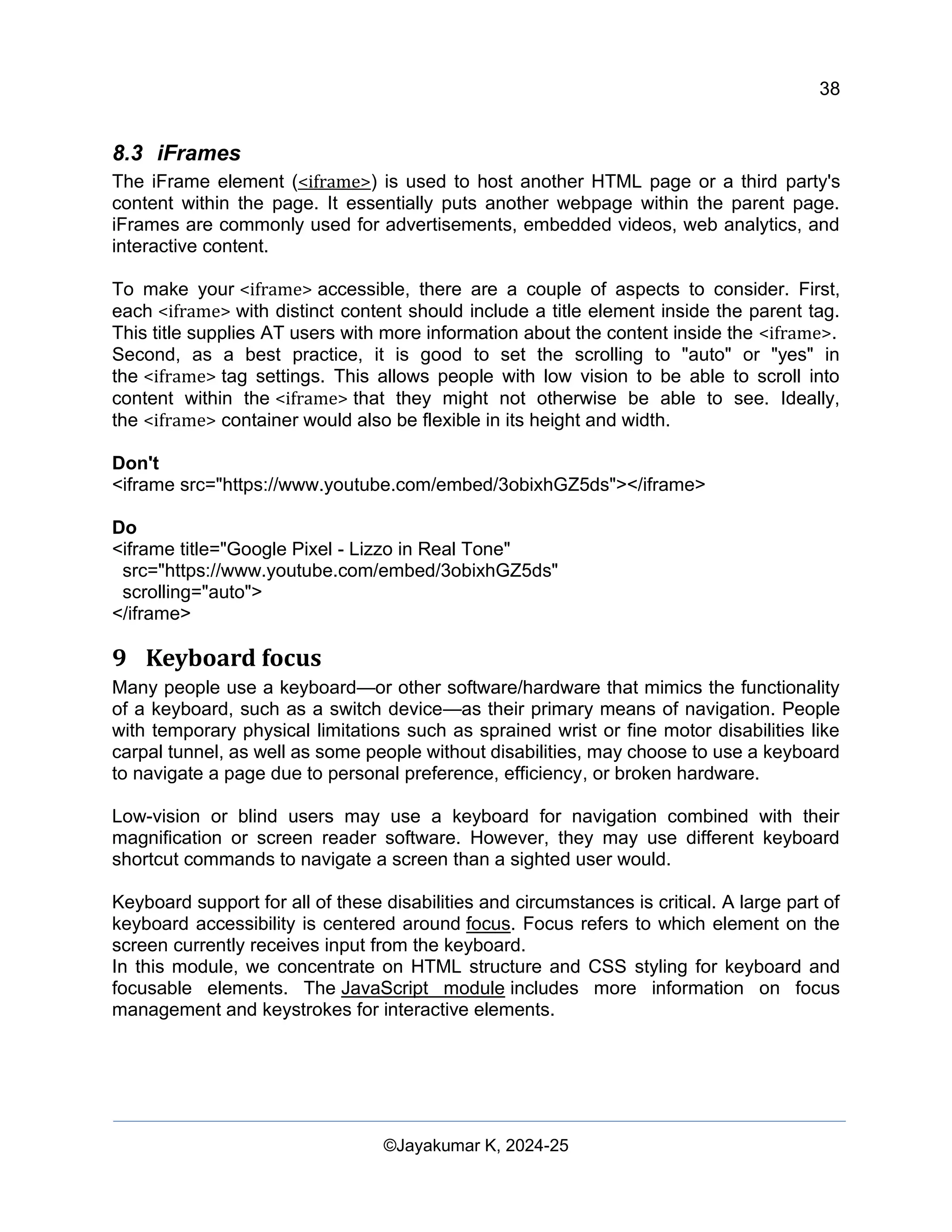 38
Web Content Creation, Digital Accessibility and Web Usability Engineering (WAWUE)
©Jayakumar K, 2024-25
8.3 iFrames
The iFrame element (<iframe>) is used to host another HTML page or a third party's
content within the page. It essentially puts another webpage within the parent page.
iFrames are commonly used for advertisements, embedded videos, web analytics, and
interactive content.
To make your <iframe> accessible, there are a couple of aspects to consider. First,
each <iframe> with distinct content should include a title element inside the parent tag.
This title supplies AT users with more information about the content inside the <iframe>.
Second, as a best practice, it is good to set the scrolling to "auto" or "yes" in
the <iframe> tag settings. This allows people with low vision to be able to scroll into
content within the <iframe> that they might not otherwise be able to see. Ideally,
the <iframe> container would also be flexible in its height and width.
Don't
<iframe src="https://www.youtube.com/embed/3obixhGZ5ds"></iframe>
Do
<iframe title="Google Pixel - Lizzo in Real Tone"
src="https://www.youtube.com/embed/3obixhGZ5ds"
scrolling="auto">
</iframe>
9 Keyboard focus
Many people use a keyboard—or other software/hardware that mimics the functionality
of a keyboard, such as a switch device—as their primary means of navigation. People
with temporary physical limitations such as sprained wrist or fine motor disabilities like
carpal tunnel, as well as some people without disabilities, may choose to use a keyboard
to navigate a page due to personal preference, efficiency, or broken hardware.
Low-vision or blind users may use a keyboard for navigation combined with their
magnification or screen reader software. However, they may use different keyboard
shortcut commands to navigate a screen than a sighted user would.
Keyboard support for all of these disabilities and circumstances is critical. A large part of
keyboard accessibility is centered around focus. Focus refers to which element on the
screen currently receives input from the keyboard.
In this module, we concentrate on HTML structure and CSS styling for keyboard and
focusable elements. The JavaScript module includes more information on focus
management and keystrokes for interactive elements.
 