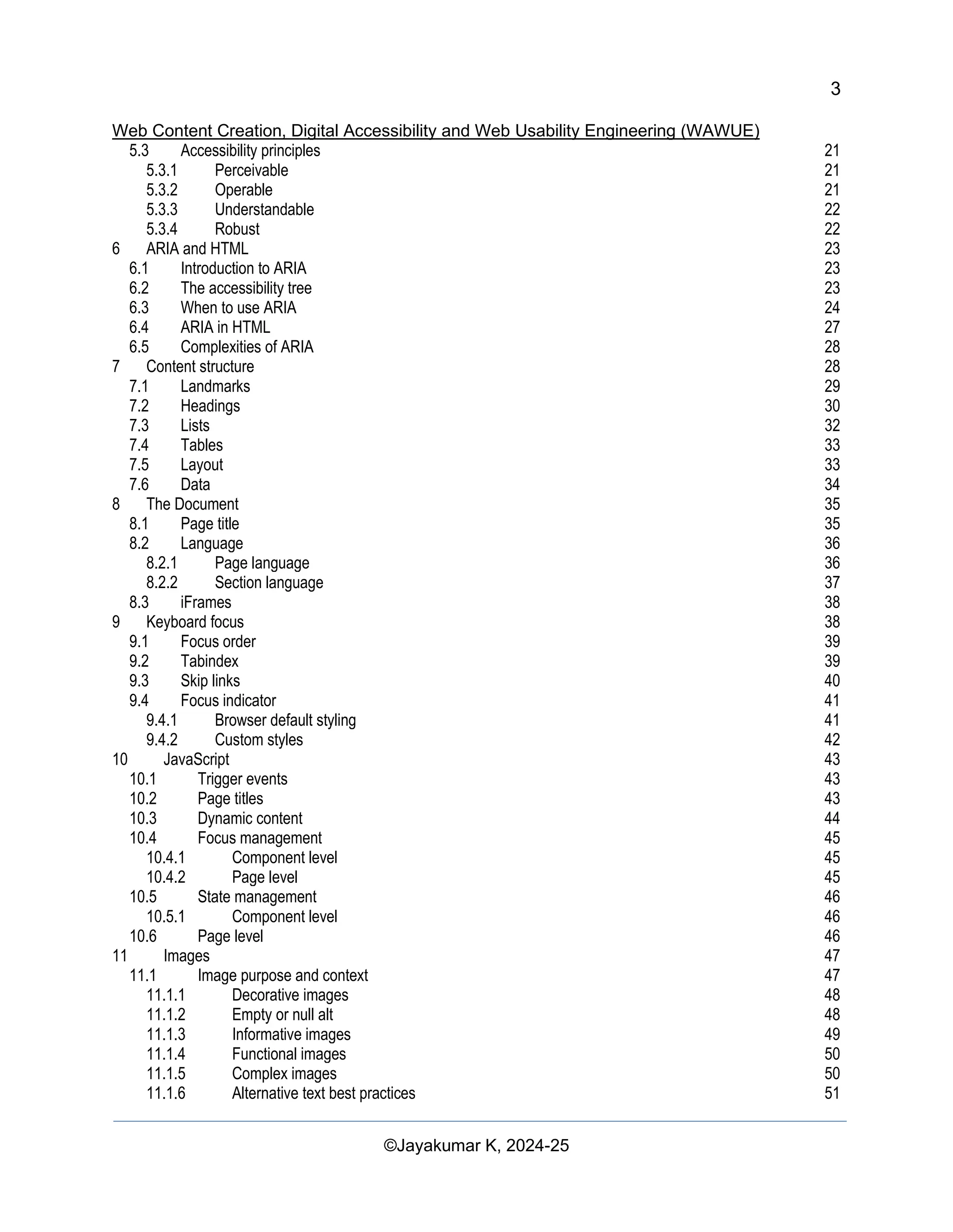 3
Web Content Creation, Digital Accessibility and Web Usability Engineering (WAWUE)
©Jayakumar K, 2024-25
5.3 Accessibility principles 21
5.3.1 Perceivable 21
5.3.2 Operable 21
5.3.3 Understandable 22
5.3.4 Robust 22
6 ARIA and HTML 23
6.1 Introduction to ARIA 23
6.2 The accessibility tree 23
6.3 When to use ARIA 24
6.4 ARIA in HTML 27
6.5 Complexities of ARIA 28
7 Content structure 28
7.1 Landmarks 29
7.2 Headings 30
7.3 Lists 32
7.4 Tables 33
7.5 Layout 33
7.6 Data 34
8 The Document 35
8.1 Page title 35
8.2 Language 36
8.2.1 Page language 36
8.2.2 Section language 37
8.3 iFrames 38
9 Keyboard focus 38
9.1 Focus order 39
9.2 Tabindex 39
9.3 Skip links 40
9.4 Focus indicator 41
9.4.1 Browser default styling 41
9.4.2 Custom styles 42
10 JavaScript 43
10.1 Trigger events 43
10.2 Page titles 43
10.3 Dynamic content 44
10.4 Focus management 45
10.4.1 Component level 45
10.4.2 Page level 45
10.5 State management 46
10.5.1 Component level 46
10.6 Page level 46
11 Images 47
11.1 Image purpose and context 47
11.1.1 Decorative images 48
11.1.2 Empty or null alt 48
11.1.3 Informative images 49
11.1.4 Functional images 50
11.1.5 Complex images 50
11.1.6 Alternative text best practices 51
 