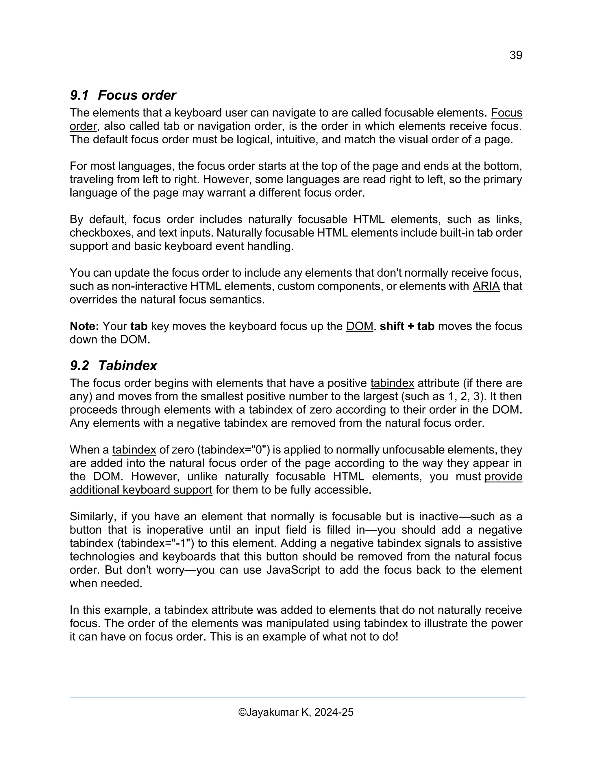 39
Web Content Creation, Digital Accessibility and Web Usability Engineering (WAWUE)
©Jayakumar K, 2024-25
9.1 Focus order
The elements that a keyboard user can navigate to are called focusable elements. Focus
order, also called tab or navigation order, is the order in which elements receive focus.
The default focus order must be logical, intuitive, and match the visual order of a page.
For most languages, the focus order starts at the top of the page and ends at the bottom,
traveling from left to right. However, some languages are read right to left, so the primary
language of the page may warrant a different focus order.
By default, focus order includes naturally focusable HTML elements, such as links,
checkboxes, and text inputs. Naturally focusable HTML elements include built-in tab order
support and basic keyboard event handling.
You can update the focus order to include any elements that don't normally receive focus,
such as non-interactive HTML elements, custom components, or elements with ARIA that
overrides the natural focus semantics.
Note: Your tab key moves the keyboard focus up the DOM. shift + tab moves the focus
down the DOM.
9.2 Tabindex
The focus order begins with elements that have a positive tabindex attribute (if there are
any) and moves from the smallest positive number to the largest (such as 1, 2, 3). It then
proceeds through elements with a tabindex of zero according to their order in the DOM.
Any elements with a negative tabindex are removed from the natural focus order.
When a tabindex of zero (tabindex="0") is applied to normally unfocusable elements, they
are added into the natural focus order of the page according to the way they appear in
the DOM. However, unlike naturally focusable HTML elements, you must provide
additional keyboard support for them to be fully accessible.
Similarly, if you have an element that normally is focusable but is inactive—such as a
button that is inoperative until an input field is filled in—you should add a negative
tabindex (tabindex="-1") to this element. Adding a negative tabindex signals to assistive
technologies and keyboards that this button should be removed from the natural focus
order. But don't worry—you can use JavaScript to add the focus back to the element
when needed.
In this example, a tabindex attribute was added to elements that do not naturally receive
focus. The order of the elements was manipulated using tabindex to illustrate the power
it can have on focus order. This is an example of what not to do!
 