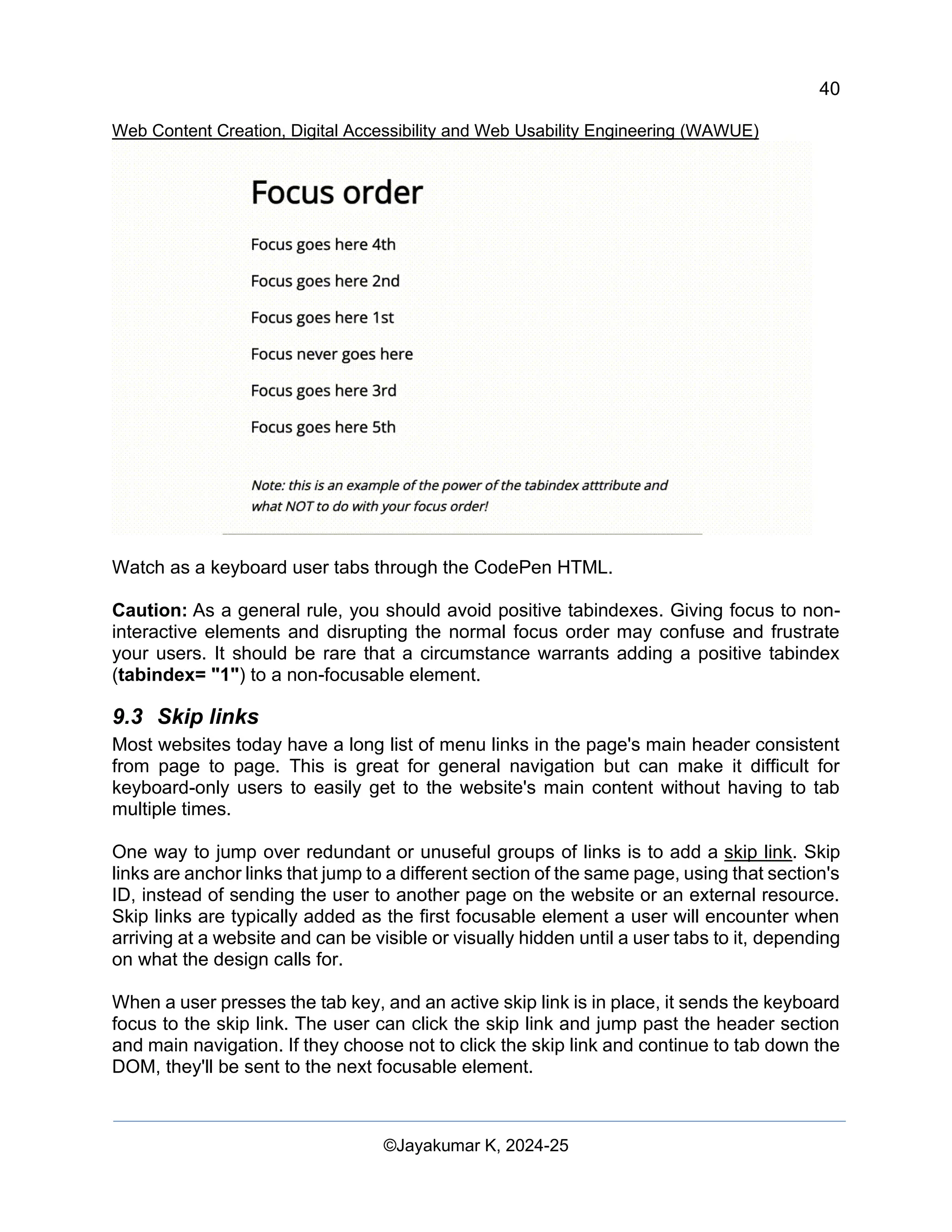 40
Web Content Creation, Digital Accessibility and Web Usability Engineering (WAWUE)
©Jayakumar K, 2024-25
Watch as a keyboard user tabs through the CodePen HTML.
Caution: As a general rule, you should avoid positive tabindexes. Giving focus to non-
interactive elements and disrupting the normal focus order may confuse and frustrate
your users. It should be rare that a circumstance warrants adding a positive tabindex
(tabindex= "1") to a non-focusable element.
9.3 Skip links
Most websites today have a long list of menu links in the page's main header consistent
from page to page. This is great for general navigation but can make it difficult for
keyboard-only users to easily get to the website's main content without having to tab
multiple times.
One way to jump over redundant or unuseful groups of links is to add a skip link. Skip
links are anchor links that jump to a different section of the same page, using that section's
ID, instead of sending the user to another page on the website or an external resource.
Skip links are typically added as the first focusable element a user will encounter when
arriving at a website and can be visible or visually hidden until a user tabs to it, depending
on what the design calls for.
When a user presses the tab key, and an active skip link is in place, it sends the keyboard
focus to the skip link. The user can click the skip link and jump past the header section
and main navigation. If they choose not to click the skip link and continue to tab down the
DOM, they'll be sent to the next focusable element.
 
