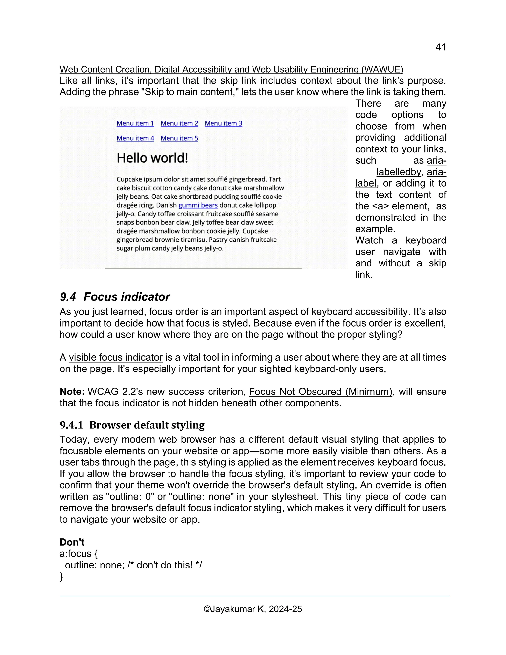 41
Web Content Creation, Digital Accessibility and Web Usability Engineering (WAWUE)
©Jayakumar K, 2024-25
Like all links, it’s important that the skip link includes context about the link's purpose.
Adding the phrase "Skip to main content," lets the user know where the link is taking them.
There are many
code options to
choose from when
providing additional
context to your links,
such as aria-
labelledby, aria-
label, or adding it to
the text content of
the <a> element, as
demonstrated in the
example.
Watch a keyboard
user navigate with
and without a skip
link.
9.4 Focus indicator
As you just learned, focus order is an important aspect of keyboard accessibility. It's also
important to decide how that focus is styled. Because even if the focus order is excellent,
how could a user know where they are on the page without the proper styling?
A visible focus indicator is a vital tool in informing a user about where they are at all times
on the page. It's especially important for your sighted keyboard-only users.
Note: WCAG 2.2's new success criterion, Focus Not Obscured (Minimum), will ensure
that the focus indicator is not hidden beneath other components.
9.4.1 Browser default styling
Today, every modern web browser has a different default visual styling that applies to
focusable elements on your website or app—some more easily visible than others. As a
user tabs through the page, this styling is applied as the element receives keyboard focus.
If you allow the browser to handle the focus styling, it's important to review your code to
confirm that your theme won't override the browser's default styling. An override is often
written as "outline: 0" or "outline: none" in your stylesheet. This tiny piece of code can
remove the browser's default focus indicator styling, which makes it very difficult for users
to navigate your website or app.
Don't
a:focus {
outline: none; /* don't do this! */
}
 