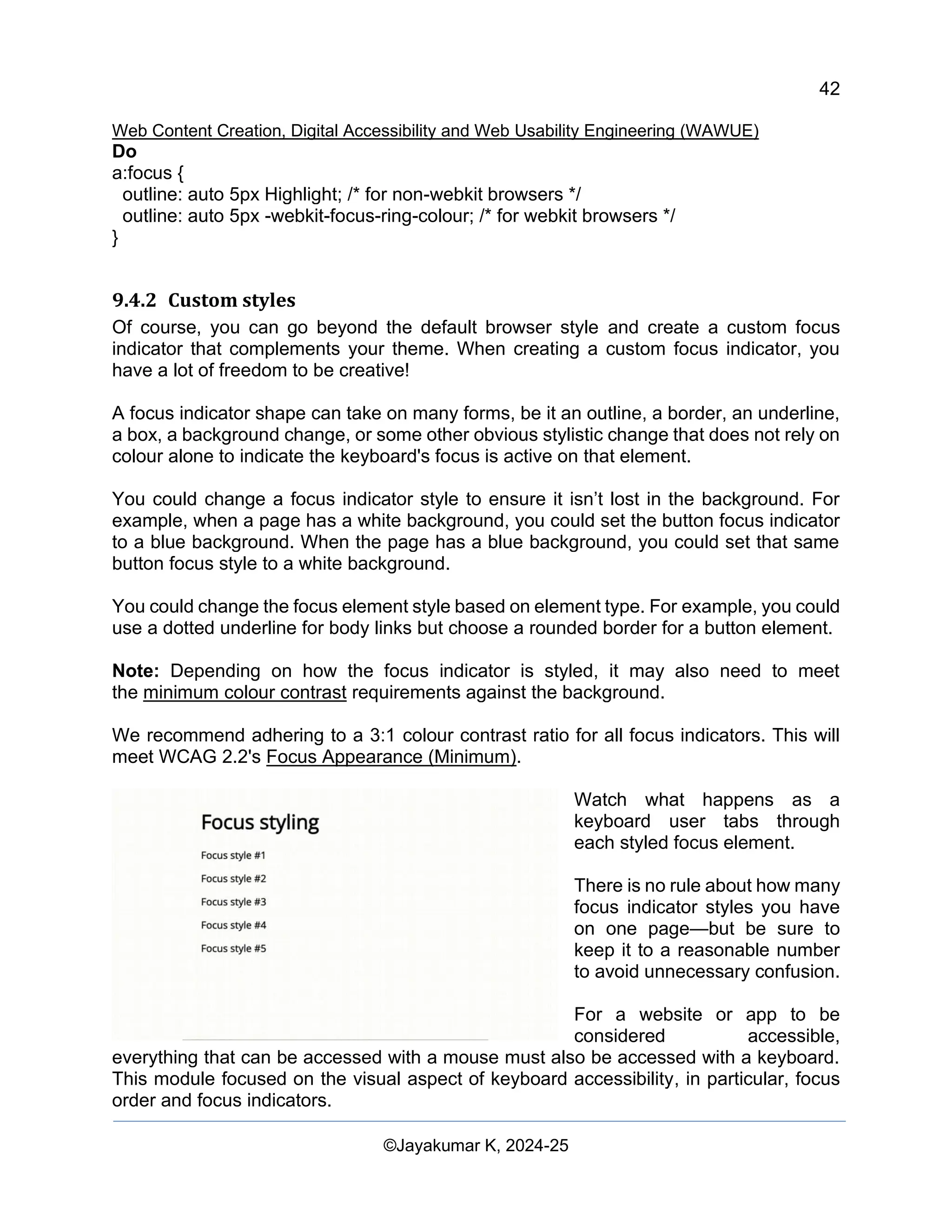 42
Web Content Creation, Digital Accessibility and Web Usability Engineering (WAWUE)
©Jayakumar K, 2024-25
Do
a:focus {
outline: auto 5px Highlight; /* for non-webkit browsers */
outline: auto 5px -webkit-focus-ring-colour; /* for webkit browsers */
}
9.4.2 Custom styles
Of course, you can go beyond the default browser style and create a custom focus
indicator that complements your theme. When creating a custom focus indicator, you
have a lot of freedom to be creative!
A focus indicator shape can take on many forms, be it an outline, a border, an underline,
a box, a background change, or some other obvious stylistic change that does not rely on
colour alone to indicate the keyboard's focus is active on that element.
You could change a focus indicator style to ensure it isn’t lost in the background. For
example, when a page has a white background, you could set the button focus indicator
to a blue background. When the page has a blue background, you could set that same
button focus style to a white background.
You could change the focus element style based on element type. For example, you could
use a dotted underline for body links but choose a rounded border for a button element.
Note: Depending on how the focus indicator is styled, it may also need to meet
the minimum colour contrast requirements against the background.
We recommend adhering to a 3:1 colour contrast ratio for all focus indicators. This will
meet WCAG 2.2's Focus Appearance (Minimum).
Watch what happens as a
keyboard user tabs through
each styled focus element.
There is no rule about how many
focus indicator styles you have
on one page—but be sure to
keep it to a reasonable number
to avoid unnecessary confusion.
For a website or app to be
considered accessible,
everything that can be accessed with a mouse must also be accessed with a keyboard.
This module focused on the visual aspect of keyboard accessibility, in particular, focus
order and focus indicators.
 