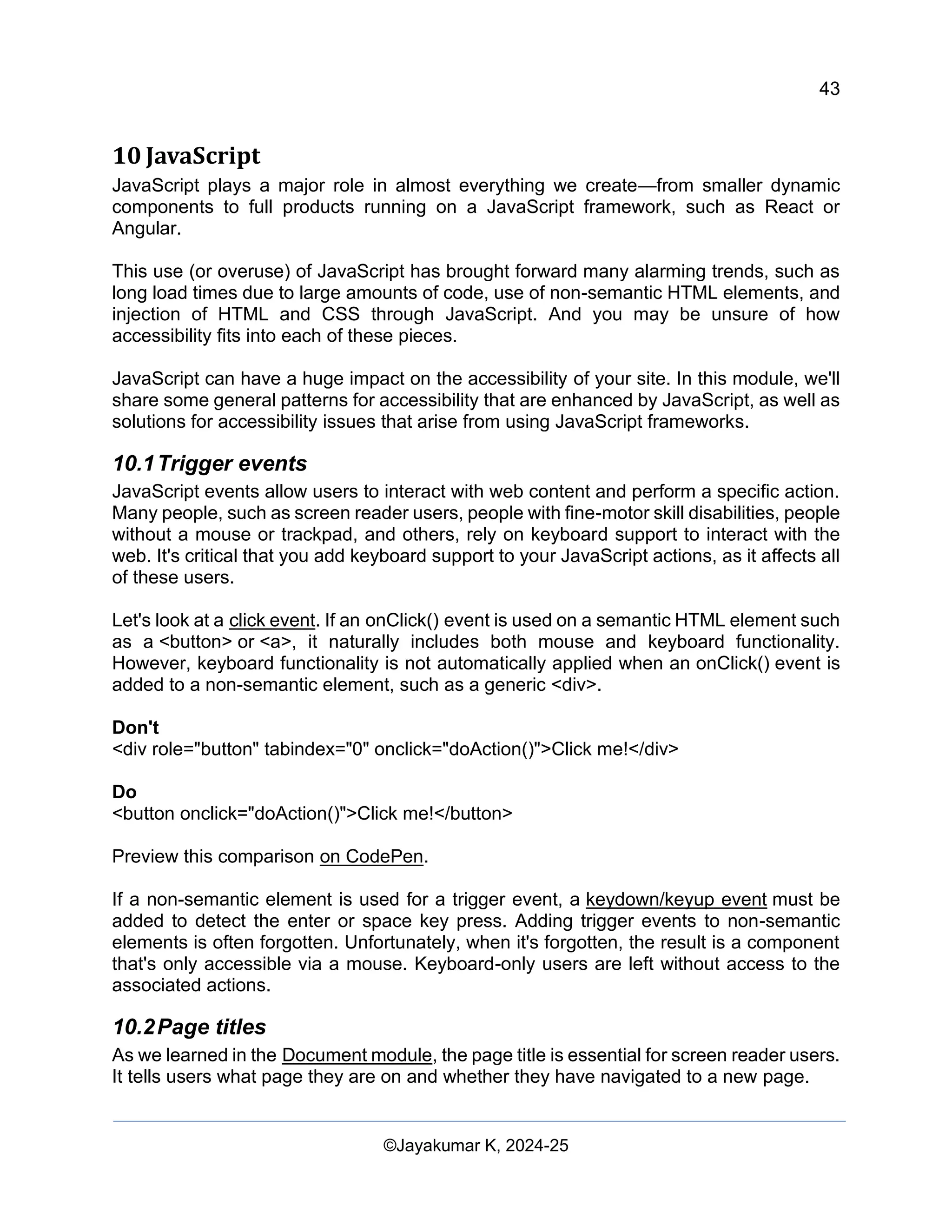 43
Web Content Creation, Digital Accessibility and Web Usability Engineering (WAWUE)
©Jayakumar K, 2024-25
10 JavaScript
JavaScript plays a major role in almost everything we create—from smaller dynamic
components to full products running on a JavaScript framework, such as React or
Angular.
This use (or overuse) of JavaScript has brought forward many alarming trends, such as
long load times due to large amounts of code, use of non-semantic HTML elements, and
injection of HTML and CSS through JavaScript. And you may be unsure of how
accessibility fits into each of these pieces.
JavaScript can have a huge impact on the accessibility of your site. In this module, we'll
share some general patterns for accessibility that are enhanced by JavaScript, as well as
solutions for accessibility issues that arise from using JavaScript frameworks.
10.1Trigger events
JavaScript events allow users to interact with web content and perform a specific action.
Many people, such as screen reader users, people with fine-motor skill disabilities, people
without a mouse or trackpad, and others, rely on keyboard support to interact with the
web. It's critical that you add keyboard support to your JavaScript actions, as it affects all
of these users.
Let's look at a click event. If an onClick() event is used on a semantic HTML element such
as a <button> or <a>, it naturally includes both mouse and keyboard functionality.
However, keyboard functionality is not automatically applied when an onClick() event is
added to a non-semantic element, such as a generic <div>.
Don't
<div role="button" tabindex="0" onclick="doAction()">Click me!</div>
Do
<button onclick="doAction()">Click me!</button>
Preview this comparison on CodePen.
If a non-semantic element is used for a trigger event, a keydown/keyup event must be
added to detect the enter or space key press. Adding trigger events to non-semantic
elements is often forgotten. Unfortunately, when it's forgotten, the result is a component
that's only accessible via a mouse. Keyboard-only users are left without access to the
associated actions.
10.2Page titles
As we learned in the Document module, the page title is essential for screen reader users.
It tells users what page they are on and whether they have navigated to a new page.
 