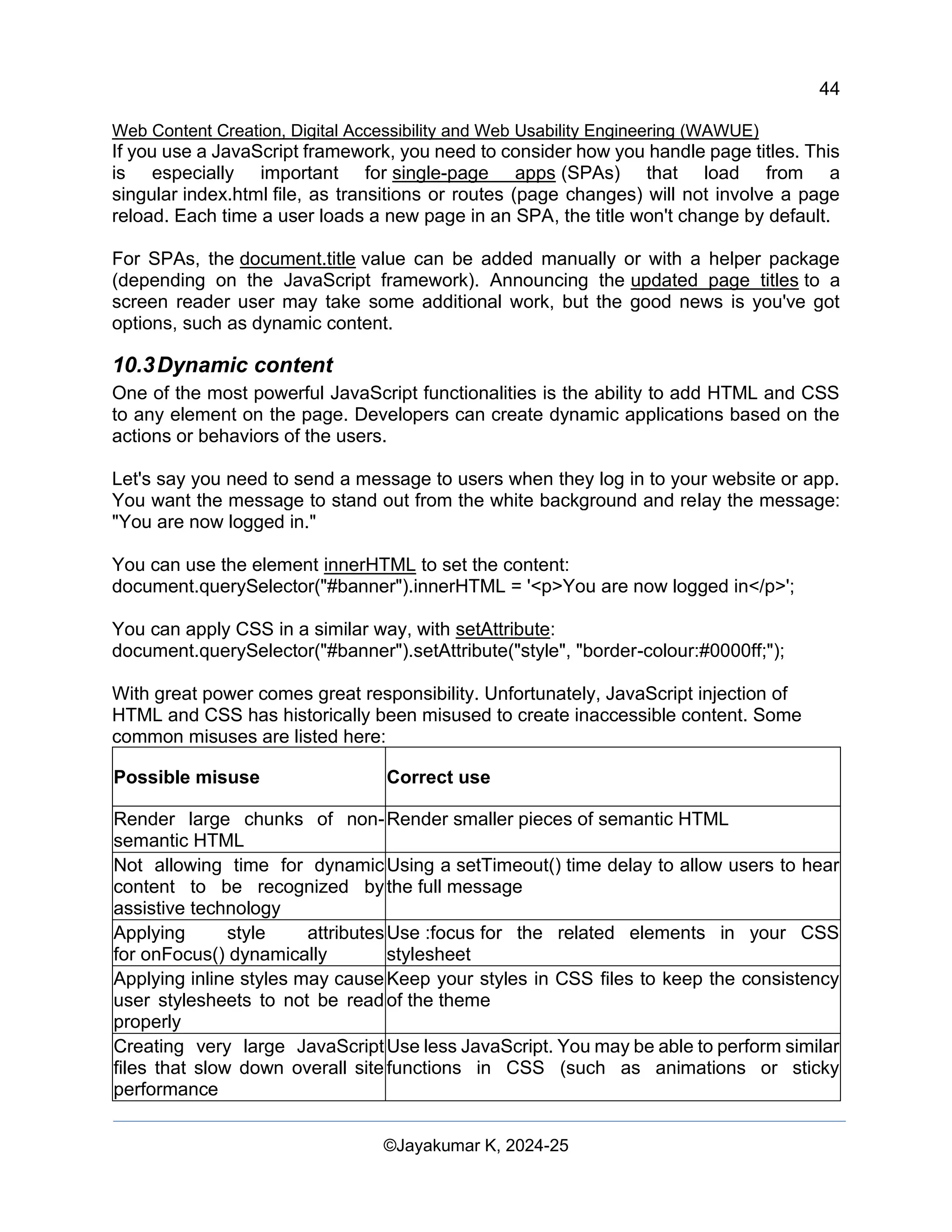 44
Web Content Creation, Digital Accessibility and Web Usability Engineering (WAWUE)
©Jayakumar K, 2024-25
If you use a JavaScript framework, you need to consider how you handle page titles. This
is especially important for single-page apps (SPAs) that load from a
singular index.html file, as transitions or routes (page changes) will not involve a page
reload. Each time a user loads a new page in an SPA, the title won't change by default.
For SPAs, the document.title value can be added manually or with a helper package
(depending on the JavaScript framework). Announcing the updated page titles to a
screen reader user may take some additional work, but the good news is you've got
options, such as dynamic content.
10.3Dynamic content
One of the most powerful JavaScript functionalities is the ability to add HTML and CSS
to any element on the page. Developers can create dynamic applications based on the
actions or behaviors of the users.
Let's say you need to send a message to users when they log in to your website or app.
You want the message to stand out from the white background and relay the message:
"You are now logged in."
You can use the element innerHTML to set the content:
document.querySelector("#banner").innerHTML = '<p>You are now logged in</p>';
You can apply CSS in a similar way, with setAttribute:
document.querySelector("#banner").setAttribute("style", "border-colour:#0000ff;");
With great power comes great responsibility. Unfortunately, JavaScript injection of
HTML and CSS has historically been misused to create inaccessible content. Some
common misuses are listed here:
Possible misuse Correct use
Render large chunks of non-
semantic HTML
Render smaller pieces of semantic HTML
Not allowing time for dynamic
content to be recognized by
assistive technology
Using a setTimeout() time delay to allow users to hear
the full message
Applying style attributes
for onFocus() dynamically
Use :focus for the related elements in your CSS
stylesheet
Applying inline styles may cause
user stylesheets to not be read
properly
Keep your styles in CSS files to keep the consistency
of the theme
Creating very large JavaScript
files that slow down overall site
performance
Use less JavaScript. You may be able to perform similar
functions in CSS (such as animations or sticky
 