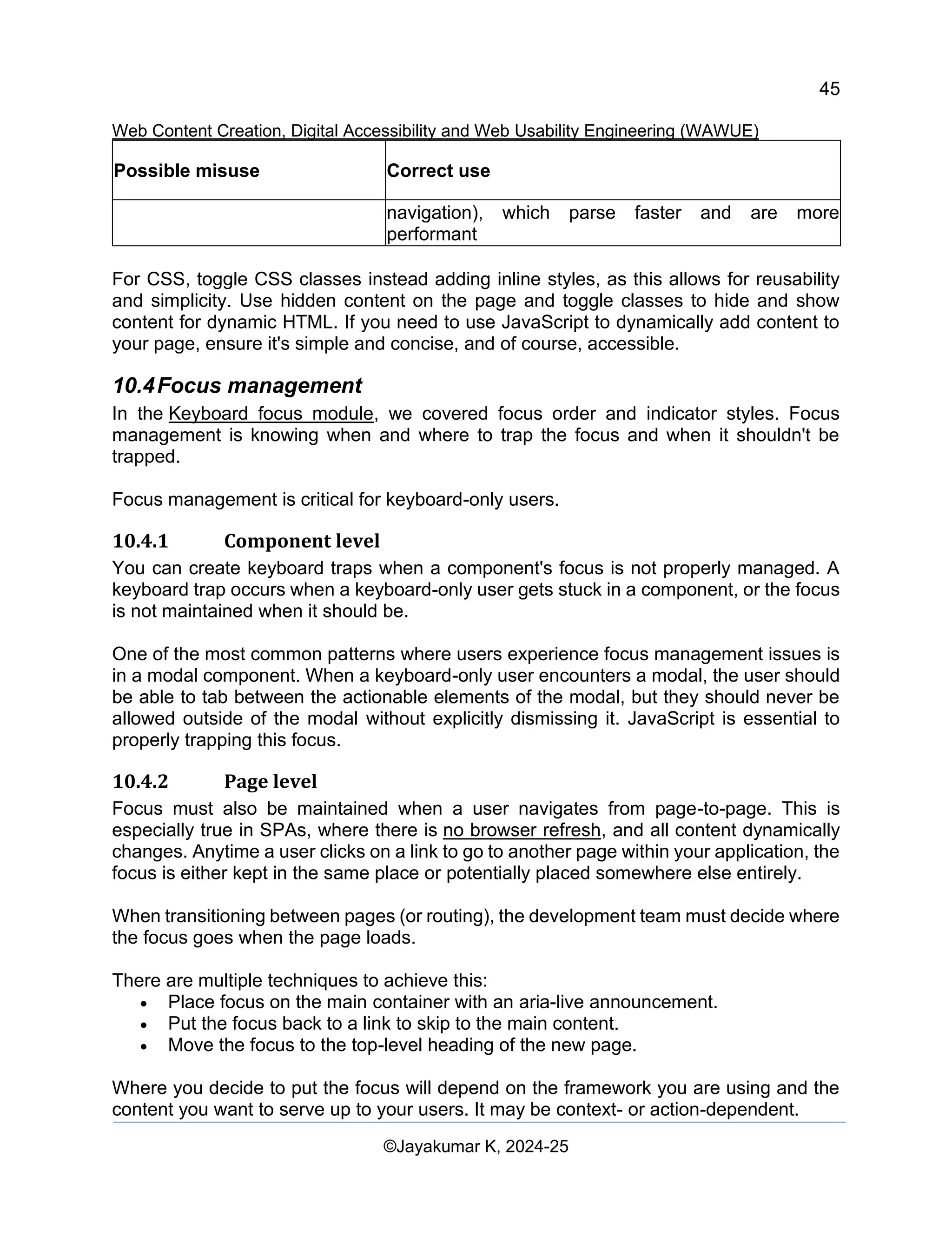 45
Web Content Creation, Digital Accessibility and Web Usability Engineering (WAWUE)
©Jayakumar K, 2024-25
Possible misuse Correct use
navigation), which parse faster and are more
performant
For CSS, toggle CSS classes instead adding inline styles, as this allows for reusability
and simplicity. Use hidden content on the page and toggle classes to hide and show
content for dynamic HTML. If you need to use JavaScript to dynamically add content to
your page, ensure it's simple and concise, and of course, accessible.
10.4Focus management
In the Keyboard focus module, we covered focus order and indicator styles. Focus
management is knowing when and where to trap the focus and when it shouldn't be
trapped.
Focus management is critical for keyboard-only users.
10.4.1 Component level
You can create keyboard traps when a component's focus is not properly managed. A
keyboard trap occurs when a keyboard-only user gets stuck in a component, or the focus
is not maintained when it should be.
One of the most common patterns where users experience focus management issues is
in a modal component. When a keyboard-only user encounters a modal, the user should
be able to tab between the actionable elements of the modal, but they should never be
allowed outside of the modal without explicitly dismissing it. JavaScript is essential to
properly trapping this focus.
10.4.2 Page level
Focus must also be maintained when a user navigates from page-to-page. This is
especially true in SPAs, where there is no browser refresh, and all content dynamically
changes. Anytime a user clicks on a link to go to another page within your application, the
focus is either kept in the same place or potentially placed somewhere else entirely.
When transitioning between pages (or routing), the development team must decide where
the focus goes when the page loads.
There are multiple techniques to achieve this:
• Place focus on the main container with an aria-live announcement.
• Put the focus back to a link to skip to the main content.
• Move the focus to the top-level heading of the new page.
Where you decide to put the focus will depend on the framework you are using and the
content you want to serve up to your users. It may be context- or action-dependent.
 