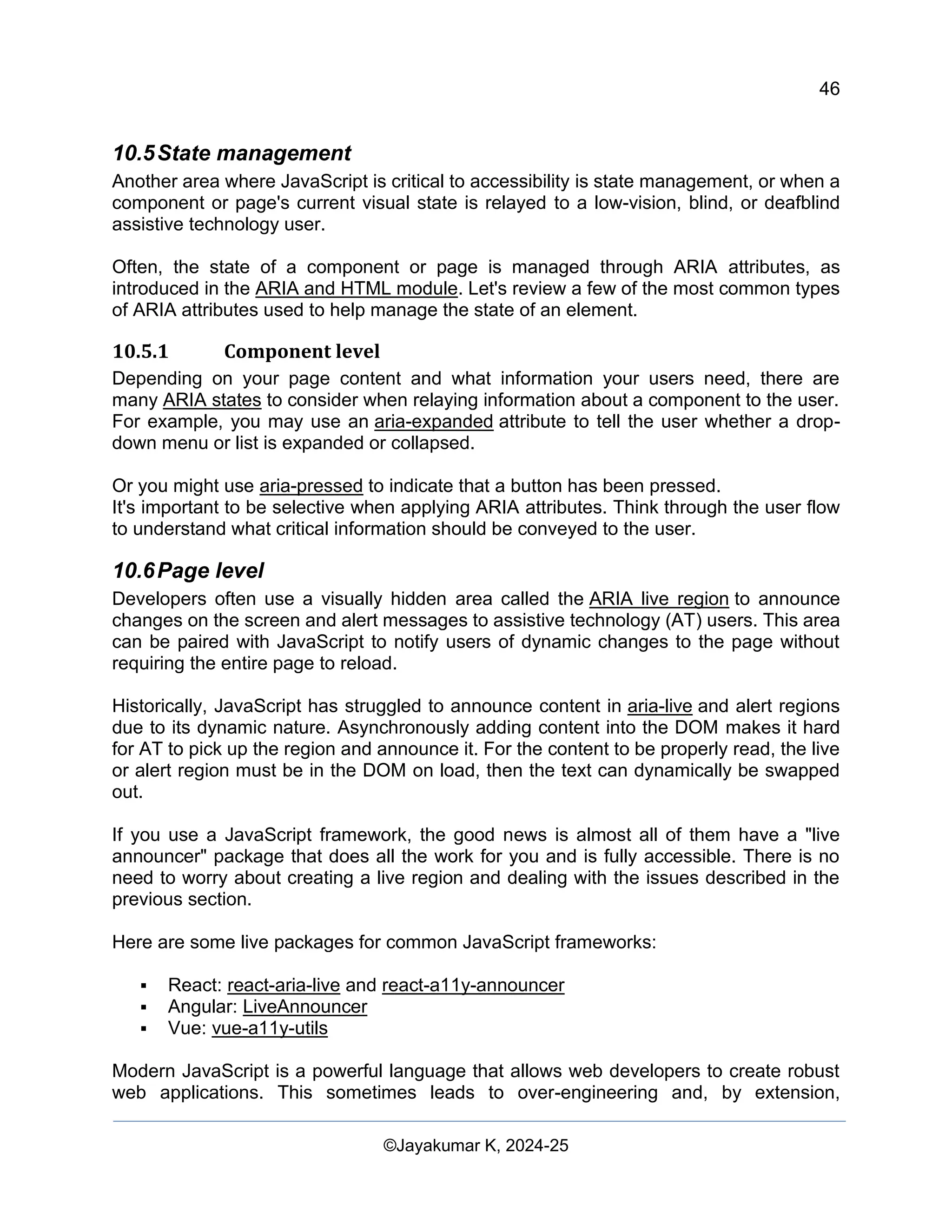 46
Web Content Creation, Digital Accessibility and Web Usability Engineering (WAWUE)
©Jayakumar K, 2024-25
10.5State management
Another area where JavaScript is critical to accessibility is state management, or when a
component or page's current visual state is relayed to a low-vision, blind, or deafblind
assistive technology user.
Often, the state of a component or page is managed through ARIA attributes, as
introduced in the ARIA and HTML module. Let's review a few of the most common types
of ARIA attributes used to help manage the state of an element.
10.5.1 Component level
Depending on your page content and what information your users need, there are
many ARIA states to consider when relaying information about a component to the user.
For example, you may use an aria-expanded attribute to tell the user whether a drop-
down menu or list is expanded or collapsed.
Or you might use aria-pressed to indicate that a button has been pressed.
It's important to be selective when applying ARIA attributes. Think through the user flow
to understand what critical information should be conveyed to the user.
10.6Page level
Developers often use a visually hidden area called the ARIA live region to announce
changes on the screen and alert messages to assistive technology (AT) users. This area
can be paired with JavaScript to notify users of dynamic changes to the page without
requiring the entire page to reload.
Historically, JavaScript has struggled to announce content in aria-live and alert regions
due to its dynamic nature. Asynchronously adding content into the DOM makes it hard
for AT to pick up the region and announce it. For the content to be properly read, the live
or alert region must be in the DOM on load, then the text can dynamically be swapped
out.
If you use a JavaScript framework, the good news is almost all of them have a "live
announcer" package that does all the work for you and is fully accessible. There is no
need to worry about creating a live region and dealing with the issues described in the
previous section.
Here are some live packages for common JavaScript frameworks:
▪ React: react-aria-live and react-a11y-announcer
▪ Angular: LiveAnnouncer
▪ Vue: vue-a11y-utils
Modern JavaScript is a powerful language that allows web developers to create robust
web applications. This sometimes leads to over-engineering and, by extension,
 