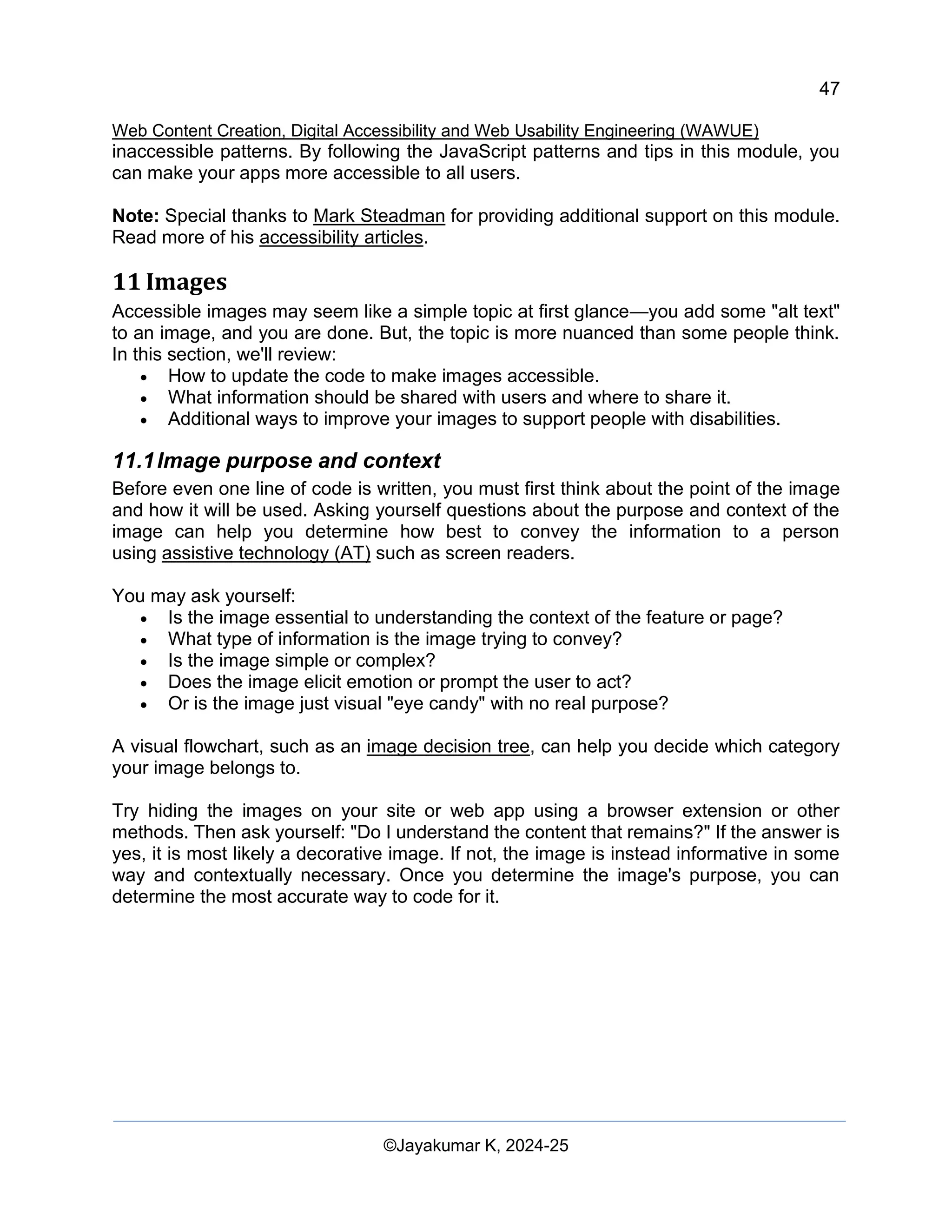 47
Web Content Creation, Digital Accessibility and Web Usability Engineering (WAWUE)
©Jayakumar K, 2024-25
inaccessible patterns. By following the JavaScript patterns and tips in this module, you
can make your apps more accessible to all users.
Note: Special thanks to Mark Steadman for providing additional support on this module.
Read more of his accessibility articles.
11 Images
Accessible images may seem like a simple topic at first glance—you add some "alt text"
to an image, and you are done. But, the topic is more nuanced than some people think.
In this section, we'll review:
• How to update the code to make images accessible.
• What information should be shared with users and where to share it.
• Additional ways to improve your images to support people with disabilities.
11.1Image purpose and context
Before even one line of code is written, you must first think about the point of the image
and how it will be used. Asking yourself questions about the purpose and context of the
image can help you determine how best to convey the information to a person
using assistive technology (AT) such as screen readers.
You may ask yourself:
• Is the image essential to understanding the context of the feature or page?
• What type of information is the image trying to convey?
• Is the image simple or complex?
• Does the image elicit emotion or prompt the user to act?
• Or is the image just visual "eye candy" with no real purpose?
A visual flowchart, such as an image decision tree, can help you decide which category
your image belongs to.
Try hiding the images on your site or web app using a browser extension or other
methods. Then ask yourself: "Do I understand the content that remains?" If the answer is
yes, it is most likely a decorative image. If not, the image is instead informative in some
way and contextually necessary. Once you determine the image's purpose, you can
determine the most accurate way to code for it.
 