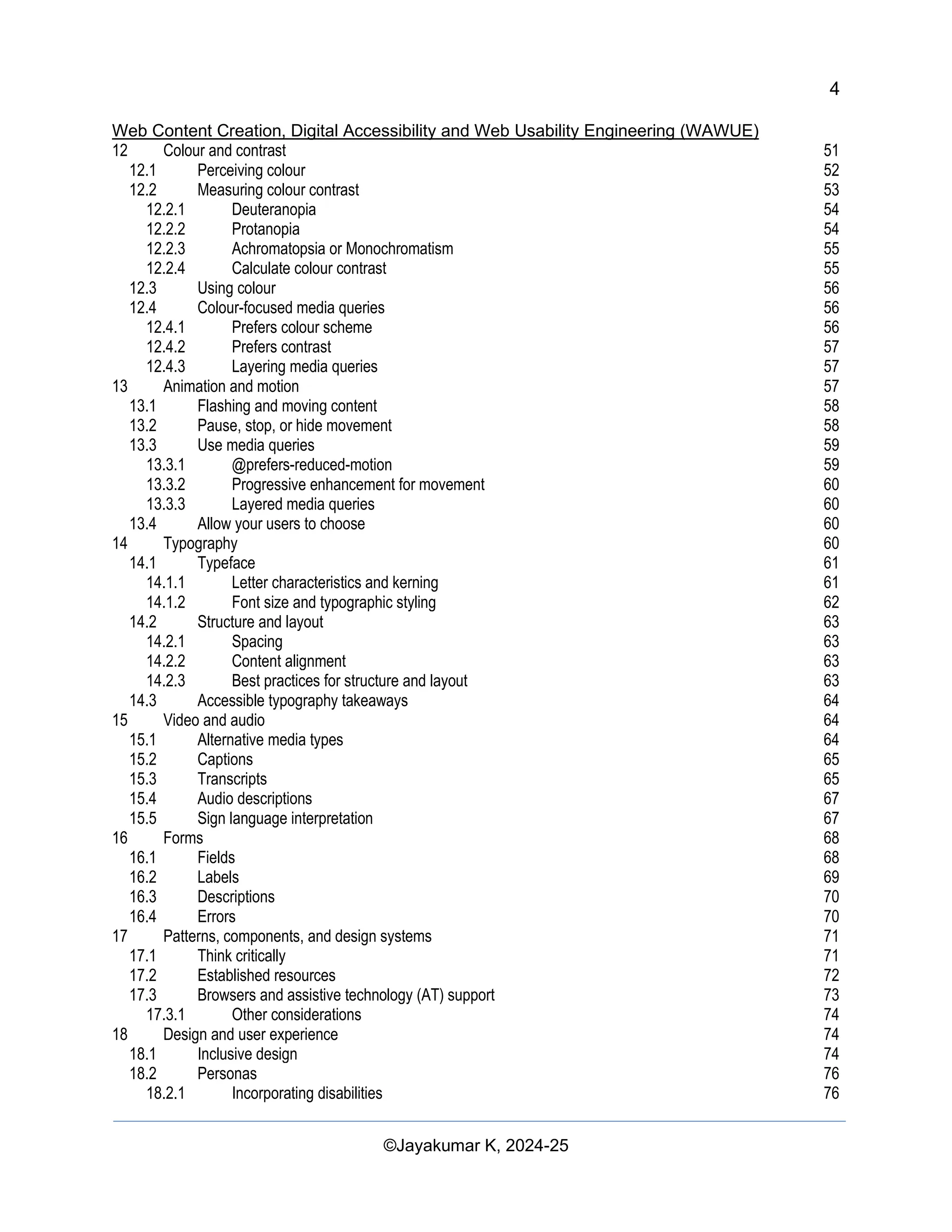 4
Web Content Creation, Digital Accessibility and Web Usability Engineering (WAWUE)
©Jayakumar K, 2024-25
12 Colour and contrast 51
12.1 Perceiving colour 52
12.2 Measuring colour contrast 53
12.2.1 Deuteranopia 54
12.2.2 Protanopia 54
12.2.3 Achromatopsia or Monochromatism 55
12.2.4 Calculate colour contrast 55
12.3 Using colour 56
12.4 Colour-focused media queries 56
12.4.1 Prefers colour scheme 56
12.4.2 Prefers contrast 57
12.4.3 Layering media queries 57
13 Animation and motion 57
13.1 Flashing and moving content 58
13.2 Pause, stop, or hide movement 58
13.3 Use media queries 59
13.3.1 @prefers-reduced-motion 59
13.3.2 Progressive enhancement for movement 60
13.3.3 Layered media queries 60
13.4 Allow your users to choose 60
14 Typography 60
14.1 Typeface 61
14.1.1 Letter characteristics and kerning 61
14.1.2 Font size and typographic styling 62
14.2 Structure and layout 63
14.2.1 Spacing 63
14.2.2 Content alignment 63
14.2.3 Best practices for structure and layout 63
14.3 Accessible typography takeaways 64
15 Video and audio 64
15.1 Alternative media types 64
15.2 Captions 65
15.3 Transcripts 65
15.4 Audio descriptions 67
15.5 Sign language interpretation 67
16 Forms 68
16.1 Fields 68
16.2 Labels 69
16.3 Descriptions 70
16.4 Errors 70
17 Patterns, components, and design systems 71
17.1 Think critically 71
17.2 Established resources 72
17.3 Browsers and assistive technology (AT) support 73
17.3.1 Other considerations 74
18 Design and user experience 74
18.1 Inclusive design 74
18.2 Personas 76
18.2.1 Incorporating disabilities 76
 