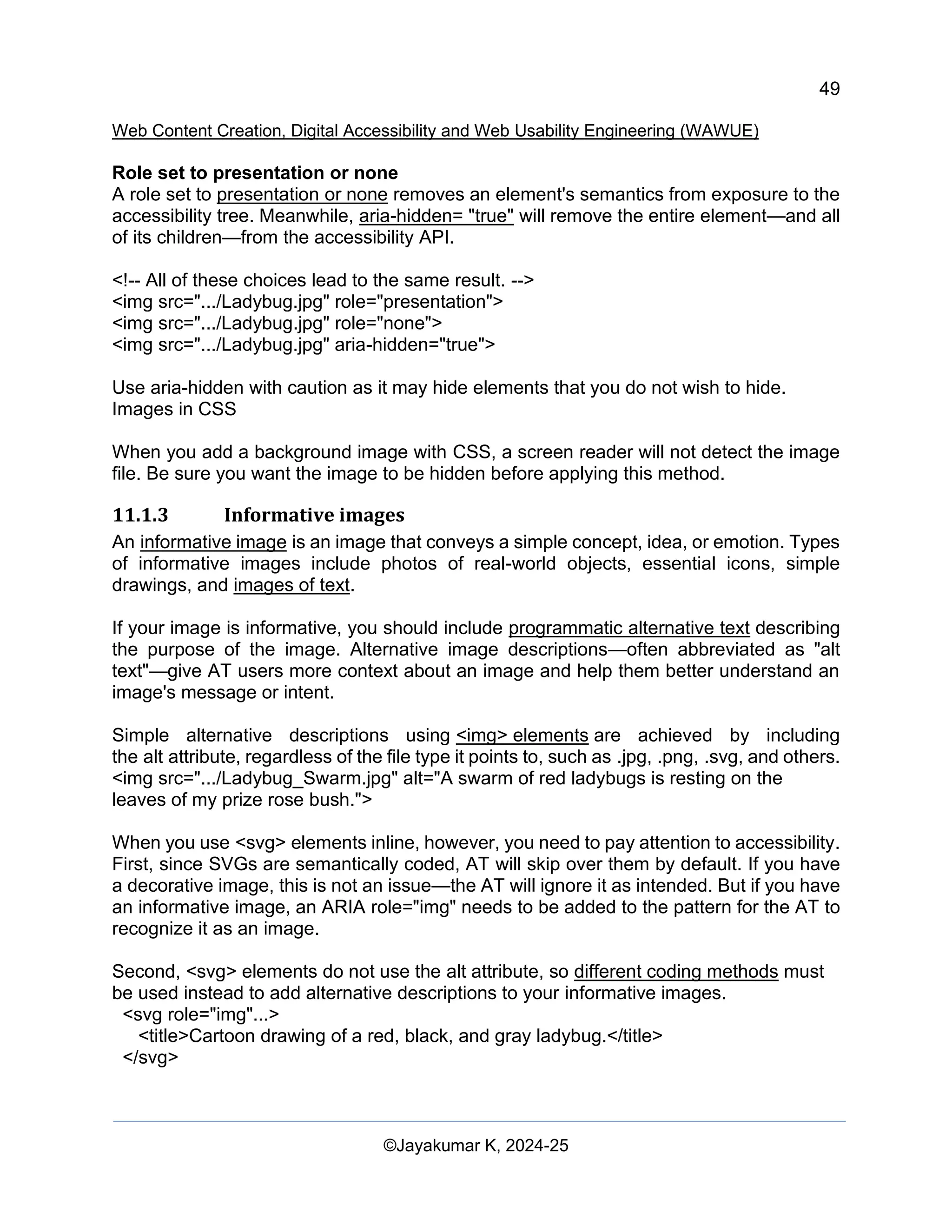 49
Web Content Creation, Digital Accessibility and Web Usability Engineering (WAWUE)
©Jayakumar K, 2024-25
Role set to presentation or none
A role set to presentation or none removes an element's semantics from exposure to the
accessibility tree. Meanwhile, aria-hidden= "true" will remove the entire element—and all
of its children—from the accessibility API.
<!-- All of these choices lead to the same result. -->
<img src=".../Ladybug.jpg" role="presentation">
<img src=".../Ladybug.jpg" role="none">
<img src=".../Ladybug.jpg" aria-hidden="true">
Use aria-hidden with caution as it may hide elements that you do not wish to hide.
Images in CSS
When you add a background image with CSS, a screen reader will not detect the image
file. Be sure you want the image to be hidden before applying this method.
11.1.3 Informative images
An informative image is an image that conveys a simple concept, idea, or emotion. Types
of informative images include photos of real-world objects, essential icons, simple
drawings, and images of text.
If your image is informative, you should include programmatic alternative text describing
the purpose of the image. Alternative image descriptions—often abbreviated as "alt
text"—give AT users more context about an image and help them better understand an
image's message or intent.
Simple alternative descriptions using <img> elements are achieved by including
the alt attribute, regardless of the file type it points to, such as .jpg, .png, .svg, and others.
<img src=".../Ladybug_Swarm.jpg" alt="A swarm of red ladybugs is resting on the
leaves of my prize rose bush.">
When you use <svg> elements inline, however, you need to pay attention to accessibility.
First, since SVGs are semantically coded, AT will skip over them by default. If you have
a decorative image, this is not an issue—the AT will ignore it as intended. But if you have
an informative image, an ARIA role="img" needs to be added to the pattern for the AT to
recognize it as an image.
Second, <svg> elements do not use the alt attribute, so different coding methods must
be used instead to add alternative descriptions to your informative images.
<svg role="img"...>
<title>Cartoon drawing of a red, black, and gray ladybug.</title>
</svg>
 