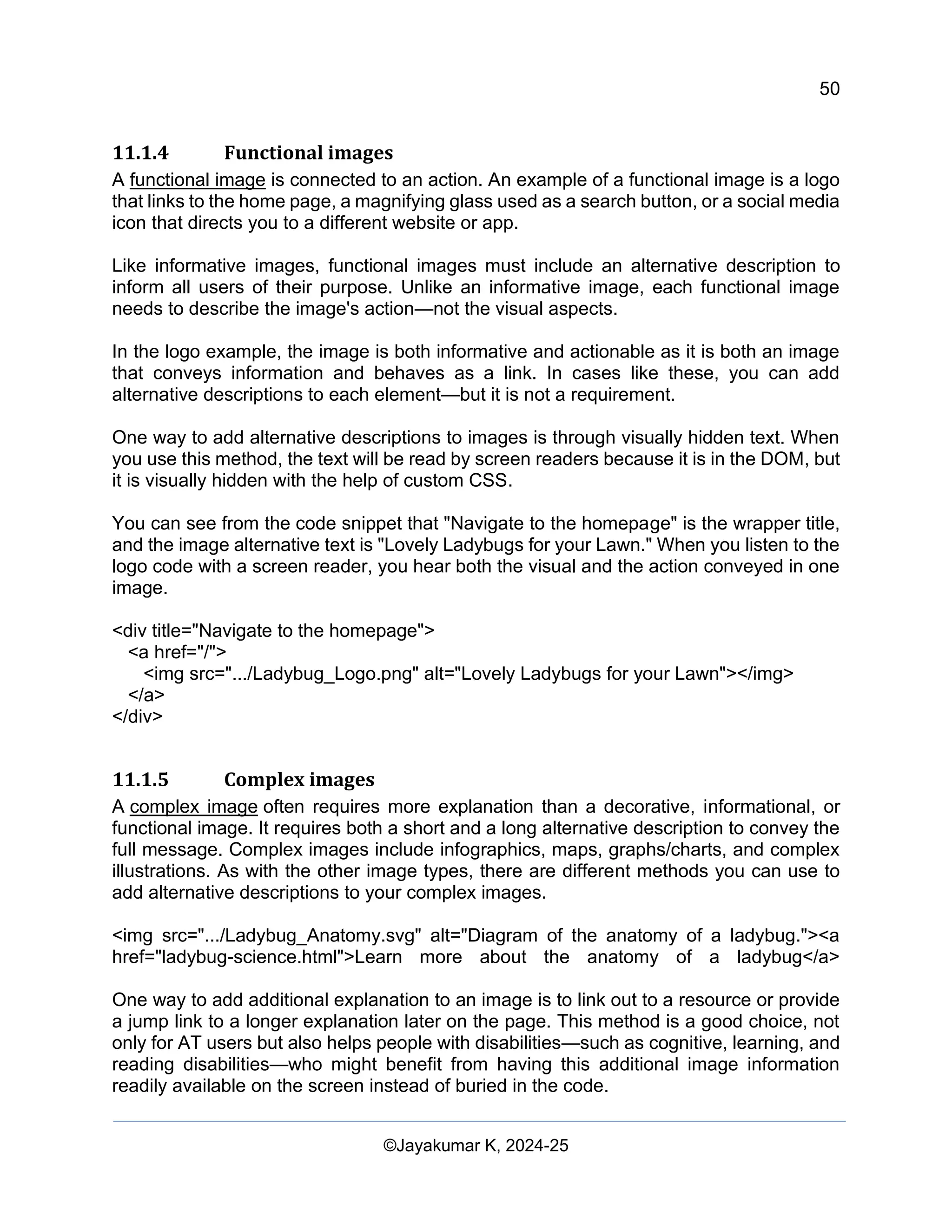 50
Web Content Creation, Digital Accessibility and Web Usability Engineering (WAWUE)
©Jayakumar K, 2024-25
11.1.4 Functional images
A functional image is connected to an action. An example of a functional image is a logo
that links to the home page, a magnifying glass used as a search button, or a social media
icon that directs you to a different website or app.
Like informative images, functional images must include an alternative description to
inform all users of their purpose. Unlike an informative image, each functional image
needs to describe the image's action—not the visual aspects.
In the logo example, the image is both informative and actionable as it is both an image
that conveys information and behaves as a link. In cases like these, you can add
alternative descriptions to each element—but it is not a requirement.
One way to add alternative descriptions to images is through visually hidden text. When
you use this method, the text will be read by screen readers because it is in the DOM, but
it is visually hidden with the help of custom CSS.
You can see from the code snippet that "Navigate to the homepage" is the wrapper title,
and the image alternative text is "Lovely Ladybugs for your Lawn." When you listen to the
logo code with a screen reader, you hear both the visual and the action conveyed in one
image.
<div title="Navigate to the homepage">
<a href="/">
<img src=".../Ladybug_Logo.png" alt="Lovely Ladybugs for your Lawn"></img>
</a>
</div>
11.1.5 Complex images
A complex image often requires more explanation than a decorative, informational, or
functional image. It requires both a short and a long alternative description to convey the
full message. Complex images include infographics, maps, graphs/charts, and complex
illustrations. As with the other image types, there are different methods you can use to
add alternative descriptions to your complex images.
<img src=".../Ladybug_Anatomy.svg" alt="Diagram of the anatomy of a ladybug."><a
href="ladybug-science.html">Learn more about the anatomy of a ladybug</a>
One way to add additional explanation to an image is to link out to a resource or provide
a jump link to a longer explanation later on the page. This method is a good choice, not
only for AT users but also helps people with disabilities—such as cognitive, learning, and
reading disabilities—who might benefit from having this additional image information
readily available on the screen instead of buried in the code.
 
