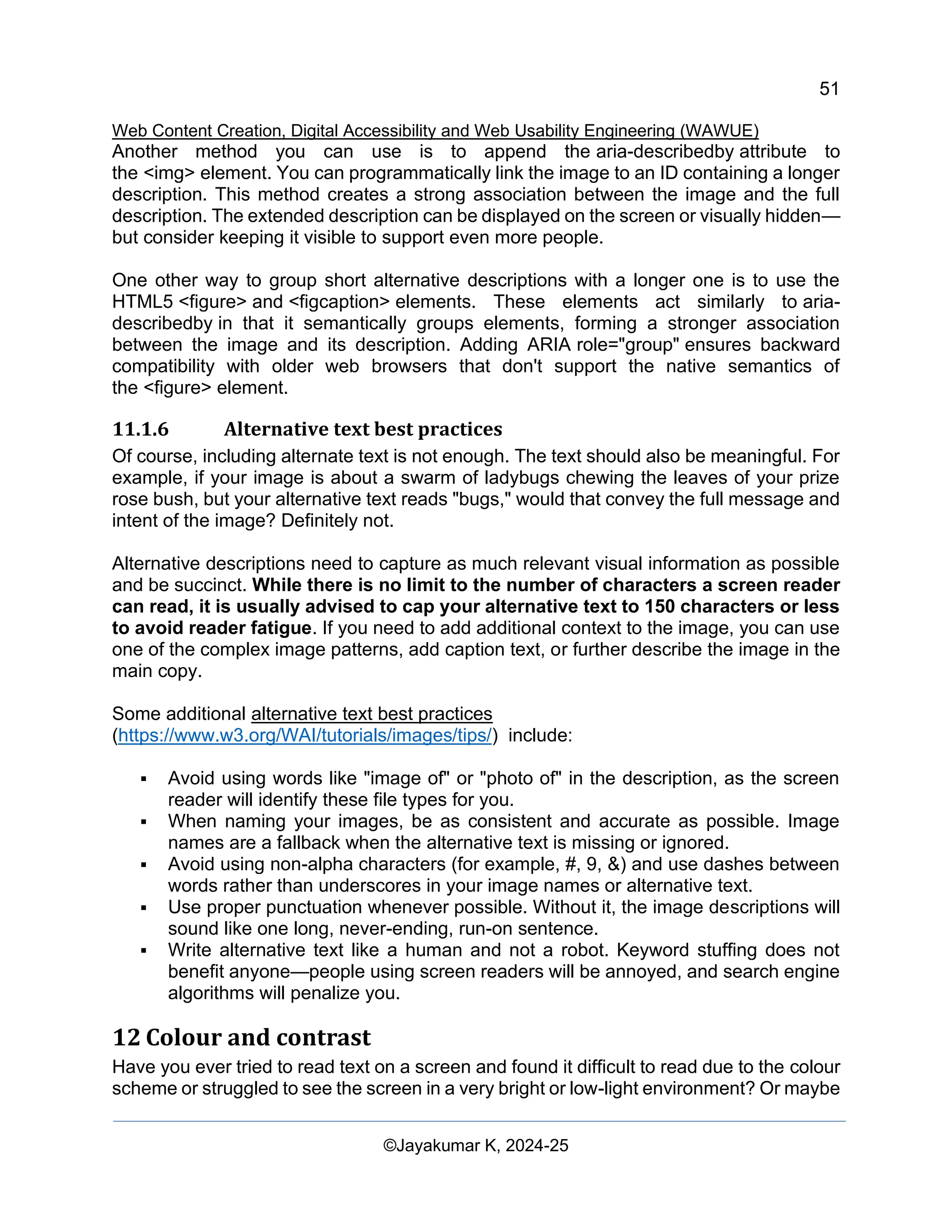 51
Web Content Creation, Digital Accessibility and Web Usability Engineering (WAWUE)
©Jayakumar K, 2024-25
Another method you can use is to append the aria-describedby attribute to
the <img> element. You can programmatically link the image to an ID containing a longer
description. This method creates a strong association between the image and the full
description. The extended description can be displayed on the screen or visually hidden—
but consider keeping it visible to support even more people.
One other way to group short alternative descriptions with a longer one is to use the
HTML5 <figure> and <figcaption> elements. These elements act similarly to aria-
describedby in that it semantically groups elements, forming a stronger association
between the image and its description. Adding ARIA role="group" ensures backward
compatibility with older web browsers that don't support the native semantics of
the <figure> element.
11.1.6 Alternative text best practices
Of course, including alternate text is not enough. The text should also be meaningful. For
example, if your image is about a swarm of ladybugs chewing the leaves of your prize
rose bush, but your alternative text reads "bugs," would that convey the full message and
intent of the image? Definitely not.
Alternative descriptions need to capture as much relevant visual information as possible
and be succinct. While there is no limit to the number of characters a screen reader
can read, it is usually advised to cap your alternative text to 150 characters or less
to avoid reader fatigue. If you need to add additional context to the image, you can use
one of the complex image patterns, add caption text, or further describe the image in the
main copy.
Some additional alternative text best practices
(https://www.w3.org/WAI/tutorials/images/tips/) include:
▪ Avoid using words like "image of" or "photo of" in the description, as the screen
reader will identify these file types for you.
▪ When naming your images, be as consistent and accurate as possible. Image
names are a fallback when the alternative text is missing or ignored.
▪ Avoid using non-alpha characters (for example, #, 9, &) and use dashes between
words rather than underscores in your image names or alternative text.
▪ Use proper punctuation whenever possible. Without it, the image descriptions will
sound like one long, never-ending, run-on sentence.
▪ Write alternative text like a human and not a robot. Keyword stuffing does not
benefit anyone—people using screen readers will be annoyed, and search engine
algorithms will penalize you.
12 Colour and contrast
Have you ever tried to read text on a screen and found it difficult to read due to the colour
scheme or struggled to see the screen in a very bright or low-light environment? Or maybe
 