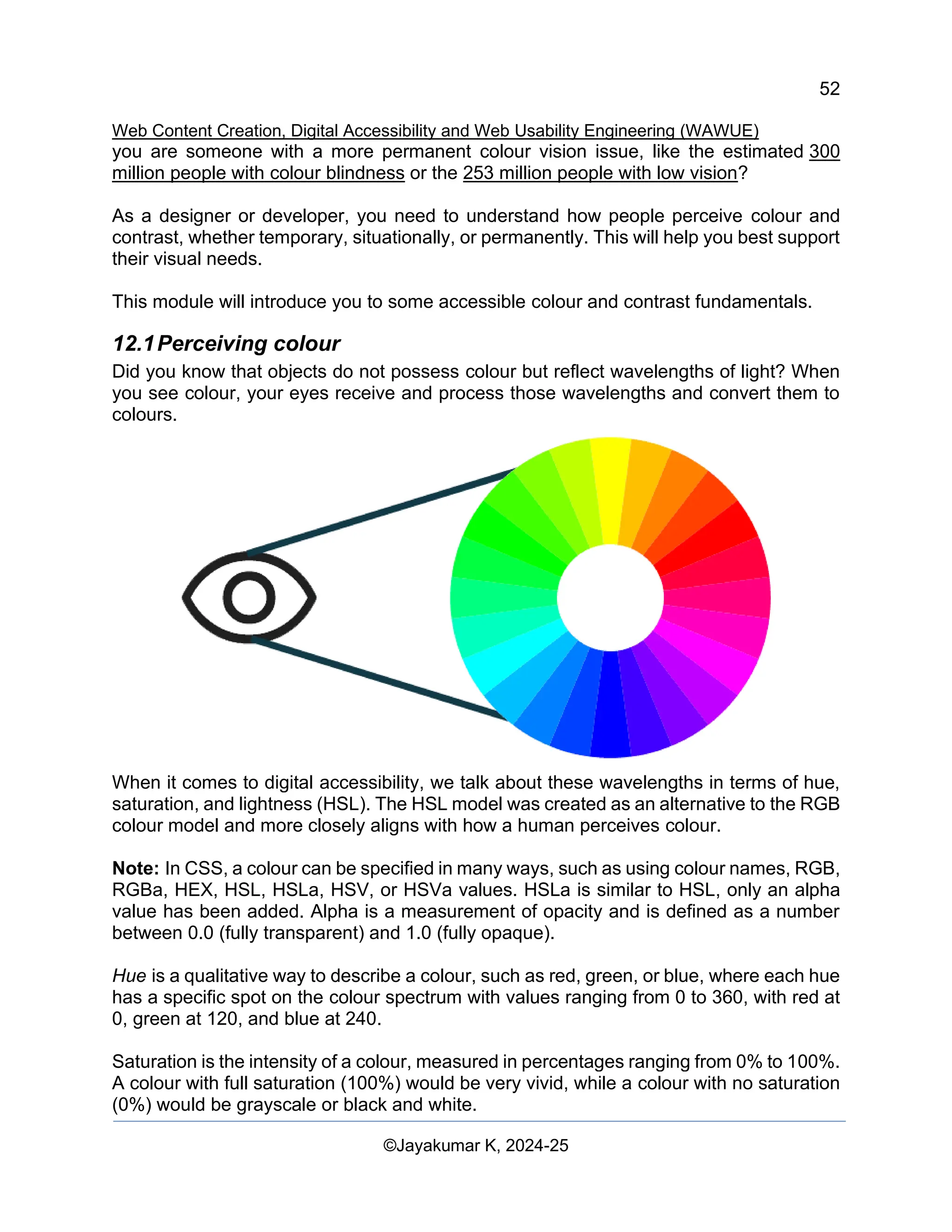52
Web Content Creation, Digital Accessibility and Web Usability Engineering (WAWUE)
©Jayakumar K, 2024-25
you are someone with a more permanent colour vision issue, like the estimated 300
million people with colour blindness or the 253 million people with low vision?
As a designer or developer, you need to understand how people perceive colour and
contrast, whether temporary, situationally, or permanently. This will help you best support
their visual needs.
This module will introduce you to some accessible colour and contrast fundamentals.
12.1Perceiving colour
Did you know that objects do not possess colour but reflect wavelengths of light? When
you see colour, your eyes receive and process those wavelengths and convert them to
colours.
When it comes to digital accessibility, we talk about these wavelengths in terms of hue,
saturation, and lightness (HSL). The HSL model was created as an alternative to the RGB
colour model and more closely aligns with how a human perceives colour.
Note: In CSS, a colour can be specified in many ways, such as using colour names, RGB,
RGBa, HEX, HSL, HSLa, HSV, or HSVa values. HSLa is similar to HSL, only an alpha
value has been added. Alpha is a measurement of opacity and is defined as a number
between 0.0 (fully transparent) and 1.0 (fully opaque).
Hue is a qualitative way to describe a colour, such as red, green, or blue, where each hue
has a specific spot on the colour spectrum with values ranging from 0 to 360, with red at
0, green at 120, and blue at 240.
Saturation is the intensity of a colour, measured in percentages ranging from 0% to 100%.
A colour with full saturation (100%) would be very vivid, while a colour with no saturation
(0%) would be grayscale or black and white.
 