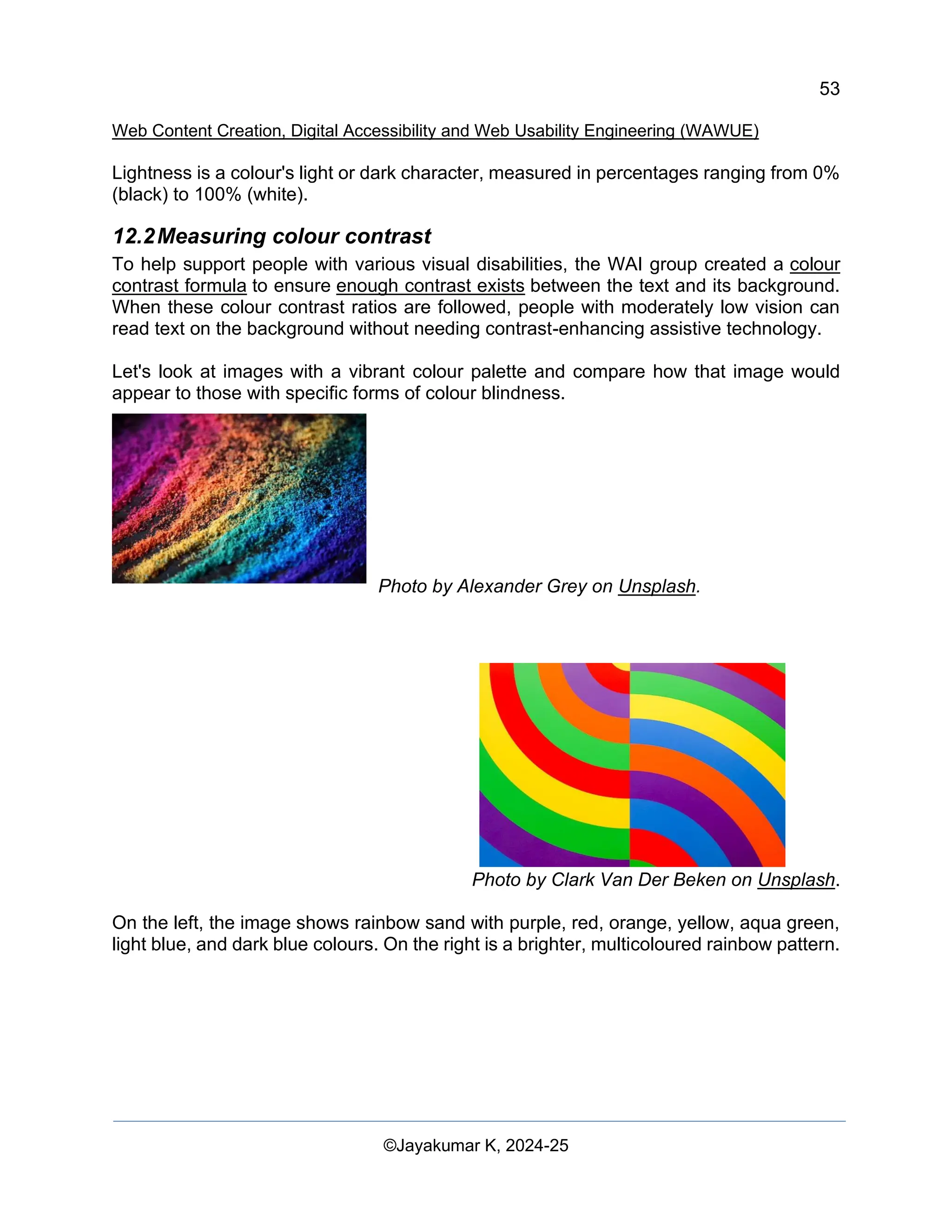 53
Web Content Creation, Digital Accessibility and Web Usability Engineering (WAWUE)
©Jayakumar K, 2024-25
Lightness is a colour's light or dark character, measured in percentages ranging from 0%
(black) to 100% (white).
12.2Measuring colour contrast
To help support people with various visual disabilities, the WAI group created a colour
contrast formula to ensure enough contrast exists between the text and its background.
When these colour contrast ratios are followed, people with moderately low vision can
read text on the background without needing contrast-enhancing assistive technology.
Let's look at images with a vibrant colour palette and compare how that image would
appear to those with specific forms of colour blindness.
Photo by Alexander Grey on Unsplash.
Photo by Clark Van Der Beken on Unsplash.
On the left, the image shows rainbow sand with purple, red, orange, yellow, aqua green,
light blue, and dark blue colours. On the right is a brighter, multicoloured rainbow pattern.
 