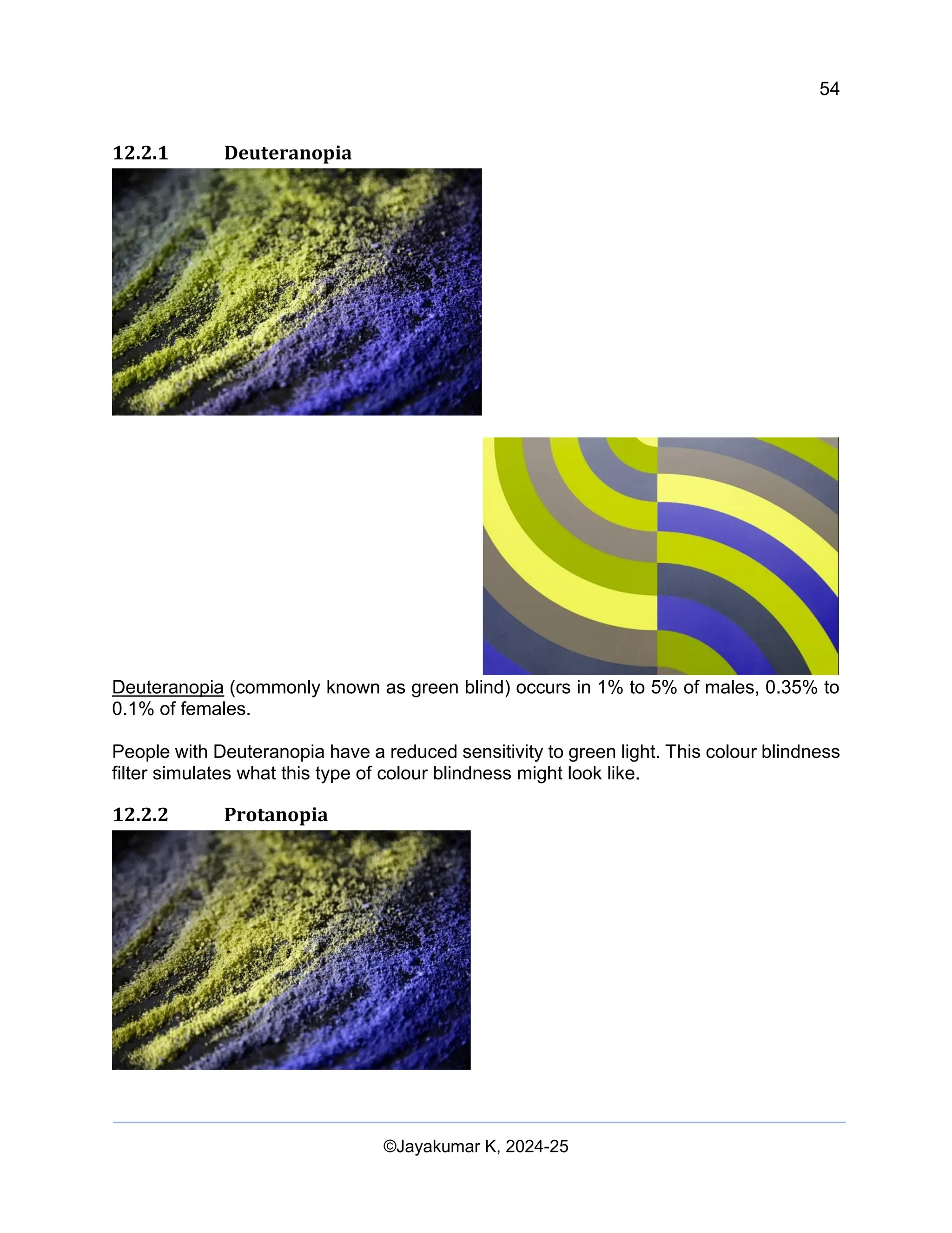 54
Web Content Creation, Digital Accessibility and Web Usability Engineering (WAWUE)
©Jayakumar K, 2024-25
12.2.1 Deuteranopia
Deuteranopia (commonly known as green blind) occurs in 1% to 5% of males, 0.35% to
0.1% of females.
People with Deuteranopia have a reduced sensitivity to green light. This colour blindness
filter simulates what this type of colour blindness might look like.
12.2.2 Protanopia
 