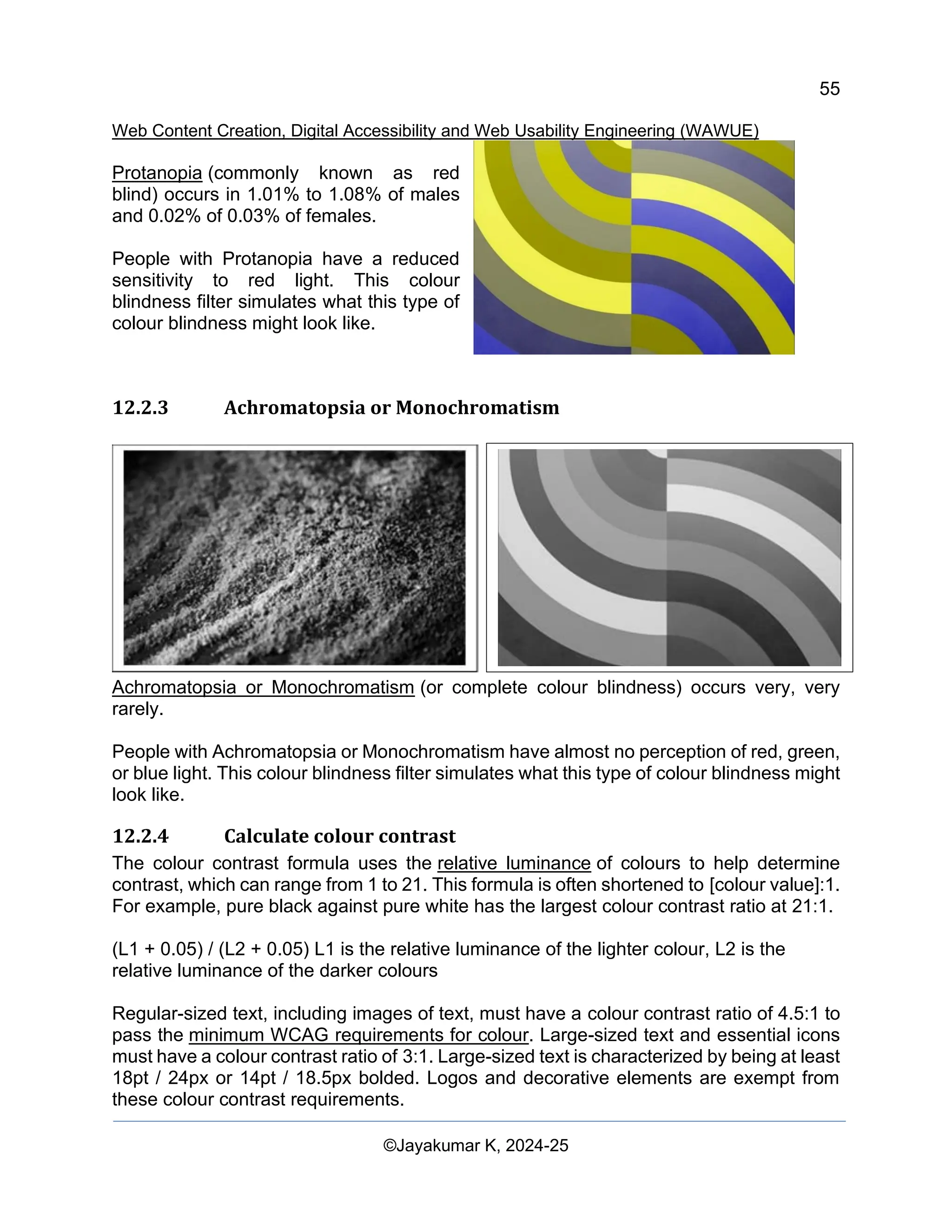 55
Web Content Creation, Digital Accessibility and Web Usability Engineering (WAWUE)
©Jayakumar K, 2024-25
Protanopia (commonly known as red
blind) occurs in 1.01% to 1.08% of males
and 0.02% of 0.03% of females.
People with Protanopia have a reduced
sensitivity to red light. This colour
blindness filter simulates what this type of
colour blindness might look like.
12.2.3 Achromatopsia or Monochromatism
Achromatopsia or Monochromatism (or complete colour blindness) occurs very, very
rarely.
People with Achromatopsia or Monochromatism have almost no perception of red, green,
or blue light. This colour blindness filter simulates what this type of colour blindness might
look like.
12.2.4 Calculate colour contrast
The colour contrast formula uses the relative luminance of colours to help determine
contrast, which can range from 1 to 21. This formula is often shortened to [colour value]:1.
For example, pure black against pure white has the largest colour contrast ratio at 21:1.
(L1 + 0.05) / (L2 + 0.05) L1 is the relative luminance of the lighter colour, L2 is the
relative luminance of the darker colours
Regular-sized text, including images of text, must have a colour contrast ratio of 4.5:1 to
pass the minimum WCAG requirements for colour. Large-sized text and essential icons
must have a colour contrast ratio of 3:1. Large-sized text is characterized by being at least
18pt / 24px or 14pt / 18.5px bolded. Logos and decorative elements are exempt from
these colour contrast requirements.
 