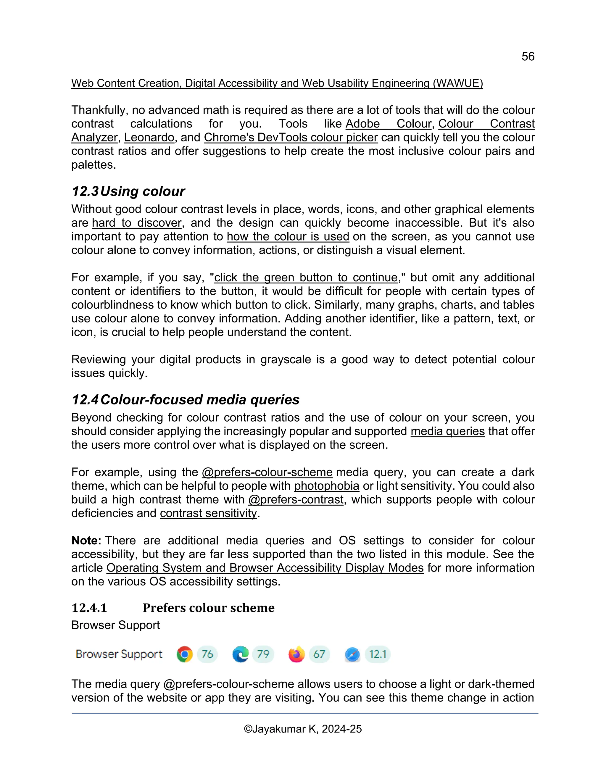 56
Web Content Creation, Digital Accessibility and Web Usability Engineering (WAWUE)
©Jayakumar K, 2024-25
Thankfully, no advanced math is required as there are a lot of tools that will do the colour
contrast calculations for you. Tools like Adobe Colour, Colour Contrast
Analyzer, Leonardo, and Chrome's DevTools colour picker can quickly tell you the colour
contrast ratios and offer suggestions to help create the most inclusive colour pairs and
palettes.
12.3Using colour
Without good colour contrast levels in place, words, icons, and other graphical elements
are hard to discover, and the design can quickly become inaccessible. But it's also
important to pay attention to how the colour is used on the screen, as you cannot use
colour alone to convey information, actions, or distinguish a visual element.
For example, if you say, "click the green button to continue," but omit any additional
content or identifiers to the button, it would be difficult for people with certain types of
colourblindness to know which button to click. Similarly, many graphs, charts, and tables
use colour alone to convey information. Adding another identifier, like a pattern, text, or
icon, is crucial to help people understand the content.
Reviewing your digital products in grayscale is a good way to detect potential colour
issues quickly.
12.4Colour-focused media queries
Beyond checking for colour contrast ratios and the use of colour on your screen, you
should consider applying the increasingly popular and supported media queries that offer
the users more control over what is displayed on the screen.
For example, using the @prefers-colour-scheme media query, you can create a dark
theme, which can be helpful to people with photophobia or light sensitivity. You could also
build a high contrast theme with @prefers-contrast, which supports people with colour
deficiencies and contrast sensitivity.
Note: There are additional media queries and OS settings to consider for colour
accessibility, but they are far less supported than the two listed in this module. See the
article Operating System and Browser Accessibility Display Modes for more information
on the various OS accessibility settings.
12.4.1 Prefers colour scheme
Browser Support
The media query @prefers-colour-scheme allows users to choose a light or dark-themed
version of the website or app they are visiting. You can see this theme change in action
 
