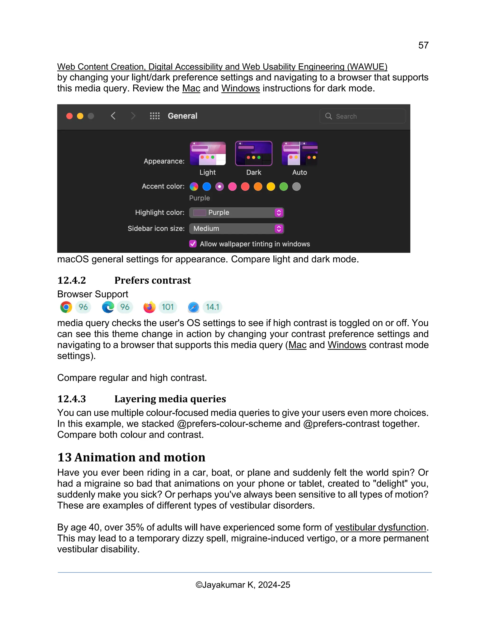 57
Web Content Creation, Digital Accessibility and Web Usability Engineering (WAWUE)
©Jayakumar K, 2024-25
by changing your light/dark preference settings and navigating to a browser that supports
this media query. Review the Mac and Windows instructions for dark mode.
macOS general settings for appearance. Compare light and dark mode.
12.4.2 Prefers contrast
Browser Support
media query checks the user's OS settings to see if high contrast is toggled on or off. You
can see this theme change in action by changing your contrast preference settings and
navigating to a browser that supports this media query (Mac and Windows contrast mode
settings).
Compare regular and high contrast.
12.4.3 Layering media queries
You can use multiple colour-focused media queries to give your users even more choices.
In this example, we stacked @prefers-colour-scheme and @prefers-contrast together.
Compare both colour and contrast.
13 Animation and motion
Have you ever been riding in a car, boat, or plane and suddenly felt the world spin? Or
had a migraine so bad that animations on your phone or tablet, created to "delight" you,
suddenly make you sick? Or perhaps you've always been sensitive to all types of motion?
These are examples of different types of vestibular disorders.
By age 40, over 35% of adults will have experienced some form of vestibular dysfunction.
This may lead to a temporary dizzy spell, migraine-induced vertigo, or a more permanent
vestibular disability.
 