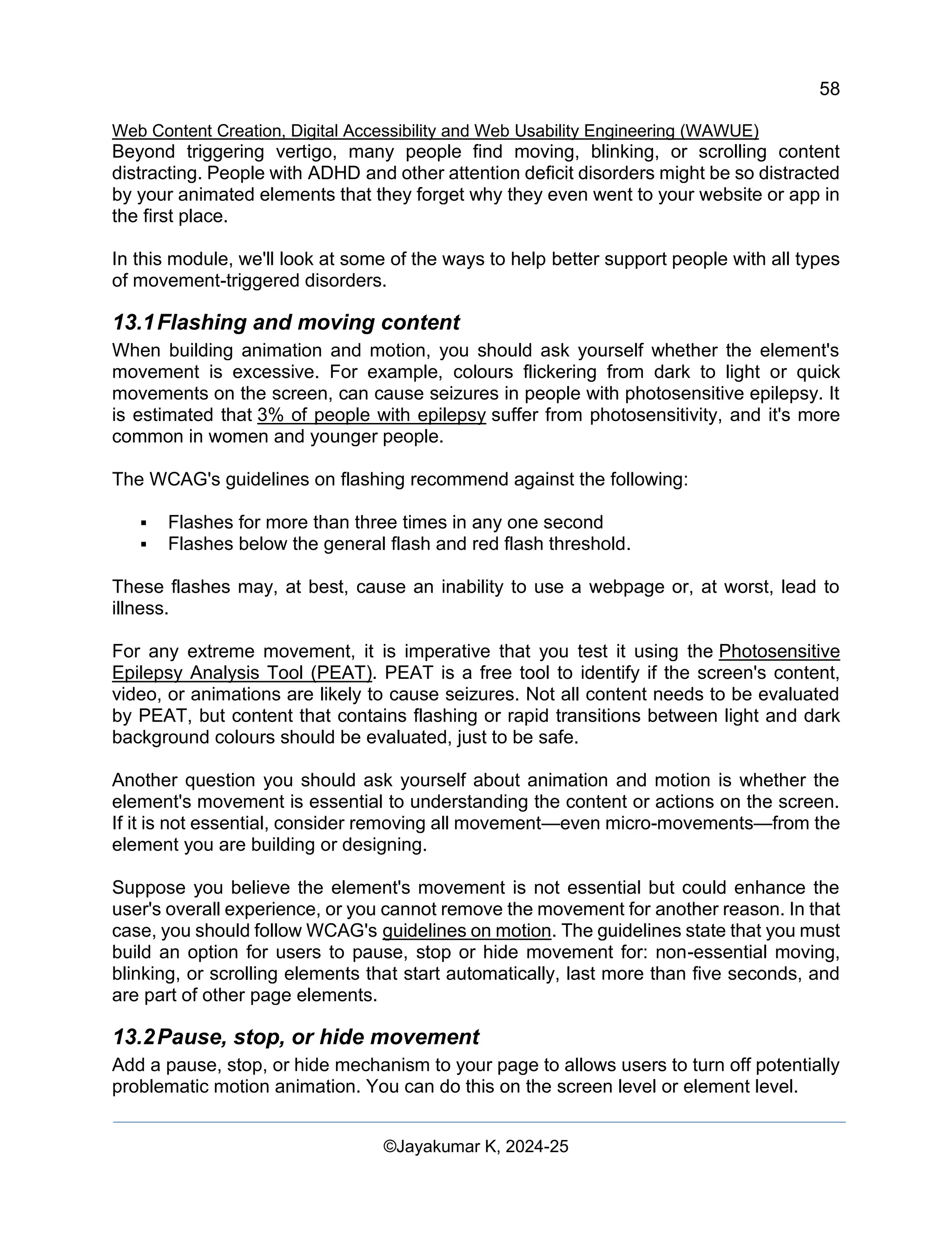 58
Web Content Creation, Digital Accessibility and Web Usability Engineering (WAWUE)
©Jayakumar K, 2024-25
Beyond triggering vertigo, many people find moving, blinking, or scrolling content
distracting. People with ADHD and other attention deficit disorders might be so distracted
by your animated elements that they forget why they even went to your website or app in
the first place.
In this module, we'll look at some of the ways to help better support people with all types
of movement-triggered disorders.
13.1Flashing and moving content
When building animation and motion, you should ask yourself whether the element's
movement is excessive. For example, colours flickering from dark to light or quick
movements on the screen, can cause seizures in people with photosensitive epilepsy. It
is estimated that 3% of people with epilepsy suffer from photosensitivity, and it's more
common in women and younger people.
The WCAG's guidelines on flashing recommend against the following:
▪ Flashes for more than three times in any one second
▪ Flashes below the general flash and red flash threshold.
These flashes may, at best, cause an inability to use a webpage or, at worst, lead to
illness.
For any extreme movement, it is imperative that you test it using the Photosensitive
Epilepsy Analysis Tool (PEAT). PEAT is a free tool to identify if the screen's content,
video, or animations are likely to cause seizures. Not all content needs to be evaluated
by PEAT, but content that contains flashing or rapid transitions between light and dark
background colours should be evaluated, just to be safe.
Another question you should ask yourself about animation and motion is whether the
element's movement is essential to understanding the content or actions on the screen.
If it is not essential, consider removing all movement—even micro-movements—from the
element you are building or designing.
Suppose you believe the element's movement is not essential but could enhance the
user's overall experience, or you cannot remove the movement for another reason. In that
case, you should follow WCAG's guidelines on motion. The guidelines state that you must
build an option for users to pause, stop or hide movement for: non-essential moving,
blinking, or scrolling elements that start automatically, last more than five seconds, and
are part of other page elements.
13.2Pause, stop, or hide movement
Add a pause, stop, or hide mechanism to your page to allows users to turn off potentially
problematic motion animation. You can do this on the screen level or element level.
 