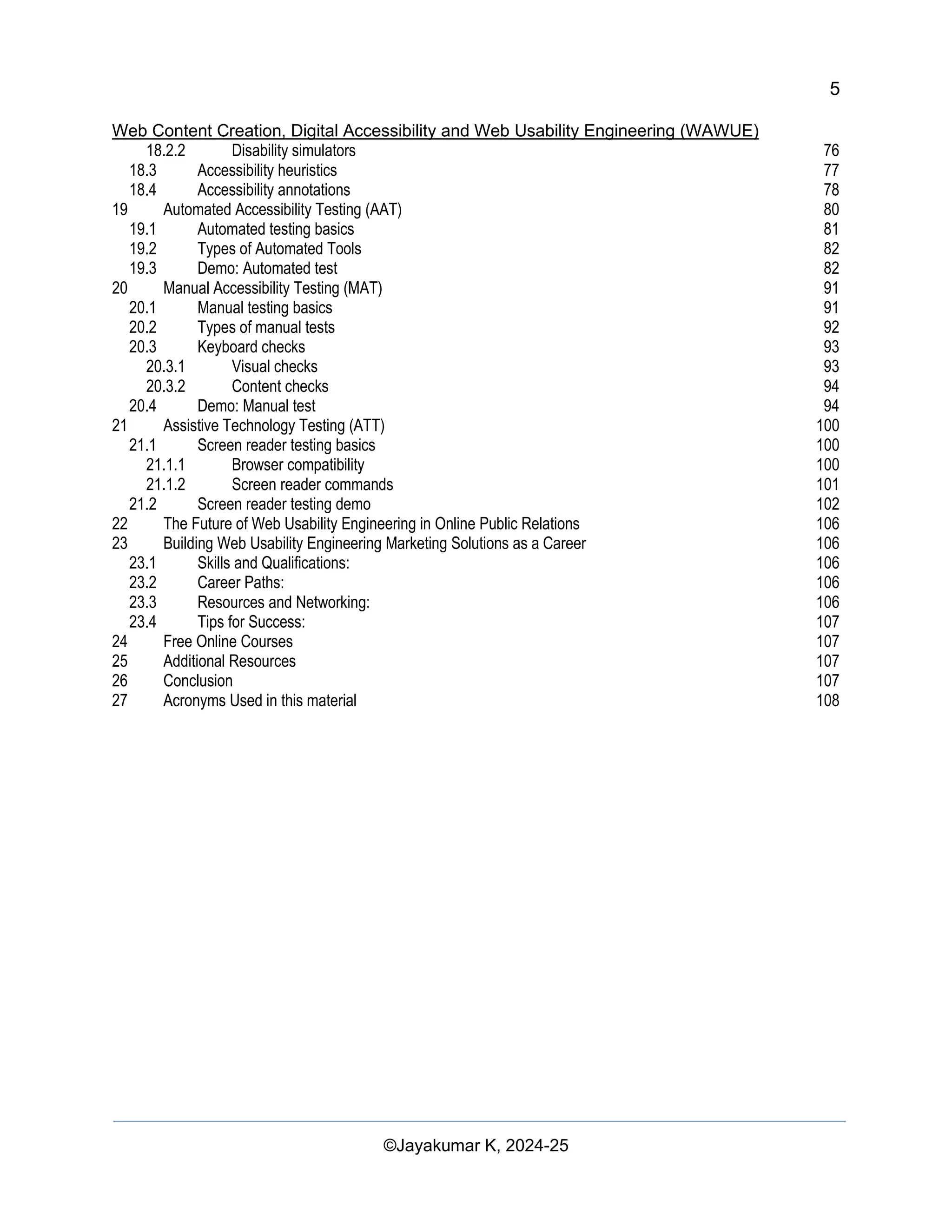 5
Web Content Creation, Digital Accessibility and Web Usability Engineering (WAWUE)
©Jayakumar K, 2024-25
18.2.2 Disability simulators 76
18.3 Accessibility heuristics 77
18.4 Accessibility annotations 78
19 Automated Accessibility Testing (AAT) 80
19.1 Automated testing basics 81
19.2 Types of Automated Tools 82
19.3 Demo: Automated test 82
20 Manual Accessibility Testing (MAT) 91
20.1 Manual testing basics 91
20.2 Types of manual tests 92
20.3 Keyboard checks 93
20.3.1 Visual checks 93
20.3.2 Content checks 94
20.4 Demo: Manual test 94
21 Assistive Technology Testing (ATT) 100
21.1 Screen reader testing basics 100
21.1.1 Browser compatibility 100
21.1.2 Screen reader commands 101
21.2 Screen reader testing demo 102
22 The Future of Web Usability Engineering in Online Public Relations 106
23 Building Web Usability Engineering Marketing Solutions as a Career 106
23.1 Skills and Qualifications: 106
23.2 Career Paths: 106
23.3 Resources and Networking: 106
23.4 Tips for Success: 107
24 Free Online Courses 107
25 Additional Resources 107
26 Conclusion 107
27 Acronyms Used in this material 108
 