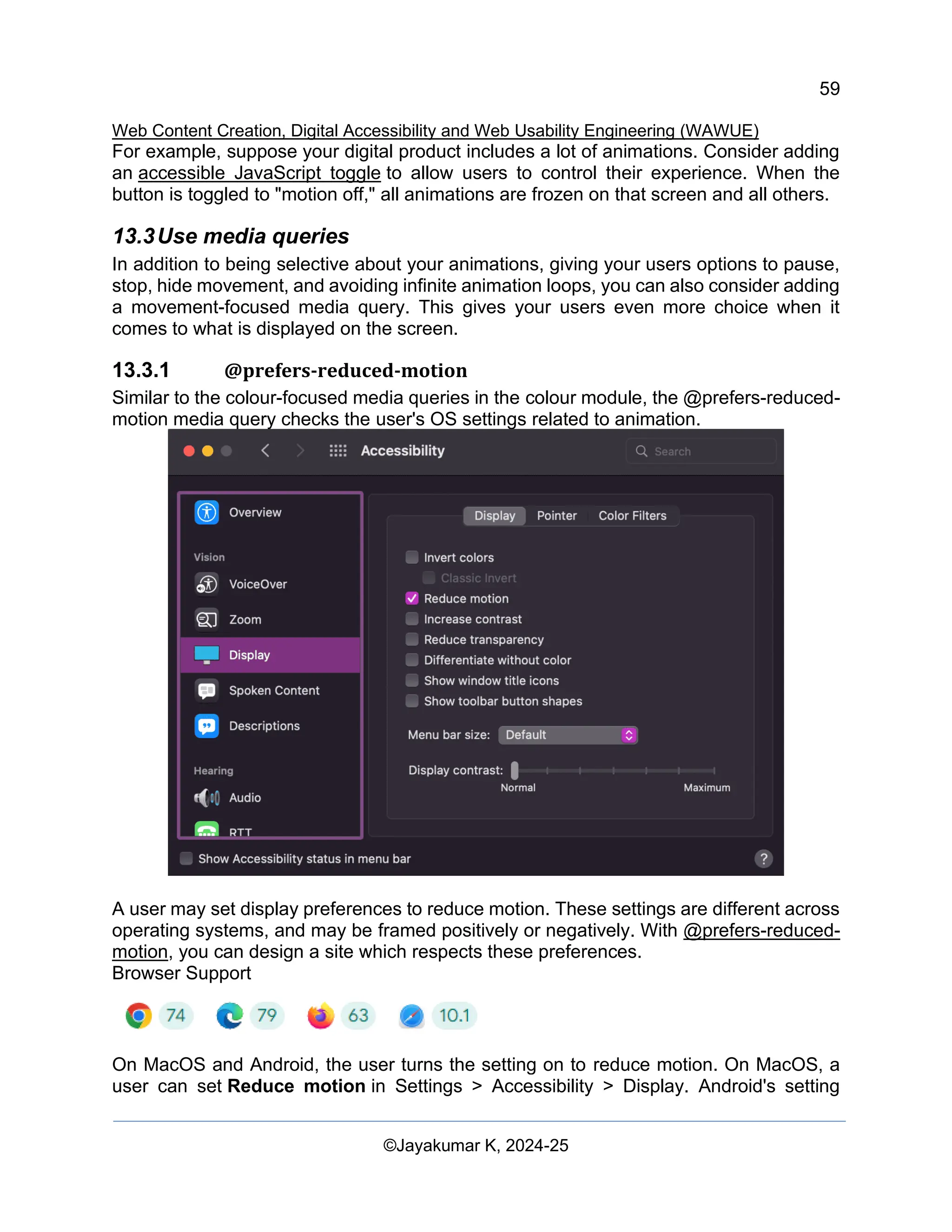 59
Web Content Creation, Digital Accessibility and Web Usability Engineering (WAWUE)
©Jayakumar K, 2024-25
For example, suppose your digital product includes a lot of animations. Consider adding
an accessible JavaScript toggle to allow users to control their experience. When the
button is toggled to "motion off," all animations are frozen on that screen and all others.
13.3Use media queries
In addition to being selective about your animations, giving your users options to pause,
stop, hide movement, and avoiding infinite animation loops, you can also consider adding
a movement-focused media query. This gives your users even more choice when it
comes to what is displayed on the screen.
13.3.1 @prefers-reduced-motion
Similar to the colour-focused media queries in the colour module, the @prefers-reduced-
motion media query checks the user's OS settings related to animation.
A user may set display preferences to reduce motion. These settings are different across
operating systems, and may be framed positively or negatively. With @prefers-reduced-
motion, you can design a site which respects these preferences.
Browser Support
On MacOS and Android, the user turns the setting on to reduce motion. On MacOS, a
user can set Reduce motion in Settings > Accessibility > Display. Android's setting
 