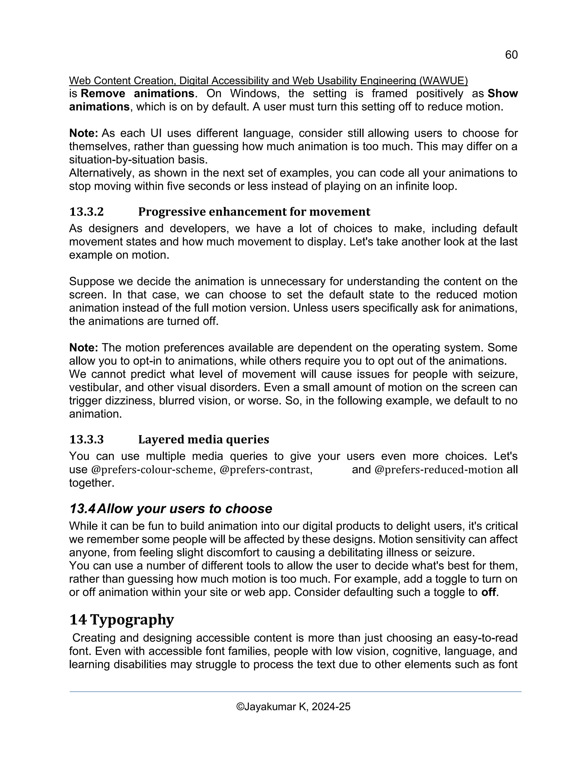60
Web Content Creation, Digital Accessibility and Web Usability Engineering (WAWUE)
©Jayakumar K, 2024-25
is Remove animations. On Windows, the setting is framed positively as Show
animations, which is on by default. A user must turn this setting off to reduce motion.
Note: As each UI uses different language, consider still allowing users to choose for
themselves, rather than guessing how much animation is too much. This may differ on a
situation-by-situation basis.
Alternatively, as shown in the next set of examples, you can code all your animations to
stop moving within five seconds or less instead of playing on an infinite loop.
13.3.2 Progressive enhancement for movement
As designers and developers, we have a lot of choices to make, including default
movement states and how much movement to display. Let's take another look at the last
example on motion.
Suppose we decide the animation is unnecessary for understanding the content on the
screen. In that case, we can choose to set the default state to the reduced motion
animation instead of the full motion version. Unless users specifically ask for animations,
the animations are turned off.
Note: The motion preferences available are dependent on the operating system. Some
allow you to opt-in to animations, while others require you to opt out of the animations.
We cannot predict what level of movement will cause issues for people with seizure,
vestibular, and other visual disorders. Even a small amount of motion on the screen can
trigger dizziness, blurred vision, or worse. So, in the following example, we default to no
animation.
13.3.3 Layered media queries
You can use multiple media queries to give your users even more choices. Let's
use @prefers-colour-scheme, @prefers-contrast, and @prefers-reduced-motion all
together.
13.4Allow your users to choose
While it can be fun to build animation into our digital products to delight users, it's critical
we remember some people will be affected by these designs. Motion sensitivity can affect
anyone, from feeling slight discomfort to causing a debilitating illness or seizure.
You can use a number of different tools to allow the user to decide what's best for them,
rather than guessing how much motion is too much. For example, add a toggle to turn on
or off animation within your site or web app. Consider defaulting such a toggle to off.
14 Typography
Creating and designing accessible content is more than just choosing an easy-to-read
font. Even with accessible font families, people with low vision, cognitive, language, and
learning disabilities may struggle to process the text due to other elements such as font
 
