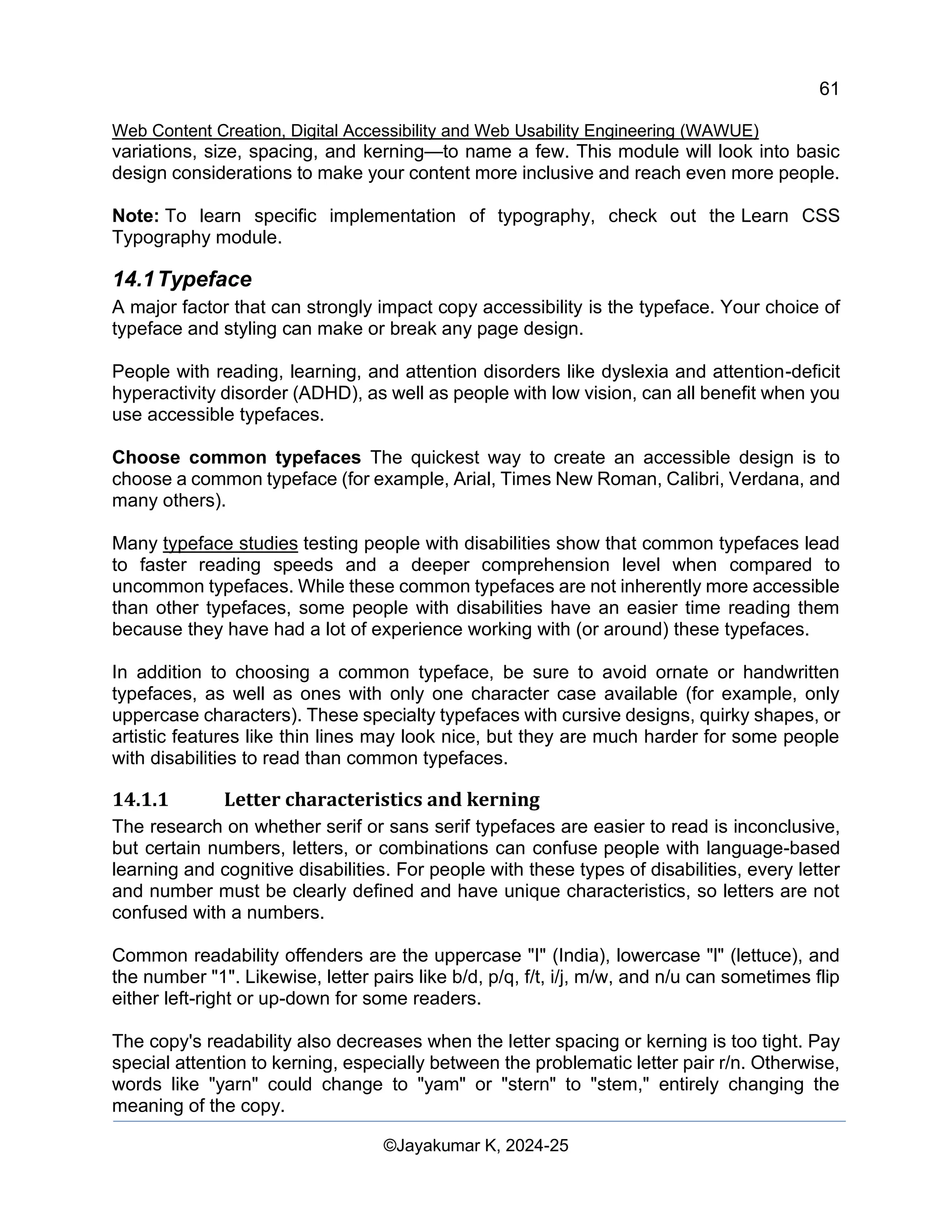 61
Web Content Creation, Digital Accessibility and Web Usability Engineering (WAWUE)
©Jayakumar K, 2024-25
variations, size, spacing, and kerning—to name a few. This module will look into basic
design considerations to make your content more inclusive and reach even more people.
Note: To learn specific implementation of typography, check out the Learn CSS
Typography module.
14.1Typeface
A major factor that can strongly impact copy accessibility is the typeface. Your choice of
typeface and styling can make or break any page design.
People with reading, learning, and attention disorders like dyslexia and attention-deficit
hyperactivity disorder (ADHD), as well as people with low vision, can all benefit when you
use accessible typefaces.
Choose common typefaces The quickest way to create an accessible design is to
choose a common typeface (for example, Arial, Times New Roman, Calibri, Verdana, and
many others).
Many typeface studies testing people with disabilities show that common typefaces lead
to faster reading speeds and a deeper comprehension level when compared to
uncommon typefaces. While these common typefaces are not inherently more accessible
than other typefaces, some people with disabilities have an easier time reading them
because they have had a lot of experience working with (or around) these typefaces.
In addition to choosing a common typeface, be sure to avoid ornate or handwritten
typefaces, as well as ones with only one character case available (for example, only
uppercase characters). These specialty typefaces with cursive designs, quirky shapes, or
artistic features like thin lines may look nice, but they are much harder for some people
with disabilities to read than common typefaces.
14.1.1 Letter characteristics and kerning
The research on whether serif or sans serif typefaces are easier to read is inconclusive,
but certain numbers, letters, or combinations can confuse people with language-based
learning and cognitive disabilities. For people with these types of disabilities, every letter
and number must be clearly defined and have unique characteristics, so letters are not
confused with a numbers.
Common readability offenders are the uppercase "I" (India), lowercase "l" (lettuce), and
the number "1". Likewise, letter pairs like b/d, p/q, f/t, i/j, m/w, and n/u can sometimes flip
either left-right or up-down for some readers.
The copy's readability also decreases when the letter spacing or kerning is too tight. Pay
special attention to kerning, especially between the problematic letter pair r/n. Otherwise,
words like "yarn" could change to "yam" or "stern" to "stem," entirely changing the
meaning of the copy.
 