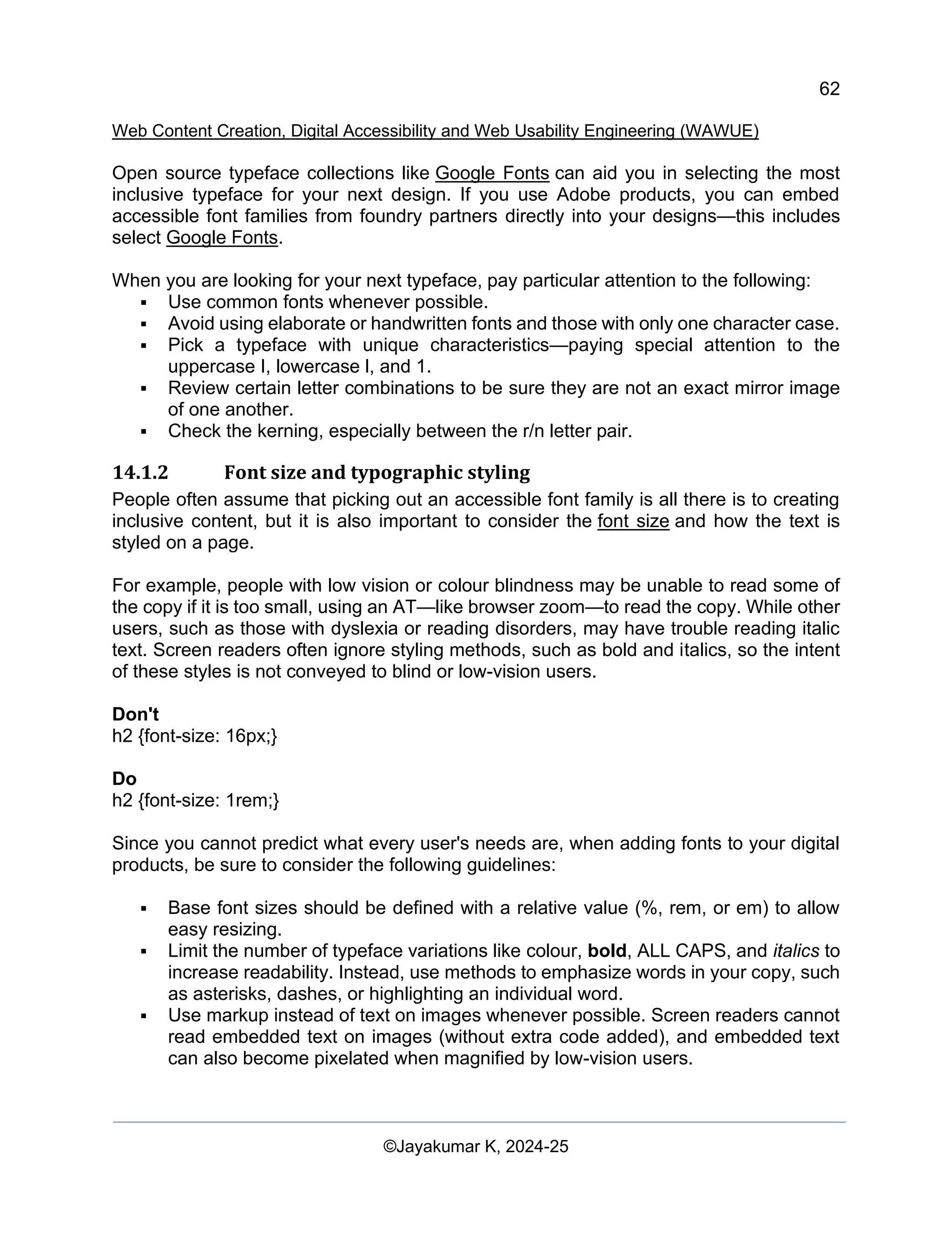 62
Web Content Creation, Digital Accessibility and Web Usability Engineering (WAWUE)
©Jayakumar K, 2024-25
Open source typeface collections like Google Fonts can aid you in selecting the most
inclusive typeface for your next design. If you use Adobe products, you can embed
accessible font families from foundry partners directly into your designs—this includes
select Google Fonts.
When you are looking for your next typeface, pay particular attention to the following:
▪ Use common fonts whenever possible.
▪ Avoid using elaborate or handwritten fonts and those with only one character case.
▪ Pick a typeface with unique characteristics—paying special attention to the
uppercase I, lowercase l, and 1.
▪ Review certain letter combinations to be sure they are not an exact mirror image
of one another.
▪ Check the kerning, especially between the r/n letter pair.
14.1.2 Font size and typographic styling
People often assume that picking out an accessible font family is all there is to creating
inclusive content, but it is also important to consider the font size and how the text is
styled on a page.
For example, people with low vision or colour blindness may be unable to read some of
the copy if it is too small, using an AT—like browser zoom—to read the copy. While other
users, such as those with dyslexia or reading disorders, may have trouble reading italic
text. Screen readers often ignore styling methods, such as bold and italics, so the intent
of these styles is not conveyed to blind or low-vision users.
Don't
h2 {font-size: 16px;}
Do
h2 {font-size: 1rem;}
Since you cannot predict what every user's needs are, when adding fonts to your digital
products, be sure to consider the following guidelines:
▪ Base font sizes should be defined with a relative value (%, rem, or em) to allow
easy resizing.
▪ Limit the number of typeface variations like colour, bold, ALL CAPS, and italics to
increase readability. Instead, use methods to emphasize words in your copy, such
as asterisks, dashes, or highlighting an individual word.
▪ Use markup instead of text on images whenever possible. Screen readers cannot
read embedded text on images (without extra code added), and embedded text
can also become pixelated when magnified by low-vision users.
 