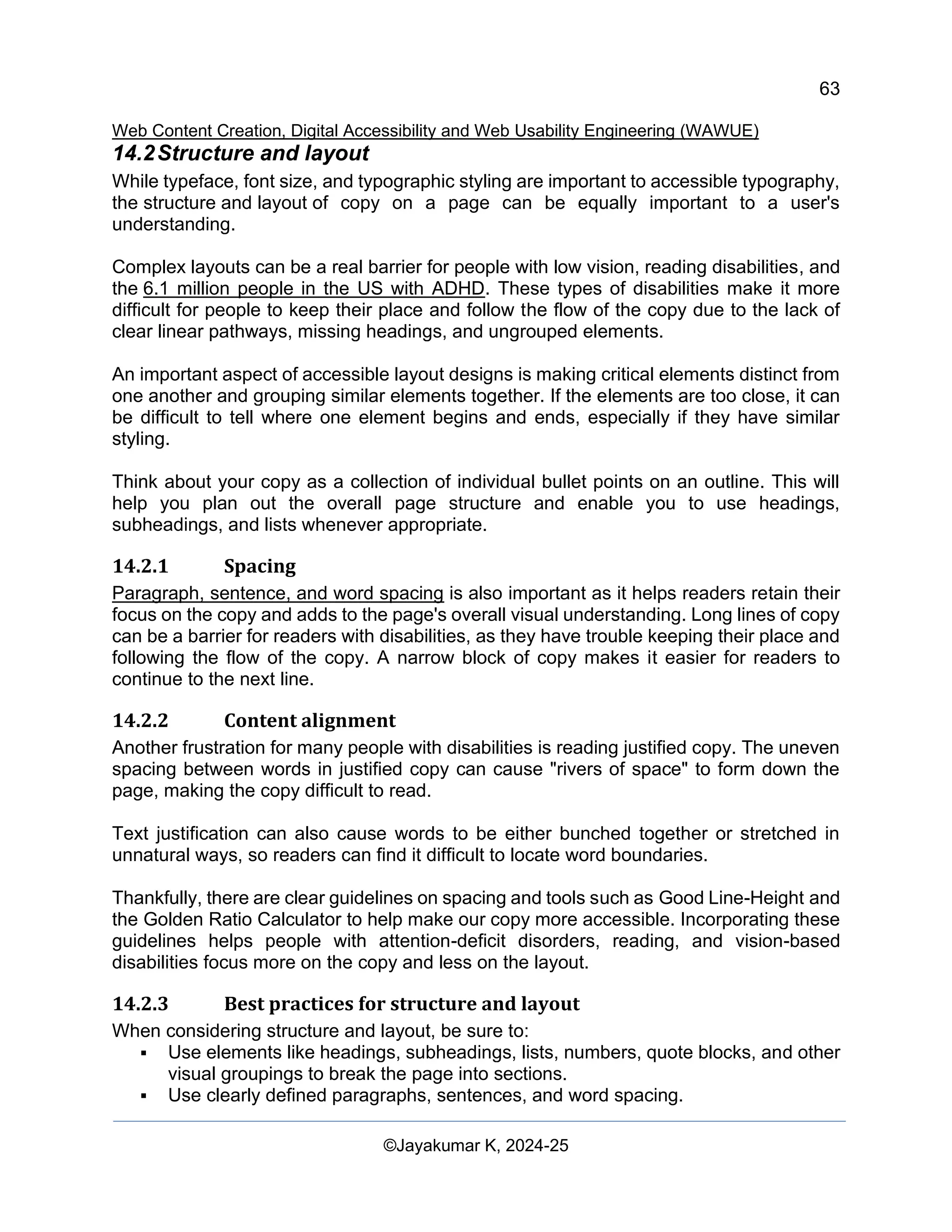 63
Web Content Creation, Digital Accessibility and Web Usability Engineering (WAWUE)
©Jayakumar K, 2024-25
14.2Structure and layout
While typeface, font size, and typographic styling are important to accessible typography,
the structure and layout of copy on a page can be equally important to a user's
understanding.
Complex layouts can be a real barrier for people with low vision, reading disabilities, and
the 6.1 million people in the US with ADHD. These types of disabilities make it more
difficult for people to keep their place and follow the flow of the copy due to the lack of
clear linear pathways, missing headings, and ungrouped elements.
An important aspect of accessible layout designs is making critical elements distinct from
one another and grouping similar elements together. If the elements are too close, it can
be difficult to tell where one element begins and ends, especially if they have similar
styling.
Think about your copy as a collection of individual bullet points on an outline. This will
help you plan out the overall page structure and enable you to use headings,
subheadings, and lists whenever appropriate.
14.2.1 Spacing
Paragraph, sentence, and word spacing is also important as it helps readers retain their
focus on the copy and adds to the page's overall visual understanding. Long lines of copy
can be a barrier for readers with disabilities, as they have trouble keeping their place and
following the flow of the copy. A narrow block of copy makes it easier for readers to
continue to the next line.
14.2.2 Content alignment
Another frustration for many people with disabilities is reading justified copy. The uneven
spacing between words in justified copy can cause "rivers of space" to form down the
page, making the copy difficult to read.
Text justification can also cause words to be either bunched together or stretched in
unnatural ways, so readers can find it difficult to locate word boundaries.
Thankfully, there are clear guidelines on spacing and tools such as Good Line-Height and
the Golden Ratio Calculator to help make our copy more accessible. Incorporating these
guidelines helps people with attention-deficit disorders, reading, and vision-based
disabilities focus more on the copy and less on the layout.
14.2.3 Best practices for structure and layout
When considering structure and layout, be sure to:
▪ Use elements like headings, subheadings, lists, numbers, quote blocks, and other
visual groupings to break the page into sections.
▪ Use clearly defined paragraphs, sentences, and word spacing.
 