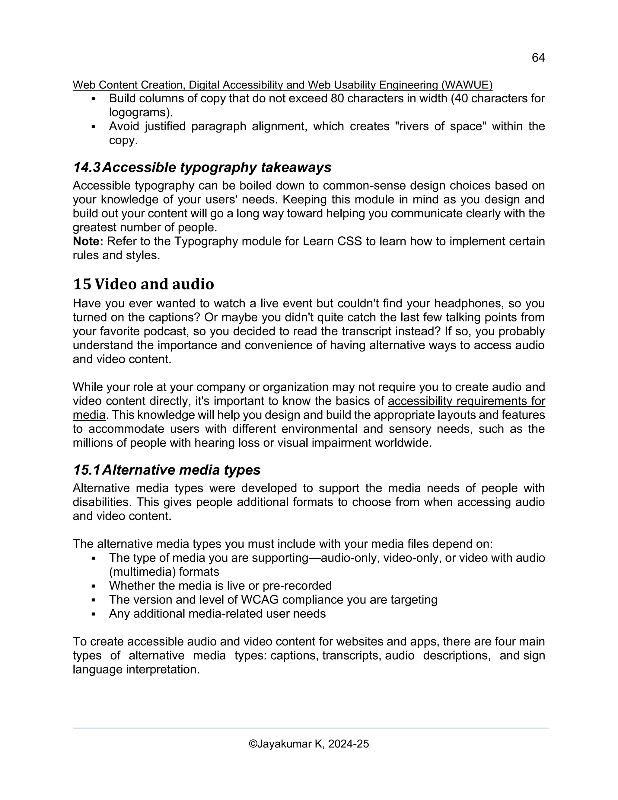 64
Web Content Creation, Digital Accessibility and Web Usability Engineering (WAWUE)
©Jayakumar K, 2024-25
▪ Build columns of copy that do not exceed 80 characters in width (40 characters for
logograms).
▪ Avoid justified paragraph alignment, which creates "rivers of space" within the
copy.
14.3Accessible typography takeaways
Accessible typography can be boiled down to common-sense design choices based on
your knowledge of your users' needs. Keeping this module in mind as you design and
build out your content will go a long way toward helping you communicate clearly with the
greatest number of people.
Note: Refer to the Typography module for Learn CSS to learn how to implement certain
rules and styles.
15 Video and audio
Have you ever wanted to watch a live event but couldn't find your headphones, so you
turned on the captions? Or maybe you didn't quite catch the last few talking points from
your favorite podcast, so you decided to read the transcript instead? If so, you probably
understand the importance and convenience of having alternative ways to access audio
and video content.
While your role at your company or organization may not require you to create audio and
video content directly, it's important to know the basics of accessibility requirements for
media. This knowledge will help you design and build the appropriate layouts and features
to accommodate users with different environmental and sensory needs, such as the
millions of people with hearing loss or visual impairment worldwide.
15.1Alternative media types
Alternative media types were developed to support the media needs of people with
disabilities. This gives people additional formats to choose from when accessing audio
and video content.
The alternative media types you must include with your media files depend on:
▪ The type of media you are supporting—audio-only, video-only, or video with audio
(multimedia) formats
▪ Whether the media is live or pre-recorded
▪ The version and level of WCAG compliance you are targeting
▪ Any additional media-related user needs
To create accessible audio and video content for websites and apps, there are four main
types of alternative media types: captions, transcripts, audio descriptions, and sign
language interpretation.
 