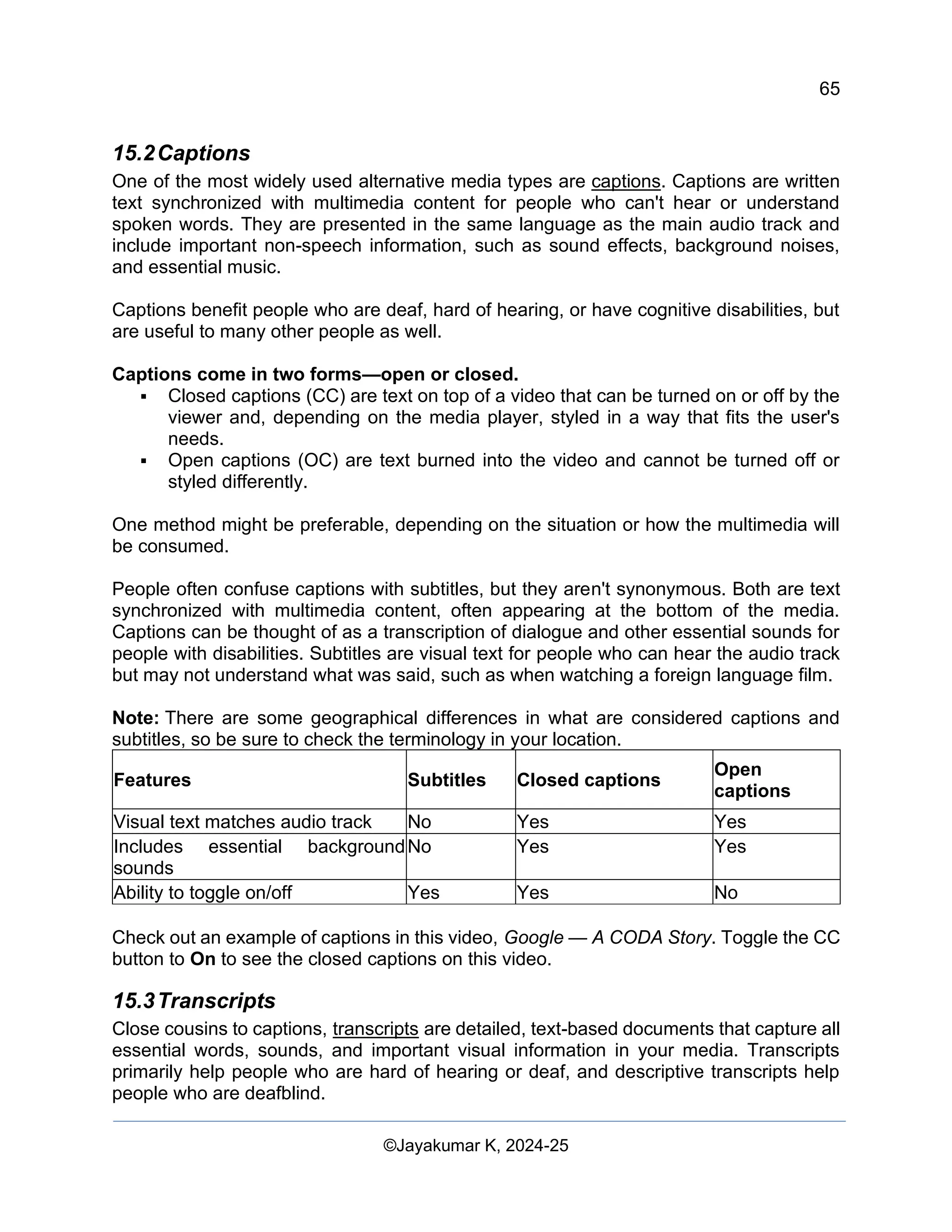 65
Web Content Creation, Digital Accessibility and Web Usability Engineering (WAWUE)
©Jayakumar K, 2024-25
15.2Captions
One of the most widely used alternative media types are captions. Captions are written
text synchronized with multimedia content for people who can't hear or understand
spoken words. They are presented in the same language as the main audio track and
include important non-speech information, such as sound effects, background noises,
and essential music.
Captions benefit people who are deaf, hard of hearing, or have cognitive disabilities, but
are useful to many other people as well.
Captions come in two forms—open or closed.
▪ Closed captions (CC) are text on top of a video that can be turned on or off by the
viewer and, depending on the media player, styled in a way that fits the user's
needs.
▪ Open captions (OC) are text burned into the video and cannot be turned off or
styled differently.
One method might be preferable, depending on the situation or how the multimedia will
be consumed.
People often confuse captions with subtitles, but they aren't synonymous. Both are text
synchronized with multimedia content, often appearing at the bottom of the media.
Captions can be thought of as a transcription of dialogue and other essential sounds for
people with disabilities. Subtitles are visual text for people who can hear the audio track
but may not understand what was said, such as when watching a foreign language film.
Note: There are some geographical differences in what are considered captions and
subtitles, so be sure to check the terminology in your location.
Features Subtitles Closed captions
Open
captions
Visual text matches audio track No Yes Yes
Includes essential background
sounds
No Yes Yes
Ability to toggle on/off Yes Yes No
Check out an example of captions in this video, Google — A CODA Story. Toggle the CC
button to On to see the closed captions on this video.
15.3Transcripts
Close cousins to captions, transcripts are detailed, text-based documents that capture all
essential words, sounds, and important visual information in your media. Transcripts
primarily help people who are hard of hearing or deaf, and descriptive transcripts help
people who are deafblind.
 