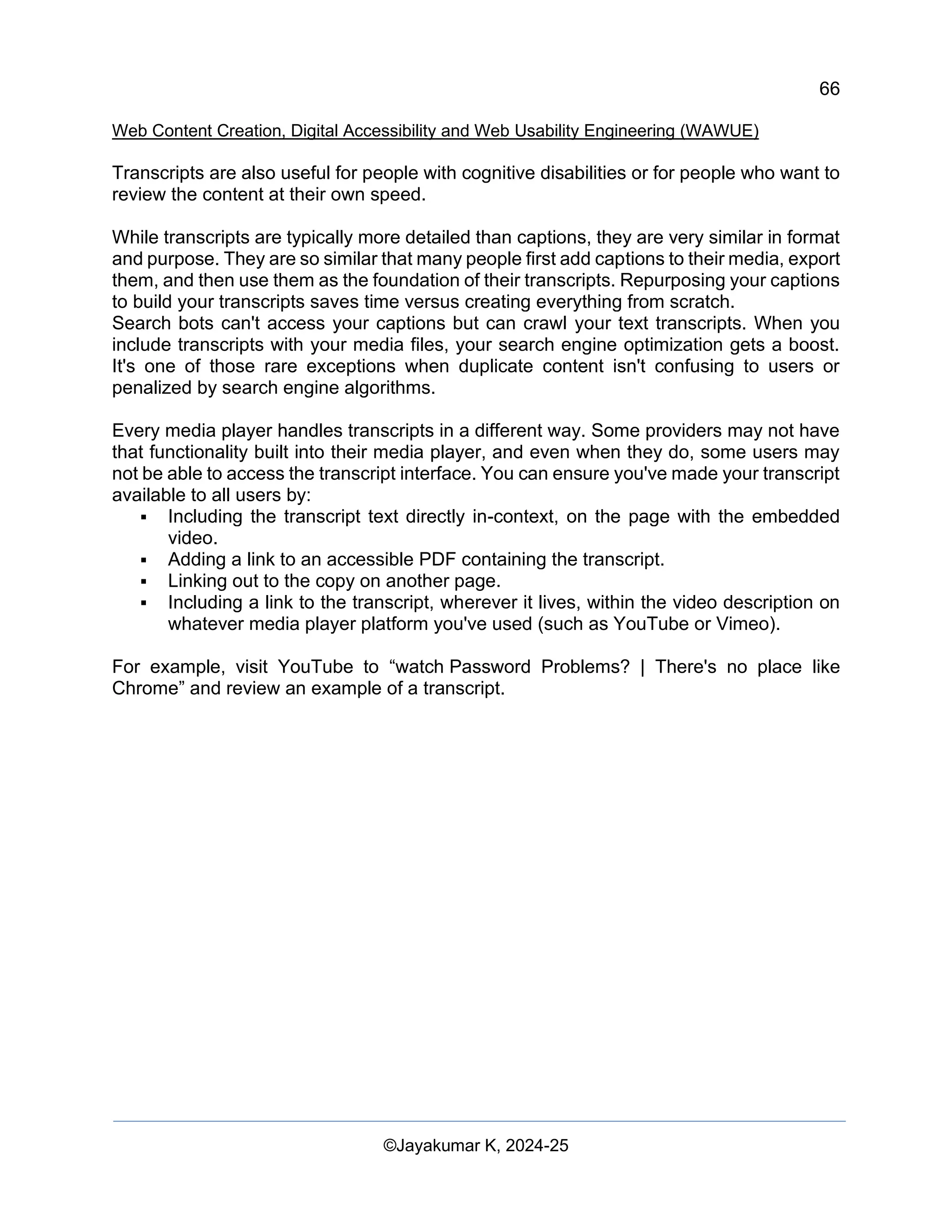 66
Web Content Creation, Digital Accessibility and Web Usability Engineering (WAWUE)
©Jayakumar K, 2024-25
Transcripts are also useful for people with cognitive disabilities or for people who want to
review the content at their own speed.
While transcripts are typically more detailed than captions, they are very similar in format
and purpose. They are so similar that many people first add captions to their media, export
them, and then use them as the foundation of their transcripts. Repurposing your captions
to build your transcripts saves time versus creating everything from scratch.
Search bots can't access your captions but can crawl your text transcripts. When you
include transcripts with your media files, your search engine optimization gets a boost.
It's one of those rare exceptions when duplicate content isn't confusing to users or
penalized by search engine algorithms.
Every media player handles transcripts in a different way. Some providers may not have
that functionality built into their media player, and even when they do, some users may
not be able to access the transcript interface. You can ensure you've made your transcript
available to all users by:
▪ Including the transcript text directly in-context, on the page with the embedded
video.
▪ Adding a link to an accessible PDF containing the transcript.
▪ Linking out to the copy on another page.
▪ Including a link to the transcript, wherever it lives, within the video description on
whatever media player platform you've used (such as YouTube or Vimeo).
For example, visit YouTube to “watch Password Problems? | There's no place like
Chrome” and review an example of a transcript.
 