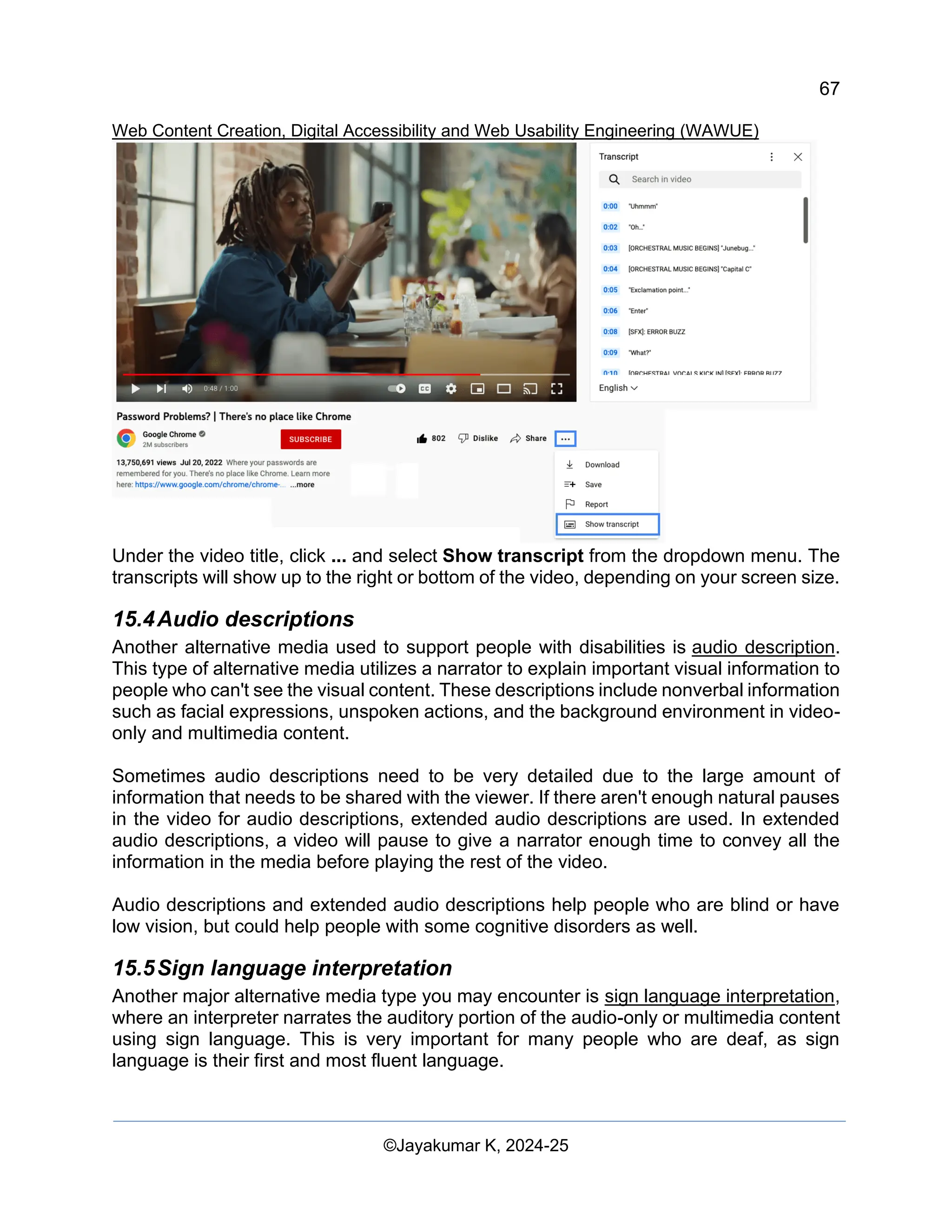 67
Web Content Creation, Digital Accessibility and Web Usability Engineering (WAWUE)
©Jayakumar K, 2024-25
Under the video title, click ... and select Show transcript from the dropdown menu. The
transcripts will show up to the right or bottom of the video, depending on your screen size.
15.4Audio descriptions
Another alternative media used to support people with disabilities is audio description.
This type of alternative media utilizes a narrator to explain important visual information to
people who can't see the visual content. These descriptions include nonverbal information
such as facial expressions, unspoken actions, and the background environment in video-
only and multimedia content.
Sometimes audio descriptions need to be very detailed due to the large amount of
information that needs to be shared with the viewer. If there aren't enough natural pauses
in the video for audio descriptions, extended audio descriptions are used. In extended
audio descriptions, a video will pause to give a narrator enough time to convey all the
information in the media before playing the rest of the video.
Audio descriptions and extended audio descriptions help people who are blind or have
low vision, but could help people with some cognitive disorders as well.
15.5Sign language interpretation
Another major alternative media type you may encounter is sign language interpretation,
where an interpreter narrates the auditory portion of the audio-only or multimedia content
using sign language. This is very important for many people who are deaf, as sign
language is their first and most fluent language.
 