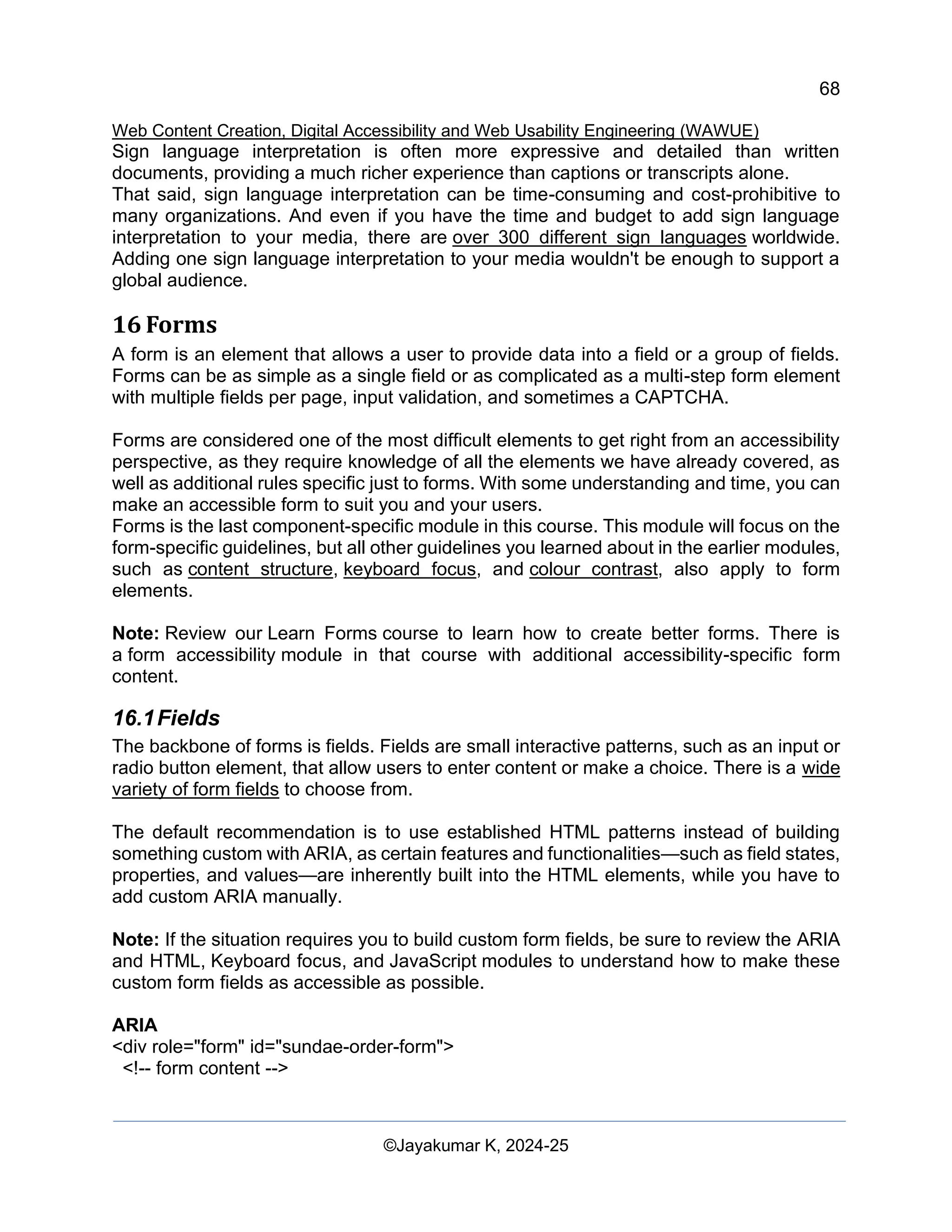 68
Web Content Creation, Digital Accessibility and Web Usability Engineering (WAWUE)
©Jayakumar K, 2024-25
Sign language interpretation is often more expressive and detailed than written
documents, providing a much richer experience than captions or transcripts alone.
That said, sign language interpretation can be time-consuming and cost-prohibitive to
many organizations. And even if you have the time and budget to add sign language
interpretation to your media, there are over 300 different sign languages worldwide.
Adding one sign language interpretation to your media wouldn't be enough to support a
global audience.
16 Forms
A form is an element that allows a user to provide data into a field or a group of fields.
Forms can be as simple as a single field or as complicated as a multi-step form element
with multiple fields per page, input validation, and sometimes a CAPTCHA.
Forms are considered one of the most difficult elements to get right from an accessibility
perspective, as they require knowledge of all the elements we have already covered, as
well as additional rules specific just to forms. With some understanding and time, you can
make an accessible form to suit you and your users.
Forms is the last component-specific module in this course. This module will focus on the
form-specific guidelines, but all other guidelines you learned about in the earlier modules,
such as content structure, keyboard focus, and colour contrast, also apply to form
elements.
Note: Review our Learn Forms course to learn how to create better forms. There is
a form accessibility module in that course with additional accessibility-specific form
content.
16.1Fields
The backbone of forms is fields. Fields are small interactive patterns, such as an input or
radio button element, that allow users to enter content or make a choice. There is a wide
variety of form fields to choose from.
The default recommendation is to use established HTML patterns instead of building
something custom with ARIA, as certain features and functionalities—such as field states,
properties, and values—are inherently built into the HTML elements, while you have to
add custom ARIA manually.
Note: If the situation requires you to build custom form fields, be sure to review the ARIA
and HTML, Keyboard focus, and JavaScript modules to understand how to make these
custom form fields as accessible as possible.
ARIA
<div role="form" id="sundae-order-form">
<!-- form content -->
 