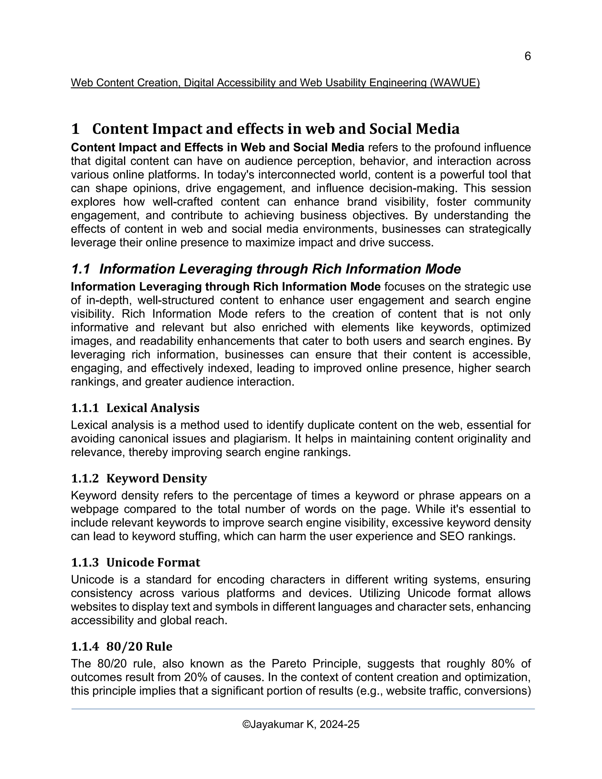6
Web Content Creation, Digital Accessibility and Web Usability Engineering (WAWUE)
©Jayakumar K, 2024-25
1 Content Impact and effects in web and Social Media
Content Impact and Effects in Web and Social Media refers to the profound influence
that digital content can have on audience perception, behavior, and interaction across
various online platforms. In today's interconnected world, content is a powerful tool that
can shape opinions, drive engagement, and influence decision-making. This session
explores how well-crafted content can enhance brand visibility, foster community
engagement, and contribute to achieving business objectives. By understanding the
effects of content in web and social media environments, businesses can strategically
leverage their online presence to maximize impact and drive success.
1.1 Information Leveraging through Rich Information Mode
Information Leveraging through Rich Information Mode focuses on the strategic use
of in-depth, well-structured content to enhance user engagement and search engine
visibility. Rich Information Mode refers to the creation of content that is not only
informative and relevant but also enriched with elements like keywords, optimized
images, and readability enhancements that cater to both users and search engines. By
leveraging rich information, businesses can ensure that their content is accessible,
engaging, and effectively indexed, leading to improved online presence, higher search
rankings, and greater audience interaction.
1.1.1 Lexical Analysis
Lexical analysis is a method used to identify duplicate content on the web, essential for
avoiding canonical issues and plagiarism. It helps in maintaining content originality and
relevance, thereby improving search engine rankings.
1.1.2 Keyword Density
Keyword density refers to the percentage of times a keyword or phrase appears on a
webpage compared to the total number of words on the page. While it's essential to
include relevant keywords to improve search engine visibility, excessive keyword density
can lead to keyword stuffing, which can harm the user experience and SEO rankings.
1.1.3 Unicode Format
Unicode is a standard for encoding characters in different writing systems, ensuring
consistency across various platforms and devices. Utilizing Unicode format allows
websites to display text and symbols in different languages and character sets, enhancing
accessibility and global reach.
1.1.4 80/20 Rule
The 80/20 rule, also known as the Pareto Principle, suggests that roughly 80% of
outcomes result from 20% of causes. In the context of content creation and optimization,
this principle implies that a significant portion of results (e.g., website traffic, conversions)
 
