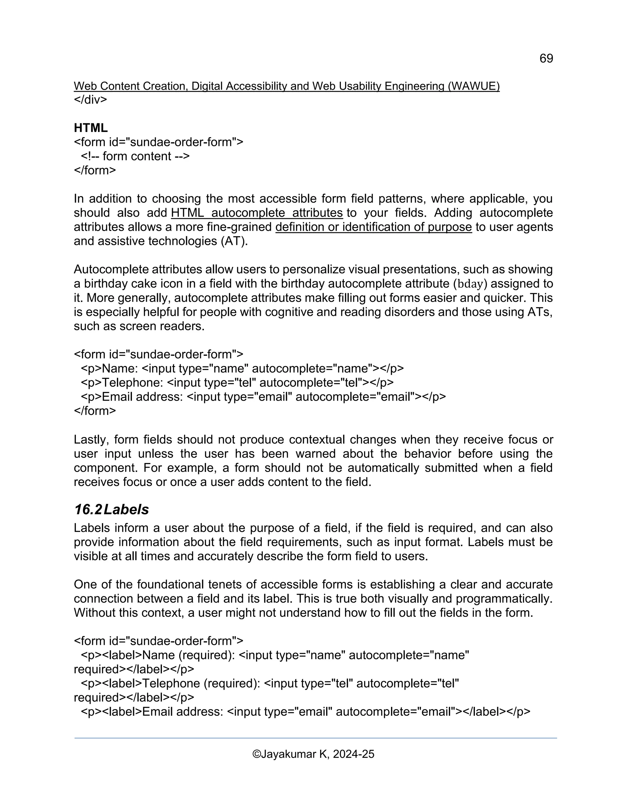 69
Web Content Creation, Digital Accessibility and Web Usability Engineering (WAWUE)
©Jayakumar K, 2024-25
</div>
HTML
<form id="sundae-order-form">
<!-- form content -->
</form>
In addition to choosing the most accessible form field patterns, where applicable, you
should also add HTML autocomplete attributes to your fields. Adding autocomplete
attributes allows a more fine-grained definition or identification of purpose to user agents
and assistive technologies (AT).
Autocomplete attributes allow users to personalize visual presentations, such as showing
a birthday cake icon in a field with the birthday autocomplete attribute (bday) assigned to
it. More generally, autocomplete attributes make filling out forms easier and quicker. This
is especially helpful for people with cognitive and reading disorders and those using ATs,
such as screen readers.
<form id="sundae-order-form">
<p>Name: <input type="name" autocomplete="name"></p>
<p>Telephone: <input type="tel" autocomplete="tel"></p>
<p>Email address: <input type="email" autocomplete="email"></p>
</form>
Lastly, form fields should not produce contextual changes when they receive focus or
user input unless the user has been warned about the behavior before using the
component. For example, a form should not be automatically submitted when a field
receives focus or once a user adds content to the field.
16.2Labels
Labels inform a user about the purpose of a field, if the field is required, and can also
provide information about the field requirements, such as input format. Labels must be
visible at all times and accurately describe the form field to users.
One of the foundational tenets of accessible forms is establishing a clear and accurate
connection between a field and its label. This is true both visually and programmatically.
Without this context, a user might not understand how to fill out the fields in the form.
<form id="sundae-order-form">
<p><label>Name (required): <input type="name" autocomplete="name"
required></label></p>
<p><label>Telephone (required): <input type="tel" autocomplete="tel"
required></label></p>
<p><label>Email address: <input type="email" autocomplete="email"></label></p>
 