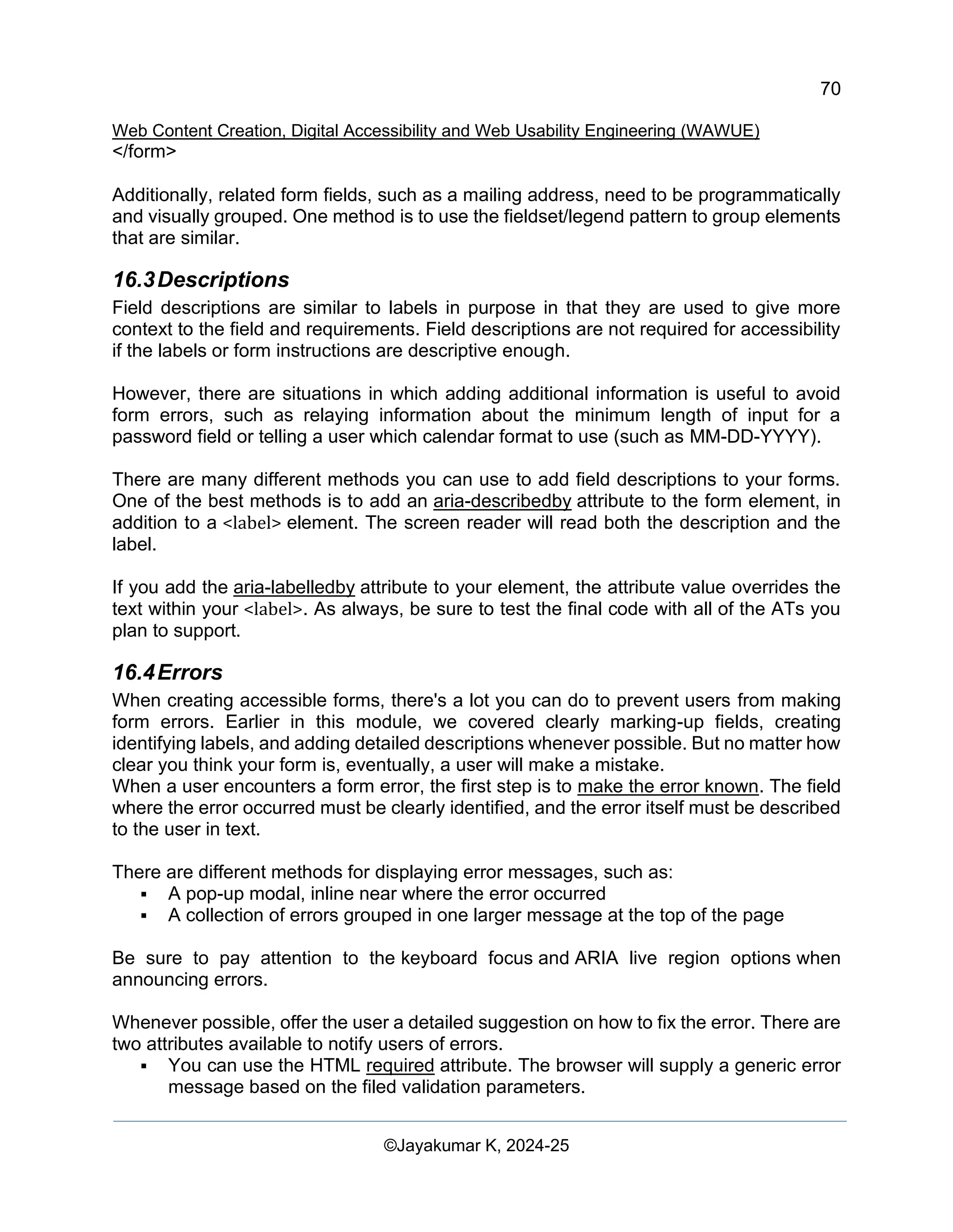 70
Web Content Creation, Digital Accessibility and Web Usability Engineering (WAWUE)
©Jayakumar K, 2024-25
</form>
Additionally, related form fields, such as a mailing address, need to be programmatically
and visually grouped. One method is to use the fieldset/legend pattern to group elements
that are similar.
16.3Descriptions
Field descriptions are similar to labels in purpose in that they are used to give more
context to the field and requirements. Field descriptions are not required for accessibility
if the labels or form instructions are descriptive enough.
However, there are situations in which adding additional information is useful to avoid
form errors, such as relaying information about the minimum length of input for a
password field or telling a user which calendar format to use (such as MM-DD-YYYY).
There are many different methods you can use to add field descriptions to your forms.
One of the best methods is to add an aria-describedby attribute to the form element, in
addition to a <label> element. The screen reader will read both the description and the
label.
If you add the aria-labelledby attribute to your element, the attribute value overrides the
text within your <label>. As always, be sure to test the final code with all of the ATs you
plan to support.
16.4Errors
When creating accessible forms, there's a lot you can do to prevent users from making
form errors. Earlier in this module, we covered clearly marking-up fields, creating
identifying labels, and adding detailed descriptions whenever possible. But no matter how
clear you think your form is, eventually, a user will make a mistake.
When a user encounters a form error, the first step is to make the error known. The field
where the error occurred must be clearly identified, and the error itself must be described
to the user in text.
There are different methods for displaying error messages, such as:
▪ A pop-up modal, inline near where the error occurred
▪ A collection of errors grouped in one larger message at the top of the page
Be sure to pay attention to the keyboard focus and ARIA live region options when
announcing errors.
Whenever possible, offer the user a detailed suggestion on how to fix the error. There are
two attributes available to notify users of errors.
▪ You can use the HTML required attribute. The browser will supply a generic error
message based on the filed validation parameters.
 