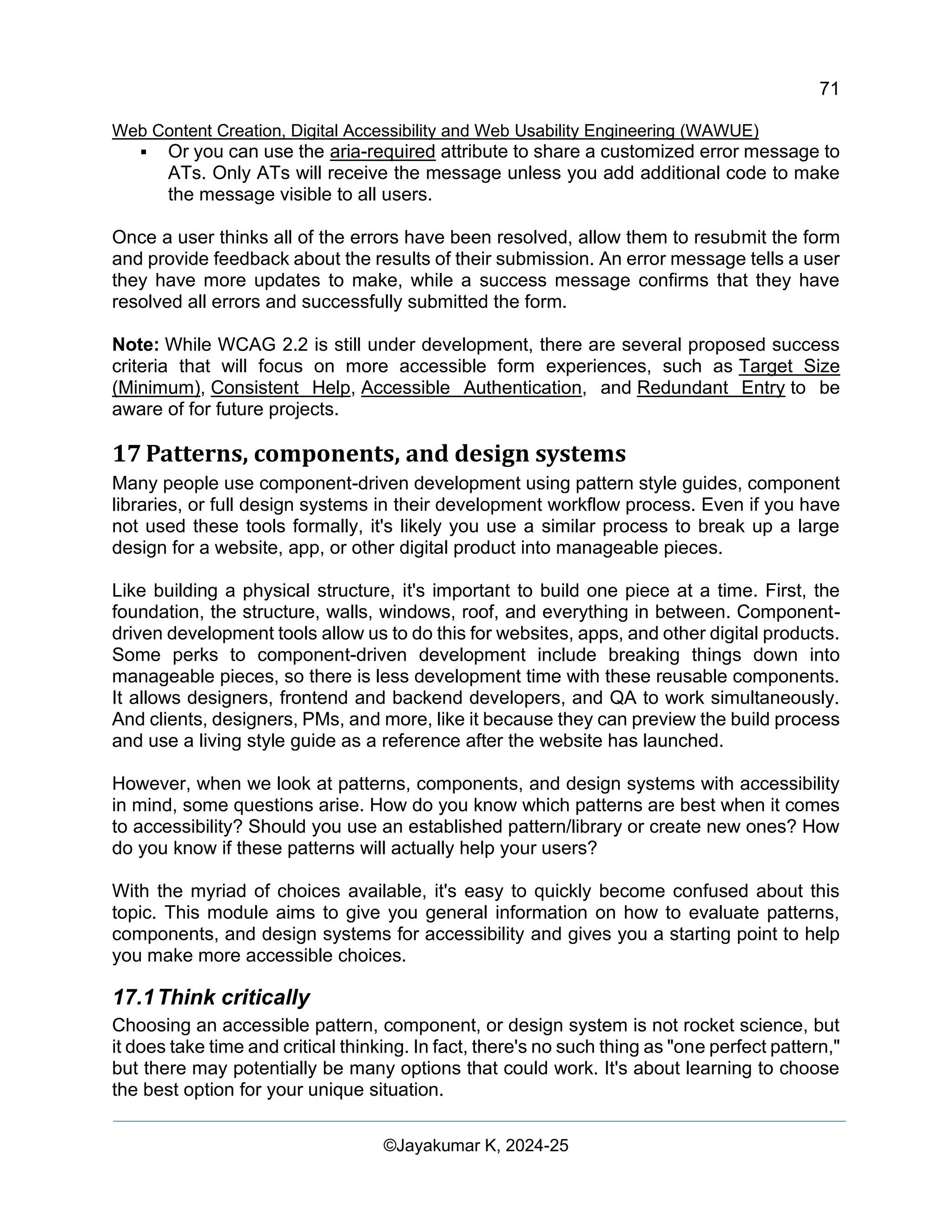 71
Web Content Creation, Digital Accessibility and Web Usability Engineering (WAWUE)
©Jayakumar K, 2024-25
▪ Or you can use the aria-required attribute to share a customized error message to
ATs. Only ATs will receive the message unless you add additional code to make
the message visible to all users.
Once a user thinks all of the errors have been resolved, allow them to resubmit the form
and provide feedback about the results of their submission. An error message tells a user
they have more updates to make, while a success message confirms that they have
resolved all errors and successfully submitted the form.
Note: While WCAG 2.2 is still under development, there are several proposed success
criteria that will focus on more accessible form experiences, such as Target Size
(Minimum), Consistent Help, Accessible Authentication, and Redundant Entry to be
aware of for future projects.
17 Patterns, components, and design systems
Many people use component-driven development using pattern style guides, component
libraries, or full design systems in their development workflow process. Even if you have
not used these tools formally, it's likely you use a similar process to break up a large
design for a website, app, or other digital product into manageable pieces.
Like building a physical structure, it's important to build one piece at a time. First, the
foundation, the structure, walls, windows, roof, and everything in between. Component-
driven development tools allow us to do this for websites, apps, and other digital products.
Some perks to component-driven development include breaking things down into
manageable pieces, so there is less development time with these reusable components.
It allows designers, frontend and backend developers, and QA to work simultaneously.
And clients, designers, PMs, and more, like it because they can preview the build process
and use a living style guide as a reference after the website has launched.
However, when we look at patterns, components, and design systems with accessibility
in mind, some questions arise. How do you know which patterns are best when it comes
to accessibility? Should you use an established pattern/library or create new ones? How
do you know if these patterns will actually help your users?
With the myriad of choices available, it's easy to quickly become confused about this
topic. This module aims to give you general information on how to evaluate patterns,
components, and design systems for accessibility and gives you a starting point to help
you make more accessible choices.
17.1Think critically
Choosing an accessible pattern, component, or design system is not rocket science, but
it does take time and critical thinking. In fact, there's no such thing as "one perfect pattern,"
but there may potentially be many options that could work. It's about learning to choose
the best option for your unique situation.
 