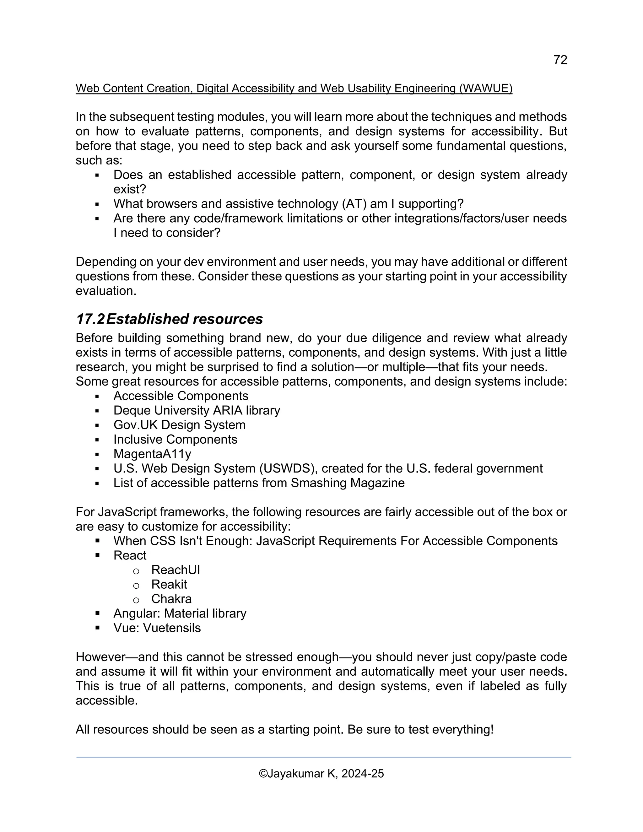 72
Web Content Creation, Digital Accessibility and Web Usability Engineering (WAWUE)
©Jayakumar K, 2024-25
In the subsequent testing modules, you will learn more about the techniques and methods
on how to evaluate patterns, components, and design systems for accessibility. But
before that stage, you need to step back and ask yourself some fundamental questions,
such as:
▪ Does an established accessible pattern, component, or design system already
exist?
▪ What browsers and assistive technology (AT) am I supporting?
▪ Are there any code/framework limitations or other integrations/factors/user needs
I need to consider?
Depending on your dev environment and user needs, you may have additional or different
questions from these. Consider these questions as your starting point in your accessibility
evaluation.
17.2Established resources
Before building something brand new, do your due diligence and review what already
exists in terms of accessible patterns, components, and design systems. With just a little
research, you might be surprised to find a solution—or multiple—that fits your needs.
Some great resources for accessible patterns, components, and design systems include:
▪ Accessible Components
▪ Deque University ARIA library
▪ Gov.UK Design System
▪ Inclusive Components
▪ MagentaA11y
▪ U.S. Web Design System (USWDS), created for the U.S. federal government
▪ List of accessible patterns from Smashing Magazine
For JavaScript frameworks, the following resources are fairly accessible out of the box or
are easy to customize for accessibility:
▪ When CSS Isn't Enough: JavaScript Requirements For Accessible Components
▪ React
o ReachUI
o Reakit
o Chakra
▪ Angular: Material library
▪ Vue: Vuetensils
However—and this cannot be stressed enough—you should never just copy/paste code
and assume it will fit within your environment and automatically meet your user needs.
This is true of all patterns, components, and design systems, even if labeled as fully
accessible.
All resources should be seen as a starting point. Be sure to test everything!
 