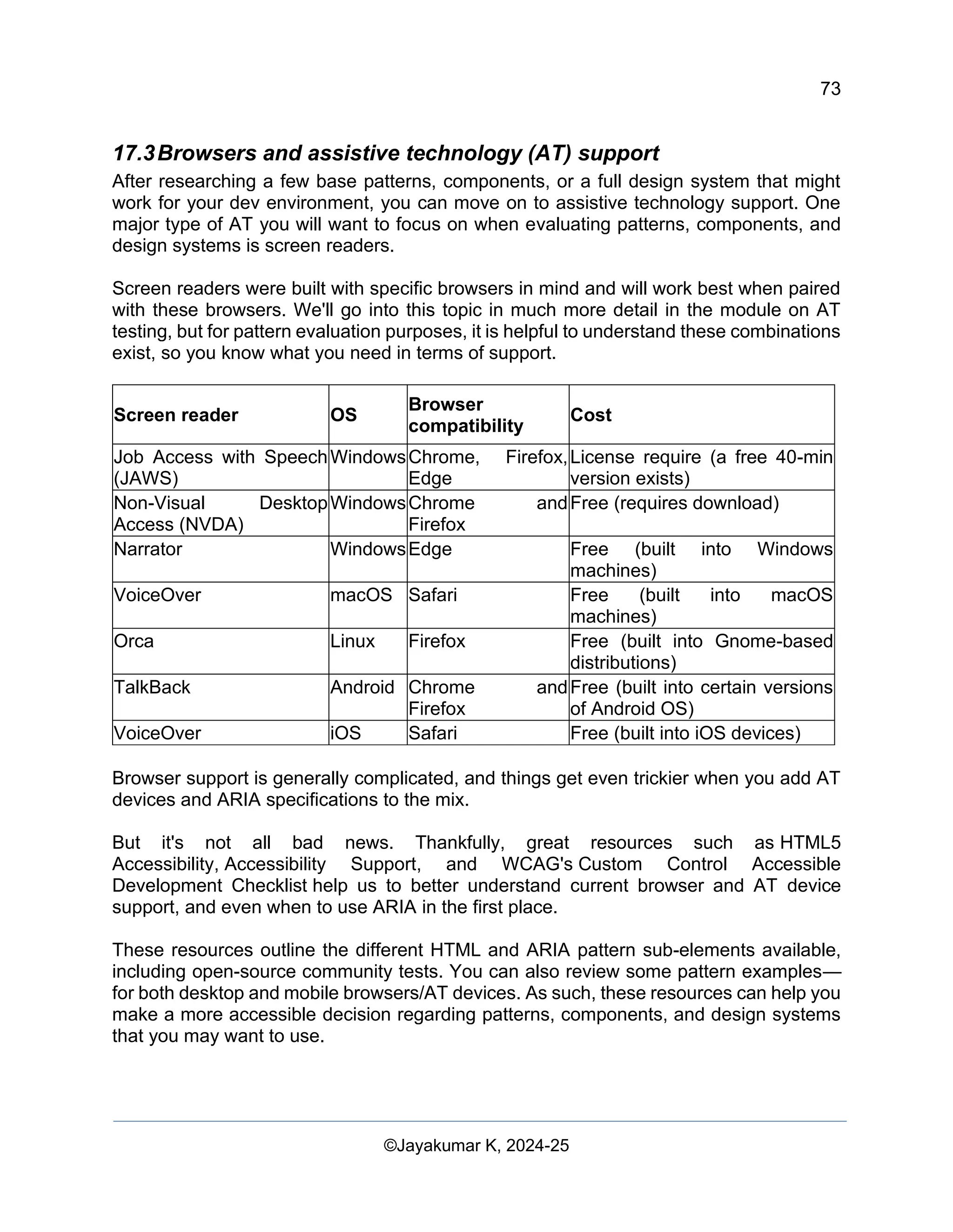 73
Web Content Creation, Digital Accessibility and Web Usability Engineering (WAWUE)
©Jayakumar K, 2024-25
17.3Browsers and assistive technology (AT) support
After researching a few base patterns, components, or a full design system that might
work for your dev environment, you can move on to assistive technology support. One
major type of AT you will want to focus on when evaluating patterns, components, and
design systems is screen readers.
Screen readers were built with specific browsers in mind and will work best when paired
with these browsers. We'll go into this topic in much more detail in the module on AT
testing, but for pattern evaluation purposes, it is helpful to understand these combinations
exist, so you know what you need in terms of support.
Screen reader OS
Browser
compatibility
Cost
Job Access with Speech
(JAWS)
WindowsChrome, Firefox,
Edge
License require (a free 40-min
version exists)
Non-Visual Desktop
Access (NVDA)
WindowsChrome and
Firefox
Free (requires download)
Narrator WindowsEdge Free (built into Windows
machines)
VoiceOver macOS Safari Free (built into macOS
machines)
Orca Linux Firefox Free (built into Gnome-based
distributions)
TalkBack Android Chrome and
Firefox
Free (built into certain versions
of Android OS)
VoiceOver iOS Safari Free (built into iOS devices)
Browser support is generally complicated, and things get even trickier when you add AT
devices and ARIA specifications to the mix.
But it's not all bad news. Thankfully, great resources such as HTML5
Accessibility, Accessibility Support, and WCAG's Custom Control Accessible
Development Checklist help us to better understand current browser and AT device
support, and even when to use ARIA in the first place.
These resources outline the different HTML and ARIA pattern sub-elements available,
including open-source community tests. You can also review some pattern examples—
for both desktop and mobile browsers/AT devices. As such, these resources can help you
make a more accessible decision regarding patterns, components, and design systems
that you may want to use.
 