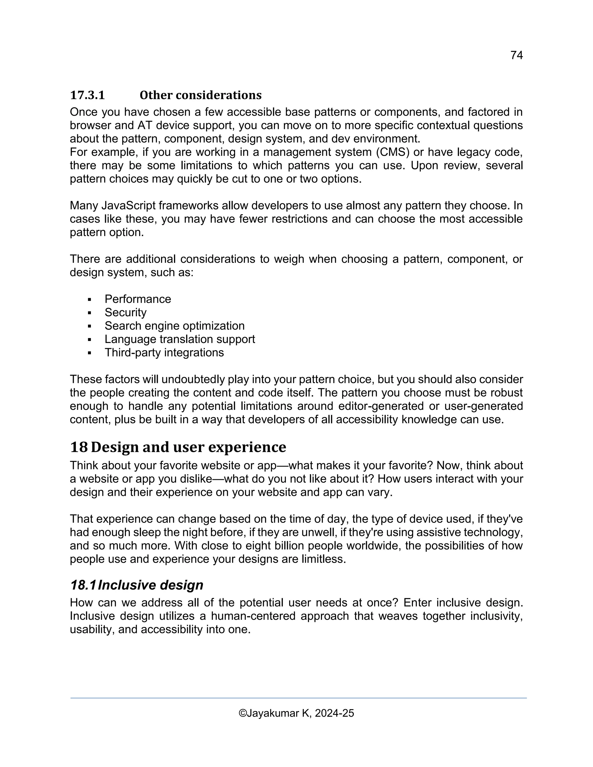 74
Web Content Creation, Digital Accessibility and Web Usability Engineering (WAWUE)
©Jayakumar K, 2024-25
17.3.1 Other considerations
Once you have chosen a few accessible base patterns or components, and factored in
browser and AT device support, you can move on to more specific contextual questions
about the pattern, component, design system, and dev environment.
For example, if you are working in a management system (CMS) or have legacy code,
there may be some limitations to which patterns you can use. Upon review, several
pattern choices may quickly be cut to one or two options.
Many JavaScript frameworks allow developers to use almost any pattern they choose. In
cases like these, you may have fewer restrictions and can choose the most accessible
pattern option.
There are additional considerations to weigh when choosing a pattern, component, or
design system, such as:
▪ Performance
▪ Security
▪ Search engine optimization
▪ Language translation support
▪ Third-party integrations
These factors will undoubtedly play into your pattern choice, but you should also consider
the people creating the content and code itself. The pattern you choose must be robust
enough to handle any potential limitations around editor-generated or user-generated
content, plus be built in a way that developers of all accessibility knowledge can use.
18 Design and user experience
Think about your favorite website or app—what makes it your favorite? Now, think about
a website or app you dislike—what do you not like about it? How users interact with your
design and their experience on your website and app can vary.
That experience can change based on the time of day, the type of device used, if they've
had enough sleep the night before, if they are unwell, if they're using assistive technology,
and so much more. With close to eight billion people worldwide, the possibilities of how
people use and experience your designs are limitless.
18.1Inclusive design
How can we address all of the potential user needs at once? Enter inclusive design.
Inclusive design utilizes a human-centered approach that weaves together inclusivity,
usability, and accessibility into one.
 