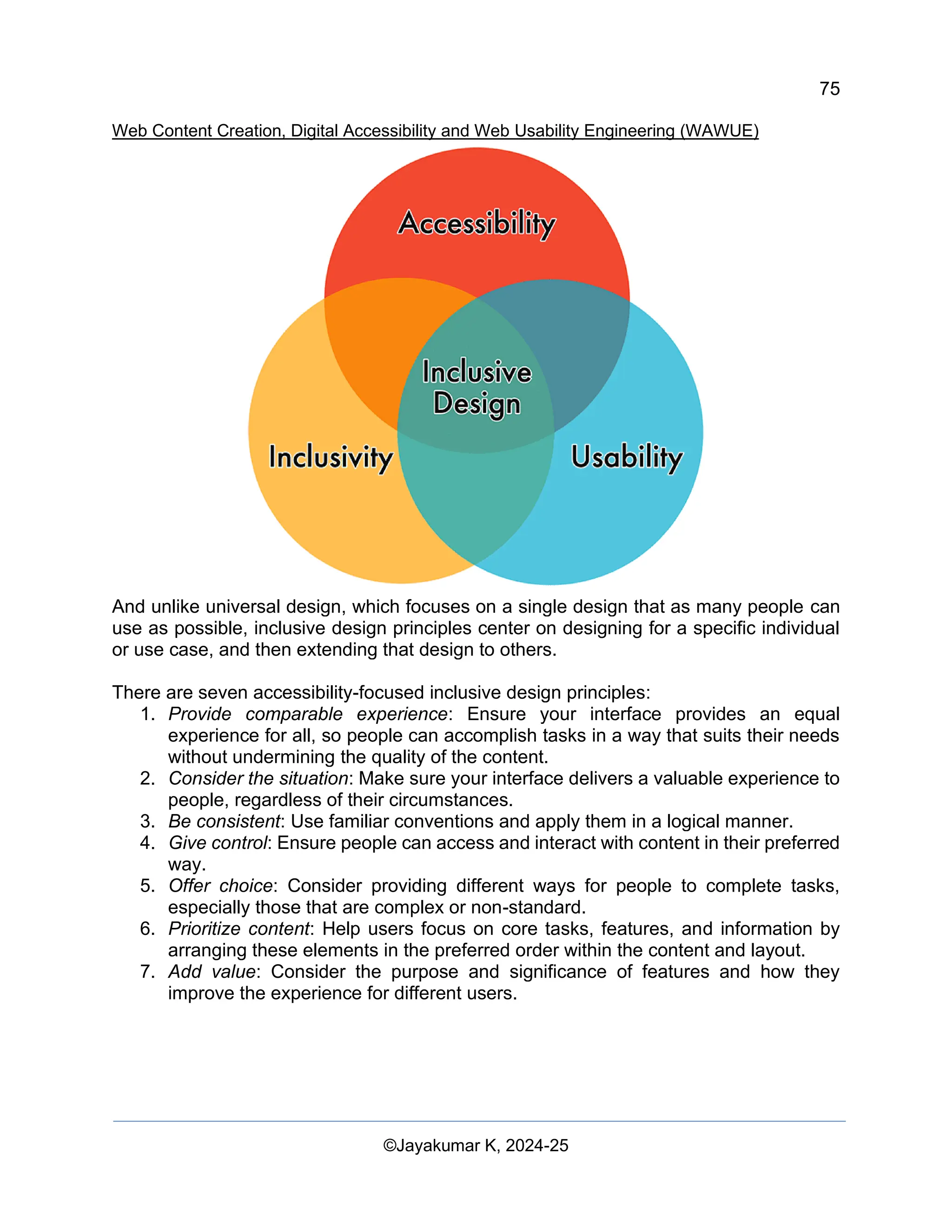 75
Web Content Creation, Digital Accessibility and Web Usability Engineering (WAWUE)
©Jayakumar K, 2024-25
And unlike universal design, which focuses on a single design that as many people can
use as possible, inclusive design principles center on designing for a specific individual
or use case, and then extending that design to others.
There are seven accessibility-focused inclusive design principles:
1. Provide comparable experience: Ensure your interface provides an equal
experience for all, so people can accomplish tasks in a way that suits their needs
without undermining the quality of the content.
2. Consider the situation: Make sure your interface delivers a valuable experience to
people, regardless of their circumstances.
3. Be consistent: Use familiar conventions and apply them in a logical manner.
4. Give control: Ensure people can access and interact with content in their preferred
way.
5. Offer choice: Consider providing different ways for people to complete tasks,
especially those that are complex or non-standard.
6. Prioritize content: Help users focus on core tasks, features, and information by
arranging these elements in the preferred order within the content and layout.
7. Add value: Consider the purpose and significance of features and how they
improve the experience for different users.
 