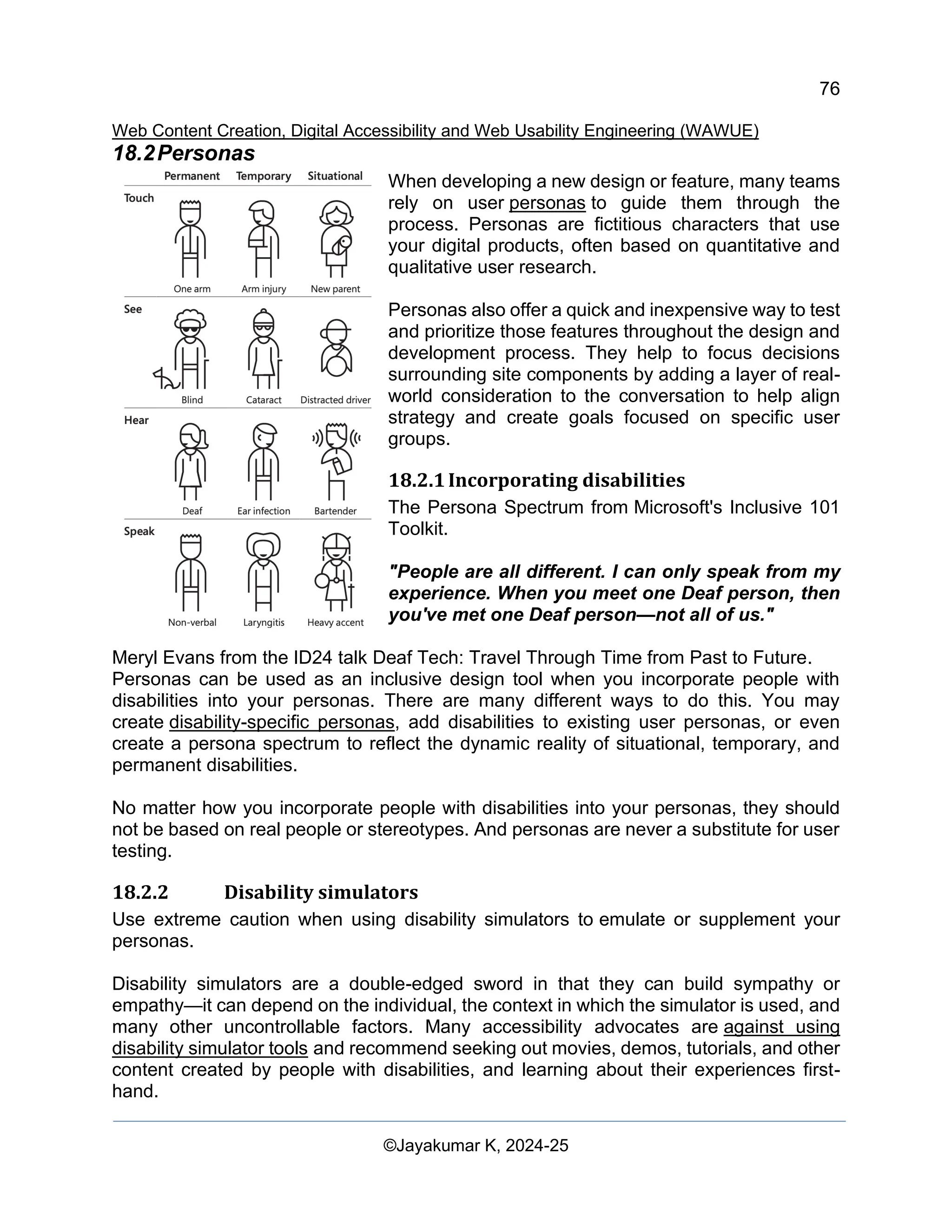 76
Web Content Creation, Digital Accessibility and Web Usability Engineering (WAWUE)
©Jayakumar K, 2024-25
18.2Personas
When developing a new design or feature, many teams
rely on user personas to guide them through the
process. Personas are fictitious characters that use
your digital products, often based on quantitative and
qualitative user research.
Personas also offer a quick and inexpensive way to test
and prioritize those features throughout the design and
development process. They help to focus decisions
surrounding site components by adding a layer of real-
world consideration to the conversation to help align
strategy and create goals focused on specific user
groups.
18.2.1Incorporating disabilities
The Persona Spectrum from Microsoft's Inclusive 101
Toolkit.
"People are all different. I can only speak from my
experience. When you meet one Deaf person, then
you've met one Deaf person—not all of us."
Meryl Evans from the ID24 talk Deaf Tech: Travel Through Time from Past to Future.
Personas can be used as an inclusive design tool when you incorporate people with
disabilities into your personas. There are many different ways to do this. You may
create disability-specific personas, add disabilities to existing user personas, or even
create a persona spectrum to reflect the dynamic reality of situational, temporary, and
permanent disabilities.
No matter how you incorporate people with disabilities into your personas, they should
not be based on real people or stereotypes. And personas are never a substitute for user
testing.
18.2.2 Disability simulators
Use extreme caution when using disability simulators to emulate or supplement your
personas.
Disability simulators are a double-edged sword in that they can build sympathy or
empathy—it can depend on the individual, the context in which the simulator is used, and
many other uncontrollable factors. Many accessibility advocates are against using
disability simulator tools and recommend seeking out movies, demos, tutorials, and other
content created by people with disabilities, and learning about their experiences first-
hand.
 