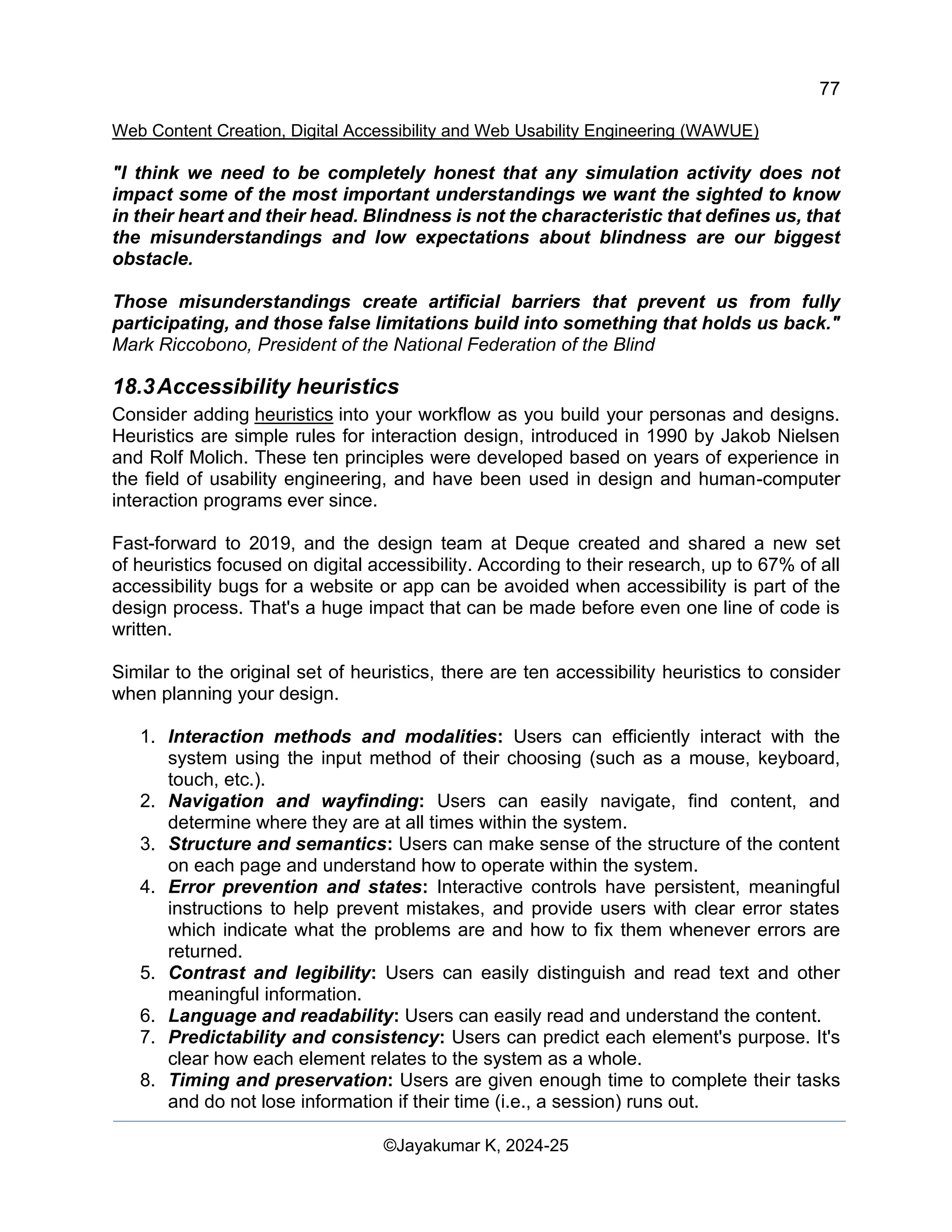 77
Web Content Creation, Digital Accessibility and Web Usability Engineering (WAWUE)
©Jayakumar K, 2024-25
"I think we need to be completely honest that any simulation activity does not
impact some of the most important understandings we want the sighted to know
in their heart and their head. Blindness is not the characteristic that defines us, that
the misunderstandings and low expectations about blindness are our biggest
obstacle.
Those misunderstandings create artificial barriers that prevent us from fully
participating, and those false limitations build into something that holds us back."
Mark Riccobono, President of the National Federation of the Blind
18.3Accessibility heuristics
Consider adding heuristics into your workflow as you build your personas and designs.
Heuristics are simple rules for interaction design, introduced in 1990 by Jakob Nielsen
and Rolf Molich. These ten principles were developed based on years of experience in
the field of usability engineering, and have been used in design and human-computer
interaction programs ever since.
Fast-forward to 2019, and the design team at Deque created and shared a new set
of heuristics focused on digital accessibility. According to their research, up to 67% of all
accessibility bugs for a website or app can be avoided when accessibility is part of the
design process. That's a huge impact that can be made before even one line of code is
written.
Similar to the original set of heuristics, there are ten accessibility heuristics to consider
when planning your design.
1. Interaction methods and modalities: Users can efficiently interact with the
system using the input method of their choosing (such as a mouse, keyboard,
touch, etc.).
2. Navigation and wayfinding: Users can easily navigate, find content, and
determine where they are at all times within the system.
3. Structure and semantics: Users can make sense of the structure of the content
on each page and understand how to operate within the system.
4. Error prevention and states: Interactive controls have persistent, meaningful
instructions to help prevent mistakes, and provide users with clear error states
which indicate what the problems are and how to fix them whenever errors are
returned.
5. Contrast and legibility: Users can easily distinguish and read text and other
meaningful information.
6. Language and readability: Users can easily read and understand the content.
7. Predictability and consistency: Users can predict each element's purpose. It's
clear how each element relates to the system as a whole.
8. Timing and preservation: Users are given enough time to complete their tasks
and do not lose information if their time (i.e., a session) runs out.
 