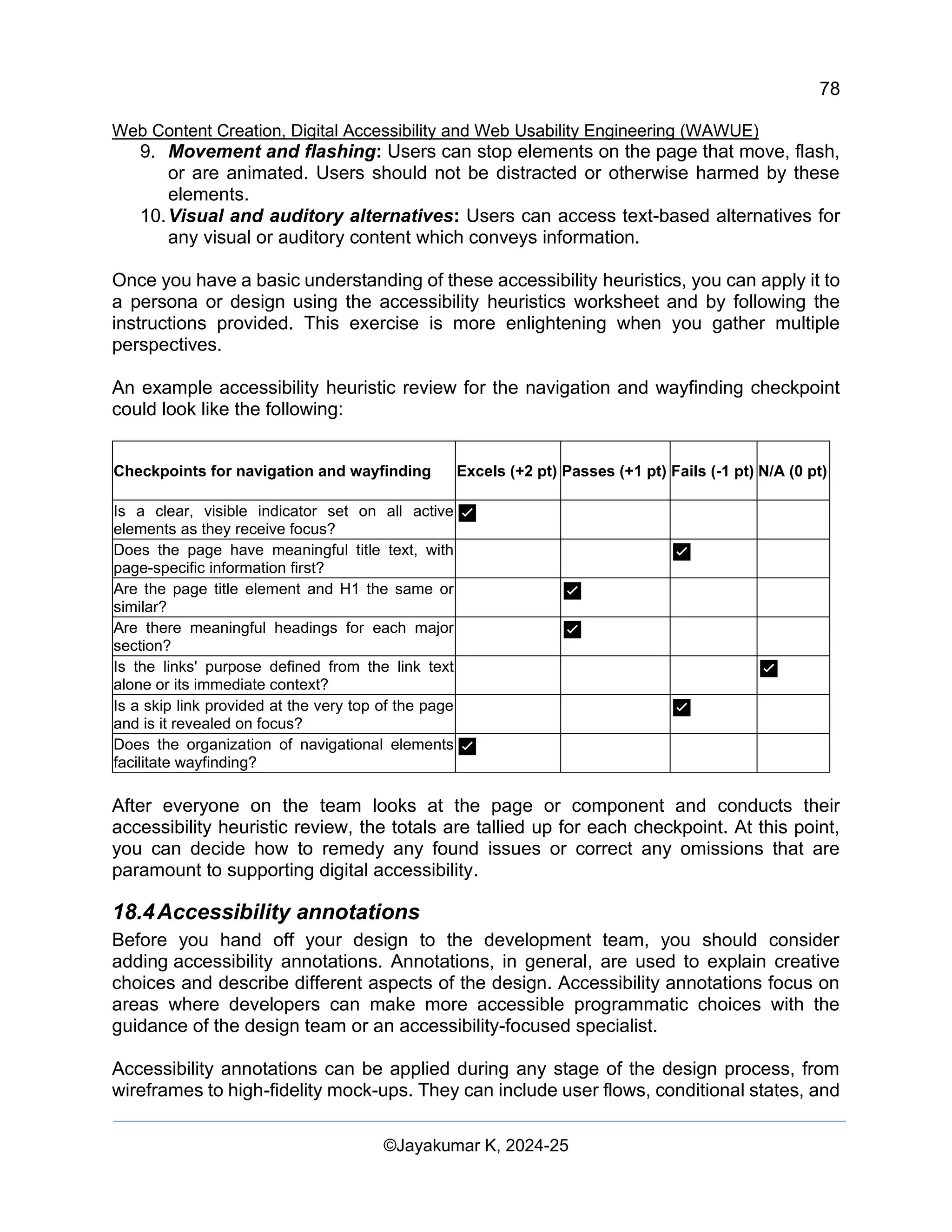 78
Web Content Creation, Digital Accessibility and Web Usability Engineering (WAWUE)
©Jayakumar K, 2024-25
9. Movement and flashing: Users can stop elements on the page that move, flash,
or are animated. Users should not be distracted or otherwise harmed by these
elements.
10.Visual and auditory alternatives: Users can access text-based alternatives for
any visual or auditory content which conveys information.
Once you have a basic understanding of these accessibility heuristics, you can apply it to
a persona or design using the accessibility heuristics worksheet and by following the
instructions provided. This exercise is more enlightening when you gather multiple
perspectives.
An example accessibility heuristic review for the navigation and wayfinding checkpoint
could look like the following:
Checkpoints for navigation and wayfinding Excels (+2 pt) Passes (+1 pt) Fails (-1 pt) N/A (0 pt)
Is a clear, visible indicator set on all active
elements as they receive focus?
✅
Does the page have meaningful title text, with
page-specific information first?
✅
Are the page title element and H1 the same or
similar?
✅
Are there meaningful headings for each major
section?
✅
Is the links' purpose defined from the link text
alone or its immediate context?
✅
Is a skip link provided at the very top of the page
and is it revealed on focus?
✅
Does the organization of navigational elements
facilitate wayfinding?
✅
After everyone on the team looks at the page or component and conducts their
accessibility heuristic review, the totals are tallied up for each checkpoint. At this point,
you can decide how to remedy any found issues or correct any omissions that are
paramount to supporting digital accessibility.
18.4Accessibility annotations
Before you hand off your design to the development team, you should consider
adding accessibility annotations. Annotations, in general, are used to explain creative
choices and describe different aspects of the design. Accessibility annotations focus on
areas where developers can make more accessible programmatic choices with the
guidance of the design team or an accessibility-focused specialist.
Accessibility annotations can be applied during any stage of the design process, from
wireframes to high-fidelity mock-ups. They can include user flows, conditional states, and
 