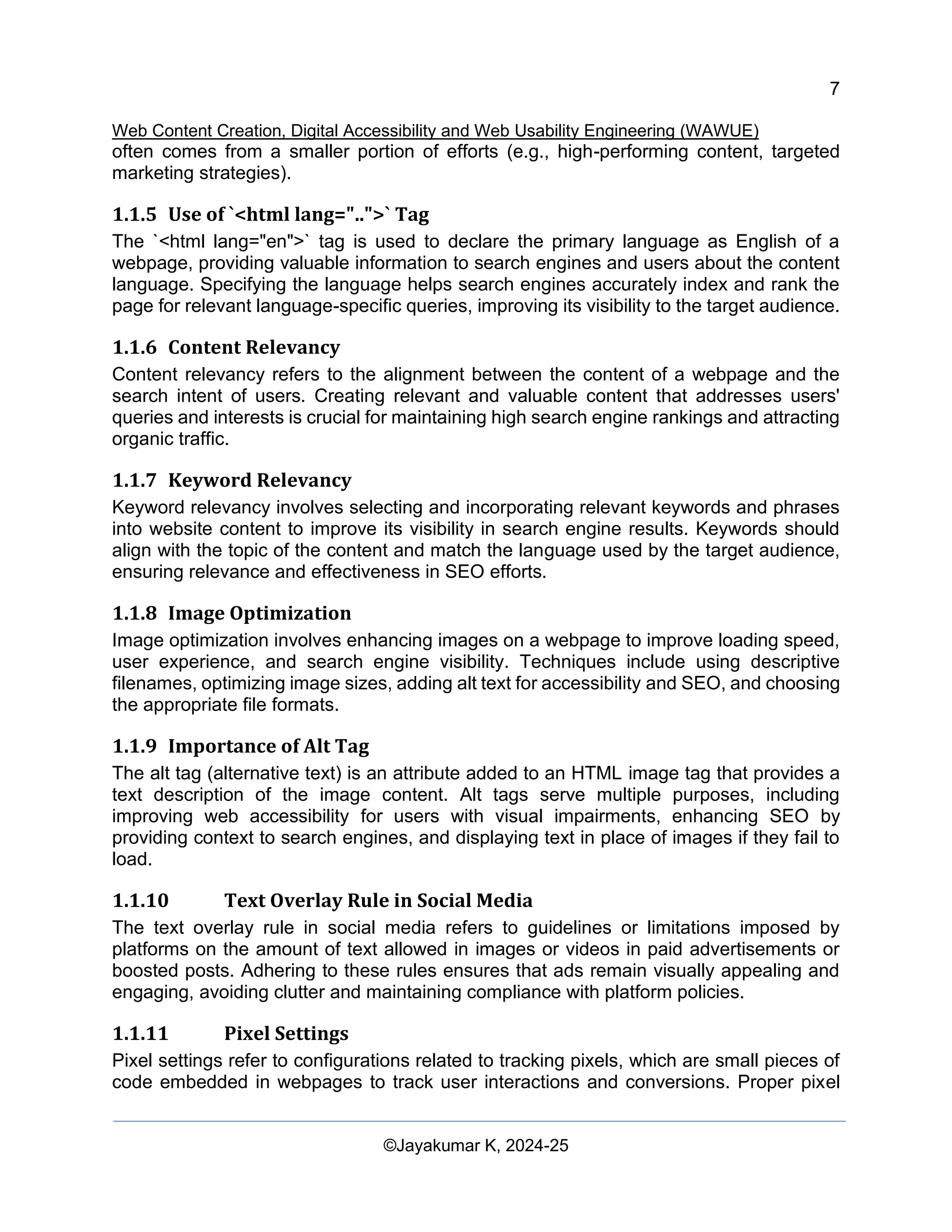 7
Web Content Creation, Digital Accessibility and Web Usability Engineering (WAWUE)
©Jayakumar K, 2024-25
often comes from a smaller portion of efforts (e.g., high-performing content, targeted
marketing strategies).
1.1.5 Use of `<html lang="..">` Tag
The `<html lang="en">` tag is used to declare the primary language as English of a
webpage, providing valuable information to search engines and users about the content
language. Specifying the language helps search engines accurately index and rank the
page for relevant language-specific queries, improving its visibility to the target audience.
1.1.6 Content Relevancy
Content relevancy refers to the alignment between the content of a webpage and the
search intent of users. Creating relevant and valuable content that addresses users'
queries and interests is crucial for maintaining high search engine rankings and attracting
organic traffic.
1.1.7 Keyword Relevancy
Keyword relevancy involves selecting and incorporating relevant keywords and phrases
into website content to improve its visibility in search engine results. Keywords should
align with the topic of the content and match the language used by the target audience,
ensuring relevance and effectiveness in SEO efforts.
1.1.8 Image Optimization
Image optimization involves enhancing images on a webpage to improve loading speed,
user experience, and search engine visibility. Techniques include using descriptive
filenames, optimizing image sizes, adding alt text for accessibility and SEO, and choosing
the appropriate file formats.
1.1.9 Importance of Alt Tag
The alt tag (alternative text) is an attribute added to an HTML image tag that provides a
text description of the image content. Alt tags serve multiple purposes, including
improving web accessibility for users with visual impairments, enhancing SEO by
providing context to search engines, and displaying text in place of images if they fail to
load.
1.1.10 Text Overlay Rule in Social Media
The text overlay rule in social media refers to guidelines or limitations imposed by
platforms on the amount of text allowed in images or videos in paid advertisements or
boosted posts. Adhering to these rules ensures that ads remain visually appealing and
engaging, avoiding clutter and maintaining compliance with platform policies.
1.1.11 Pixel Settings
Pixel settings refer to configurations related to tracking pixels, which are small pieces of
code embedded in webpages to track user interactions and conversions. Proper pixel
 