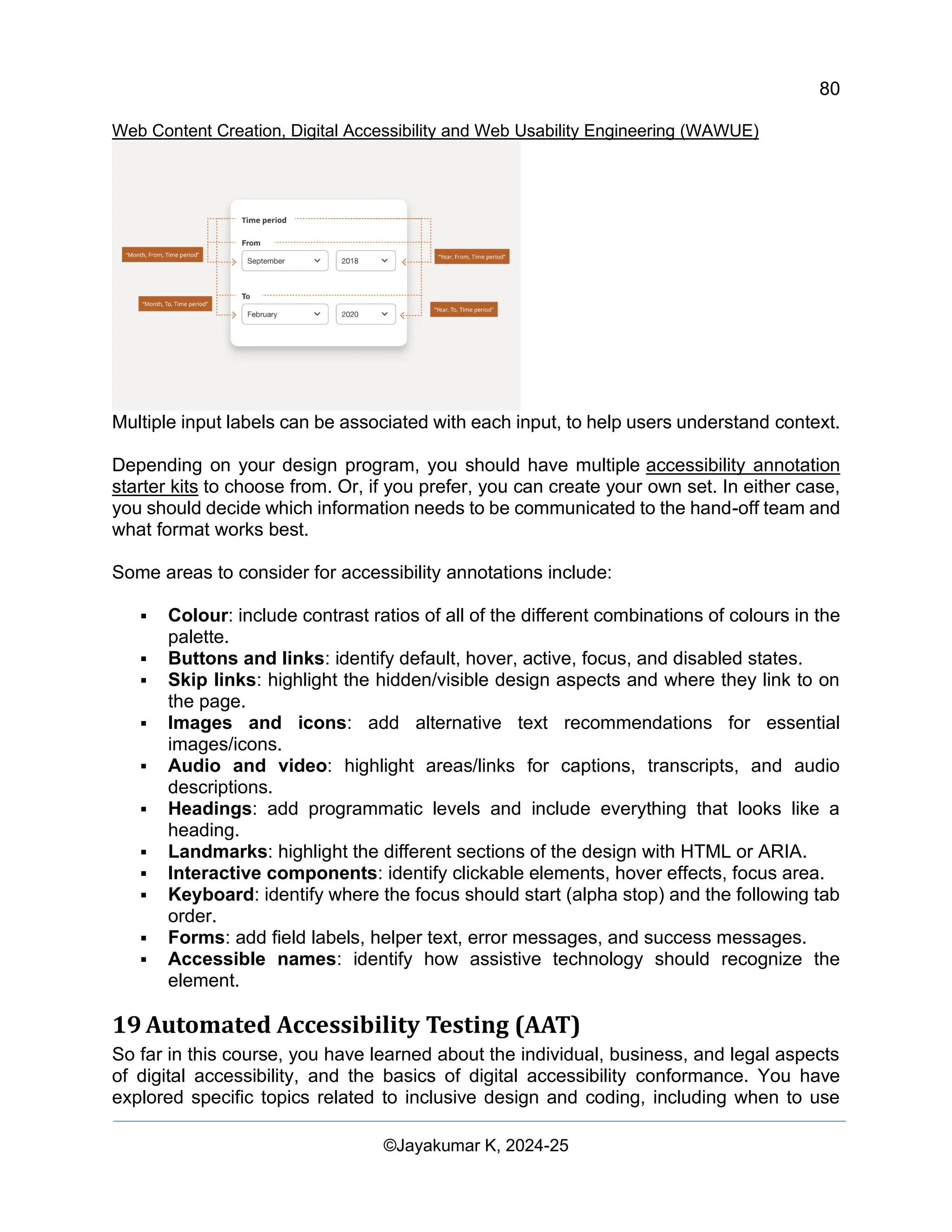 80
Web Content Creation, Digital Accessibility and Web Usability Engineering (WAWUE)
©Jayakumar K, 2024-25
Multiple input labels can be associated with each input, to help users understand context.
Depending on your design program, you should have multiple accessibility annotation
starter kits to choose from. Or, if you prefer, you can create your own set. In either case,
you should decide which information needs to be communicated to the hand-off team and
what format works best.
Some areas to consider for accessibility annotations include:
▪ Colour: include contrast ratios of all of the different combinations of colours in the
palette.
▪ Buttons and links: identify default, hover, active, focus, and disabled states.
▪ Skip links: highlight the hidden/visible design aspects and where they link to on
the page.
▪ Images and icons: add alternative text recommendations for essential
images/icons.
▪ Audio and video: highlight areas/links for captions, transcripts, and audio
descriptions.
▪ Headings: add programmatic levels and include everything that looks like a
heading.
▪ Landmarks: highlight the different sections of the design with HTML or ARIA.
▪ Interactive components: identify clickable elements, hover effects, focus area.
▪ Keyboard: identify where the focus should start (alpha stop) and the following tab
order.
▪ Forms: add field labels, helper text, error messages, and success messages.
▪ Accessible names: identify how assistive technology should recognize the
element.
19 Automated Accessibility Testing (AAT)
So far in this course, you have learned about the individual, business, and legal aspects
of digital accessibility, and the basics of digital accessibility conformance. You have
explored specific topics related to inclusive design and coding, including when to use
 