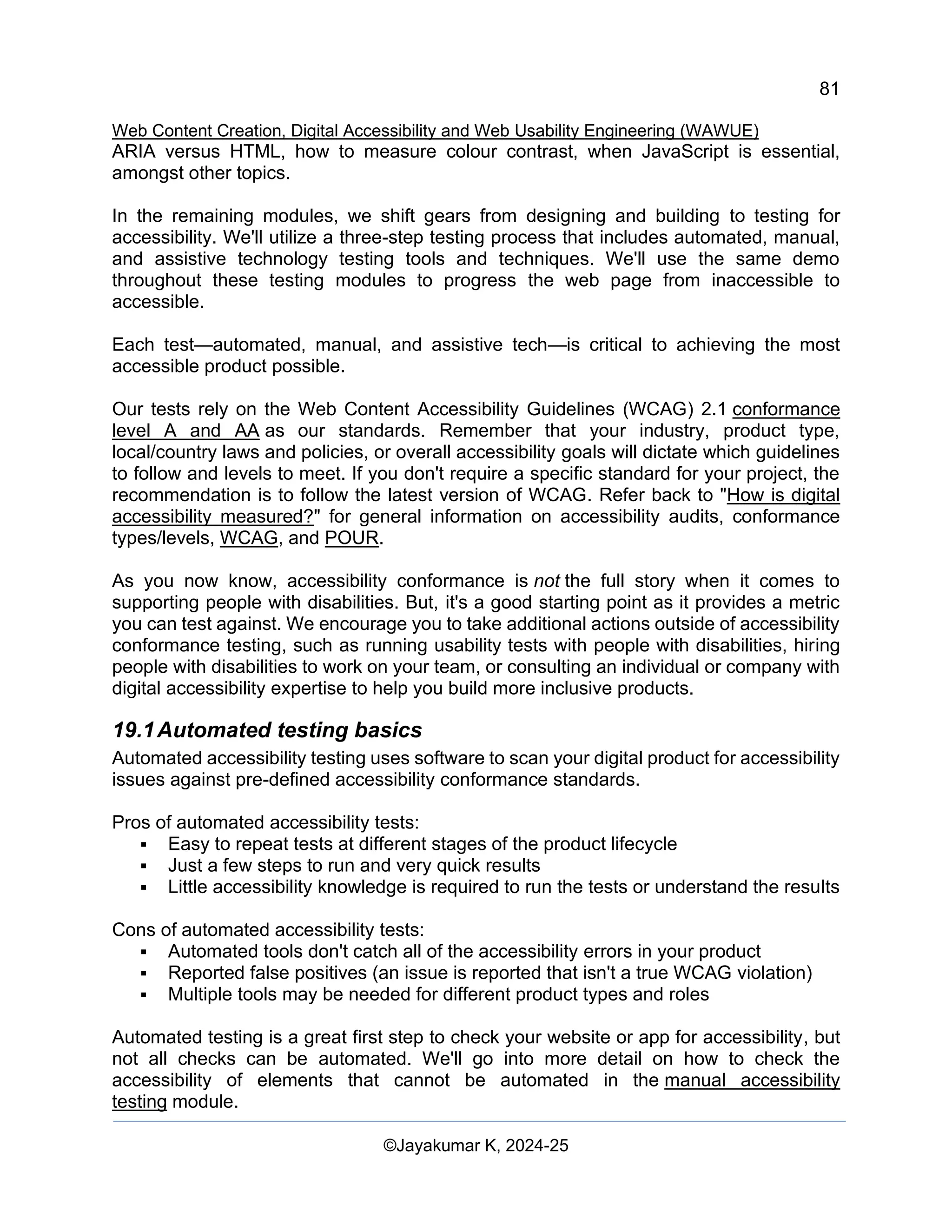 81
Web Content Creation, Digital Accessibility and Web Usability Engineering (WAWUE)
©Jayakumar K, 2024-25
ARIA versus HTML, how to measure colour contrast, when JavaScript is essential,
amongst other topics.
In the remaining modules, we shift gears from designing and building to testing for
accessibility. We'll utilize a three-step testing process that includes automated, manual,
and assistive technology testing tools and techniques. We'll use the same demo
throughout these testing modules to progress the web page from inaccessible to
accessible.
Each test—automated, manual, and assistive tech—is critical to achieving the most
accessible product possible.
Our tests rely on the Web Content Accessibility Guidelines (WCAG) 2.1 conformance
level A and AA as our standards. Remember that your industry, product type,
local/country laws and policies, or overall accessibility goals will dictate which guidelines
to follow and levels to meet. If you don't require a specific standard for your project, the
recommendation is to follow the latest version of WCAG. Refer back to "How is digital
accessibility measured?" for general information on accessibility audits, conformance
types/levels, WCAG, and POUR.
As you now know, accessibility conformance is not the full story when it comes to
supporting people with disabilities. But, it's a good starting point as it provides a metric
you can test against. We encourage you to take additional actions outside of accessibility
conformance testing, such as running usability tests with people with disabilities, hiring
people with disabilities to work on your team, or consulting an individual or company with
digital accessibility expertise to help you build more inclusive products.
19.1Automated testing basics
Automated accessibility testing uses software to scan your digital product for accessibility
issues against pre-defined accessibility conformance standards.
Pros of automated accessibility tests:
▪ Easy to repeat tests at different stages of the product lifecycle
▪ Just a few steps to run and very quick results
▪ Little accessibility knowledge is required to run the tests or understand the results
Cons of automated accessibility tests:
▪ Automated tools don't catch all of the accessibility errors in your product
▪ Reported false positives (an issue is reported that isn't a true WCAG violation)
▪ Multiple tools may be needed for different product types and roles
Automated testing is a great first step to check your website or app for accessibility, but
not all checks can be automated. We'll go into more detail on how to check the
accessibility of elements that cannot be automated in the manual accessibility
testing module.
 