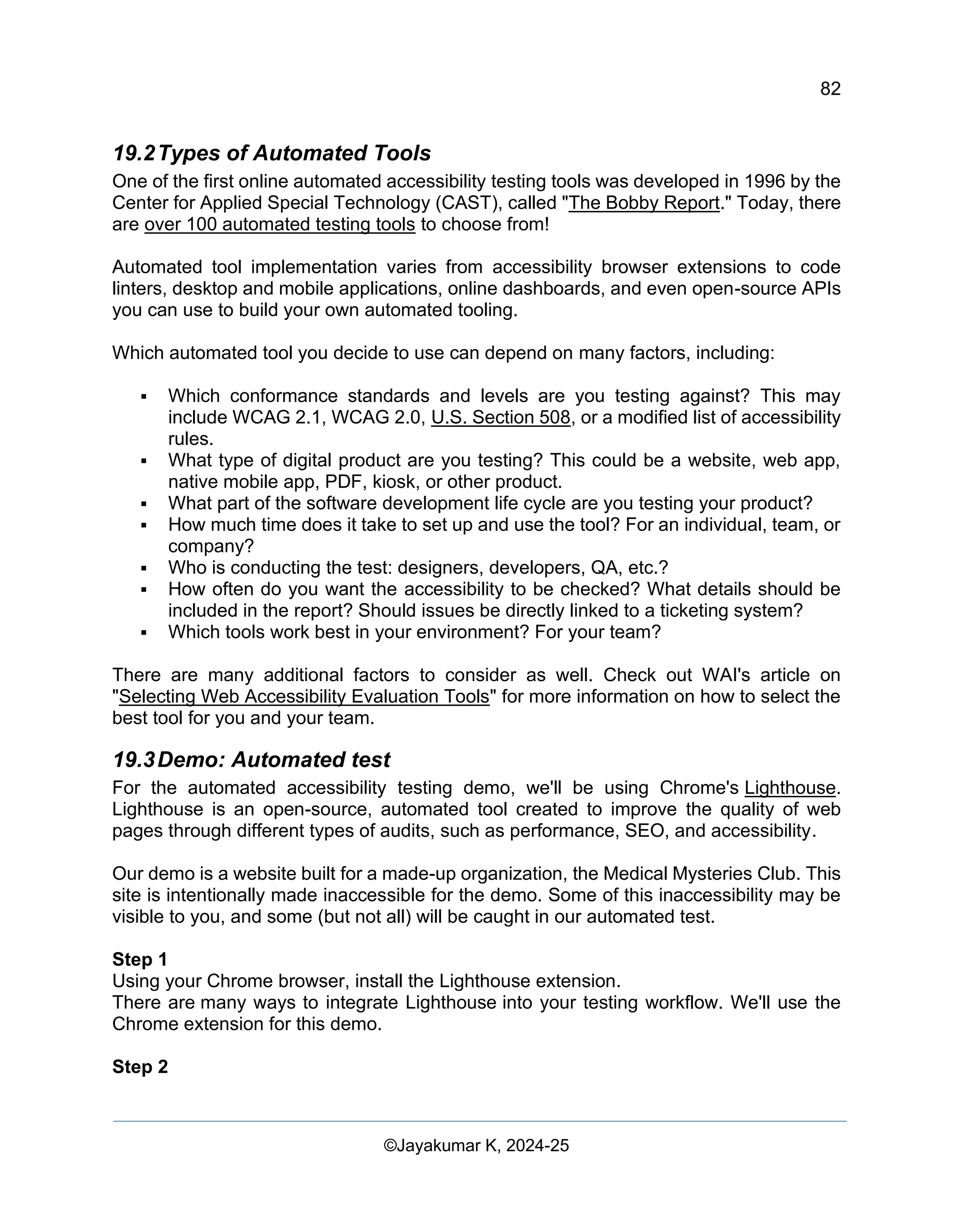 82
Web Content Creation, Digital Accessibility and Web Usability Engineering (WAWUE)
©Jayakumar K, 2024-25
19.2Types of Automated Tools
One of the first online automated accessibility testing tools was developed in 1996 by the
Center for Applied Special Technology (CAST), called "The Bobby Report." Today, there
are over 100 automated testing tools to choose from!
Automated tool implementation varies from accessibility browser extensions to code
linters, desktop and mobile applications, online dashboards, and even open-source APIs
you can use to build your own automated tooling.
Which automated tool you decide to use can depend on many factors, including:
▪ Which conformance standards and levels are you testing against? This may
include WCAG 2.1, WCAG 2.0, U.S. Section 508, or a modified list of accessibility
rules.
▪ What type of digital product are you testing? This could be a website, web app,
native mobile app, PDF, kiosk, or other product.
▪ What part of the software development life cycle are you testing your product?
▪ How much time does it take to set up and use the tool? For an individual, team, or
company?
▪ Who is conducting the test: designers, developers, QA, etc.?
▪ How often do you want the accessibility to be checked? What details should be
included in the report? Should issues be directly linked to a ticketing system?
▪ Which tools work best in your environment? For your team?
There are many additional factors to consider as well. Check out WAI's article on
"Selecting Web Accessibility Evaluation Tools" for more information on how to select the
best tool for you and your team.
19.3Demo: Automated test
For the automated accessibility testing demo, we'll be using Chrome's Lighthouse.
Lighthouse is an open-source, automated tool created to improve the quality of web
pages through different types of audits, such as performance, SEO, and accessibility.
Our demo is a website built for a made-up organization, the Medical Mysteries Club. This
site is intentionally made inaccessible for the demo. Some of this inaccessibility may be
visible to you, and some (but not all) will be caught in our automated test.
Step 1
Using your Chrome browser, install the Lighthouse extension.
There are many ways to integrate Lighthouse into your testing workflow. We'll use the
Chrome extension for this demo.
Step 2
 