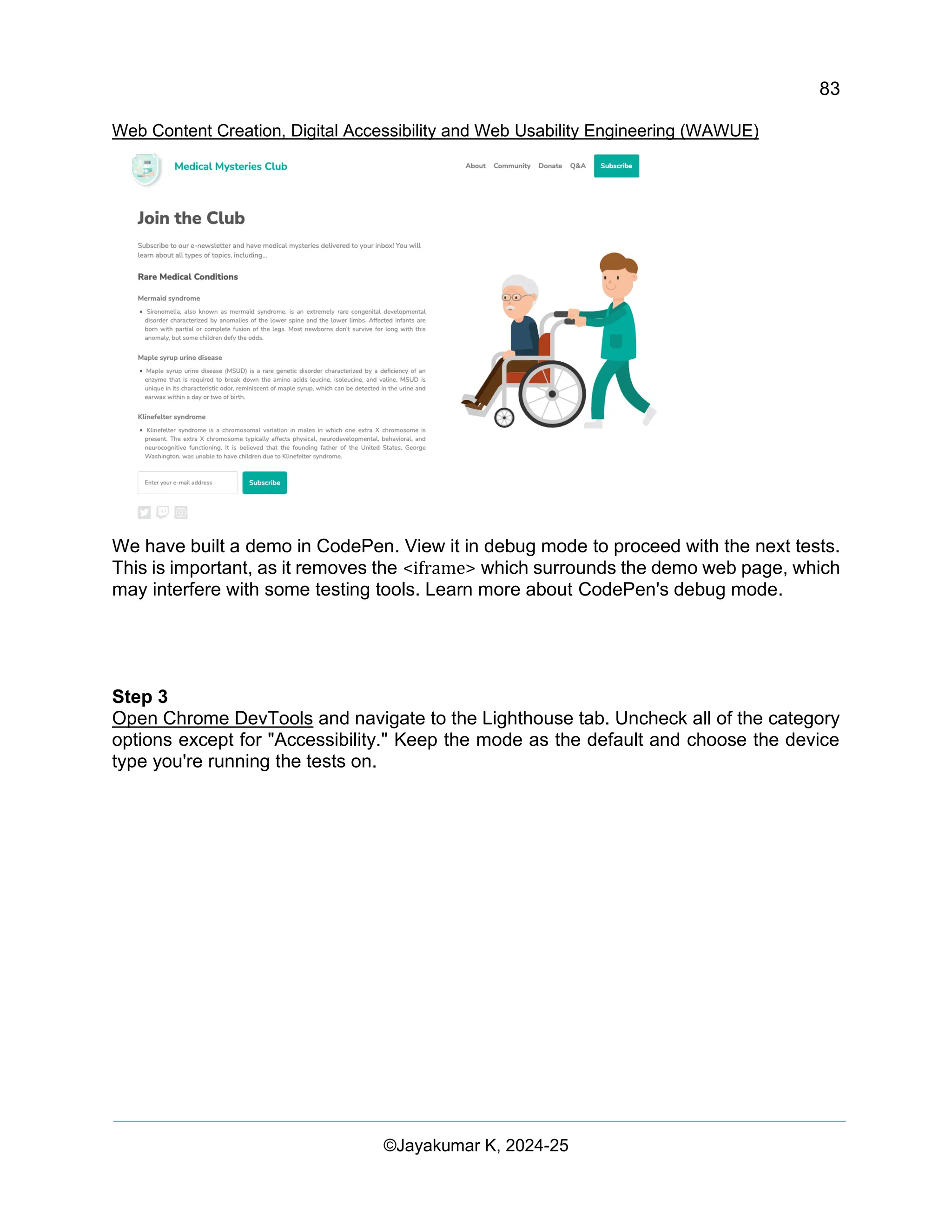 83
Web Content Creation, Digital Accessibility and Web Usability Engineering (WAWUE)
©Jayakumar K, 2024-25
We have built a demo in CodePen. View it in debug mode to proceed with the next tests.
This is important, as it removes the <iframe> which surrounds the demo web page, which
may interfere with some testing tools. Learn more about CodePen's debug mode.
Step 3
Open Chrome DevTools and navigate to the Lighthouse tab. Uncheck all of the category
options except for "Accessibility." Keep the mode as the default and choose the device
type you're running the tests on.
 